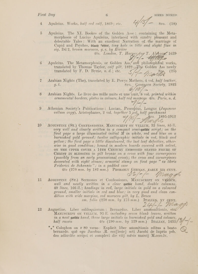 4 Apuleius. Works, half red calf, 1869; ete. IA, O/— 800. (18) 5 Apuleius. The XI. Bookes of the Golden Asse: containing the Meta- morphosie of Lucius Apuleius, interlaced with sundry pleasant and delectable Tales: With an excellent Narration of the marriage of Cupid and Psyches, Slact Netter, tiny hole in title and slight flaw um sig. Dd 2, brown morocco, g.e. by Riviere 4to. London, T. Harper AW   6 Apuleius. The Metamorphosis, or Golden Ass, an smite! works, translated by Thomas Taylor, calf gilt, 1822— Sf. Golden Ass newly translated by F.. D. Byrne, n. d. ;° etc. S/F aie ath (25) i hw 7 Arabian Nights (The), translated by KE. Powys Mathers, 4 vol. half leather, Gt, Svo Jisp va Society, 1923 G, (Of to 8 Arabian Nights. Le livre des mille nuits et une ‘it, £) ae amines within ornamental borders, plates in colours, half red morpcgo 4to. eS n. ad. A -/ 9 . Athenian Society’s Publications: Lucian, Procopius, Longus (Japanese vellum copy), Aristophanes, 2 vol. together 5 Nol, half parchment AMe he Zio A8905-1912 /' / Lig oy 10 . AUGUSTINE (ST.) CONFESSIONES, MANUSCRIPT ON VELLUM, 33 lines, 85 Ul. very well and clearly written in a compact semi-gothie script; on the first page a large illuminated initial M in white, red and blue on a burnished gold ground; twelve calligraphic initials in red, black and yellow; the first page a little discoloured, the last leaf defective, other- wise mn good condition; bound in modern boards covered with velvet, ON THE UPPER COVER A 14TH CENTURY EMBOSSED SEATED FIGURE OF CHRIST IN BLESSING in gilt bronze on a cross with four cornerpreces (possibly from an early processional cross); the cross and cornerpteces decorated with eight stones; armorial stamp on first page “ ex libris Friderici de Schennis’’; in a padded. case 4to (270 mm. by 182 mm.) PROBABLY GERMAN, EARLY Poe CENT. 2/~/- th VL ey. Le oS 11 Avaustine (Sr.) Sermones et Confessiones, MAnuscripr on VEiAM, well and neatly written in a clear gothic hand, double columns, 40 lines, 166 ll.; headings in red, large initials in gold on a coloured ground, smaller initials in red and blue; in very good and clean con- dition with wide a red morocco fe ie L. Broca om  C4 12 Augustine. Liber soliloquiorum: Bernardus. Liber ammonitionis, eto” © MaNusoRIP? ON VELLUM, 9511. including seven blank leaves, written in a neat gothic hand, three large initials in burnished gold and colours, 175 ee half russia 4to (190 mm. by 129 mm.) Iratian, 1455 *,* Colophon on F 80 verso: Explicit liber aimonitionis editus a beato yy bernardo. qué ego Jacobus .R. ecc[lesie| scti Jacobi de luprio psb. S deo adiuvate scripsi et complevi die viij mésis marcij M.cccc.lv.