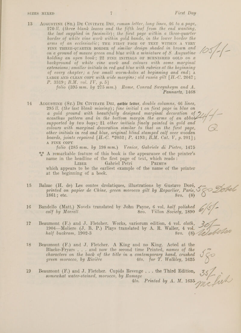 13. AvuGuUSTINE (Sv.) De Civirate DEI, roman letter, long lines, 46 to a page, 270 ll. (three blank leaves and the fifth leaf from the end wanting, the last supplied in facsimile); the first page within a three-quarter border of white vine work within gold bands, in the lower border the arms of an ecclesiastic; THE FIRST PAGE OF TEXT WITHIN A VERY FINE THREE-QUARTER BORDER of similar design shaded in brown and JO 5. on a ground of mauve green and blue with a miniature of S. Augustine - (wal holding an open book; 22 FINE INITIALS OF BURNISHED GOLD on a background of white vine work and colours with some marginal extensions ; smaller initials in red and blue with rubrics at the beginning of every chapter; a few small worm-holes at beginning and end; A LARGE AND CLEAN Copy with wide margins; old russia gilt [ H.-C. 2047 ; P. 33819; BM. vol. IV, p. 5] folio (395 mm. by 275 mm.) Rome, Conrad Sweynheym and A. Pannartz, 1468 14 Avueustine (Szr.) DE Civitate DEI, gothic fetter, double columns, 46 lines, 295 ll. (the last blank missing); fine initial 1 on first page in blue on ae a gold ground with beautifully designed marginal decoration of D,,/_/ — acanthus pattern and wm the bottom margin the arms of an abbo i} f supported by two boys; 21 other initials finely painted in gold and * a colours with marginal decoration similar to that on the first page, (<< other initials in red and blue, original blind stamped calf over wooden boards, joints repaired [H.-C. *2052; P. 4193; B.M. Cat. V, p. 201]; A FINE COPY folio (285mm. by 198mm.) Venice, Gabriele di Pietro, 1475 ** A remarkable feature of this book is the appearance of the printer’s name in the headline of the first page of text, which reads: LIBER Gabriel Petri PRiIMusS which appears to be the earliest example of the name of the printer at the beginning of a book. printed on papier de Chine, green morocco gilt by Raparlier, Paris, 15 Balzac (H. de) Les contes drolatiques, illustrations by Gustave Doré, ~— | ? S50 Lobel 1861; ete. 8vo. (8) 16 Bandello (Matt.) Novels translated by John Payne, 6 vol. half polished rs, o jr calf by Morrell 8vo. Villon Society, 1890 2/ 1% Beaumont (F.) and J. Fletcher. Works, variorum edition, 4 vol. cloth, Jef 1904—Moliere (J. B. P.) Plays translated by A. R. Waller, 4 vol. TZ Sor Pee, half buckram, 1902-3 8v0. (8) 18 Beaumont (F.) and J. Fletcher. A King and no King. Acted at the Blacke-Fryars . . . and now the second time Printed, names of the r? characters on the back of the title in a contemporary hand, crushed ne “OO green morocco, by Riviere 4to. for T. Walkley, 1625 | 19 [Beaumont (F.) and J. Fletcher. Cupids Revenge ... the Third Edition, 3 5 somewhat water-stained, morocco, by Ramage “hie 4to. Printed by A. M. 1635 ehh y Yi, th’ + ff Lf