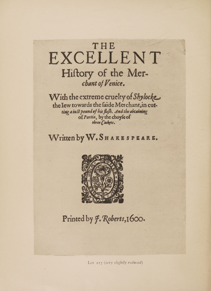 THE EXCELLENT. — Hiftory of the Mer- chant of Venice, With the extreme cruelty of Shylocke, the lew towards the faide Merchant, in cut- ting ainst pound of his flefb. And the obtaining of Portia, by the choyfe of shree Caskets. Written by W.Suaxesrears. Printed by F. Roberts,1600. Lot 227 (very slightly reduced)