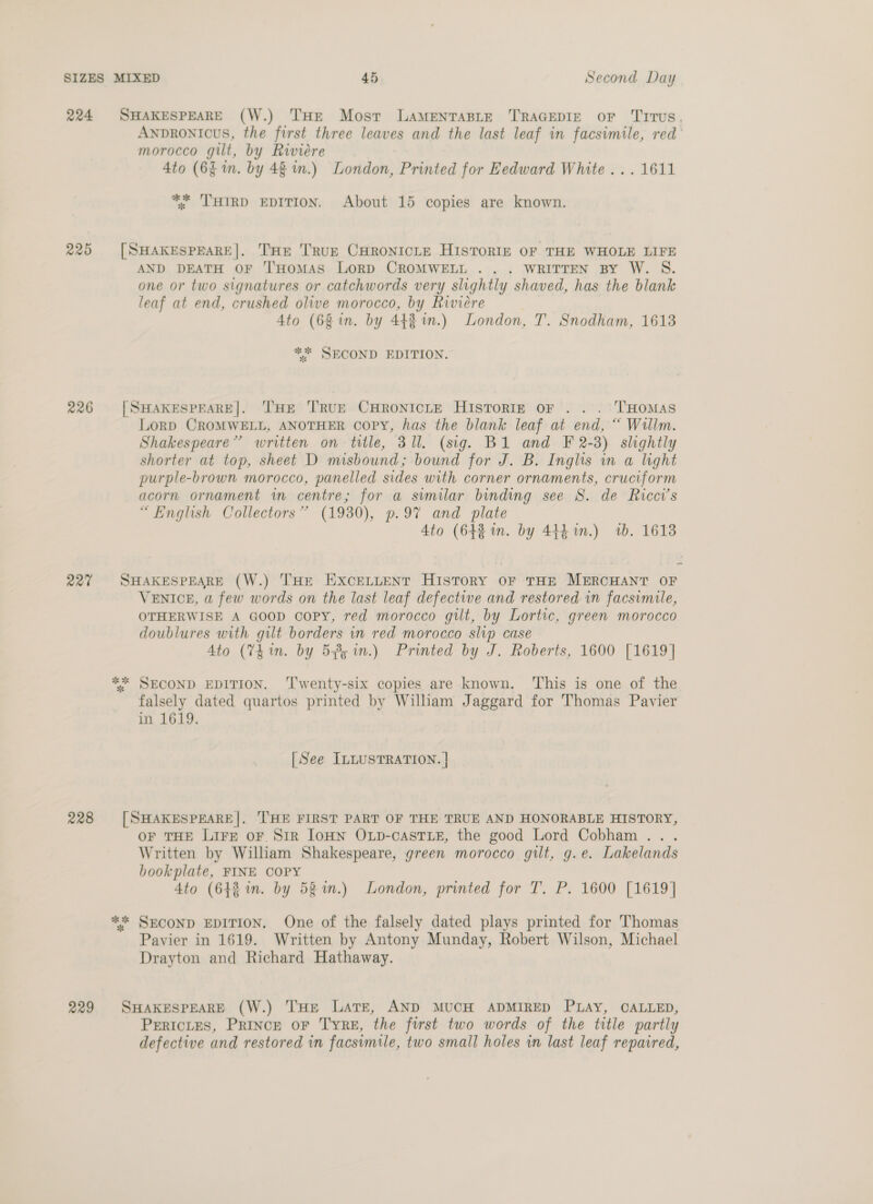 224 SHAKESPEARE (W.) THE Most LAMENTABLE TRAGEDIE OF ‘TITUS, AnpDrRONIcuS, the first three leaves and the last leaf in facsimile, red’ morocco gilt, by Riviere 4to (6$ in. by 48 in.) London, Printed for Eedward White... 1611 ** ‘THIRD EDITION. About 15 copies are known. 225 [SHAKESPEARE|. THE '’RUE CHRONICLE HISTORIE OF THE WHOLE LIFE AND DEATH OF 'l'HoMAS LoRD CROMWELL .. . WRITTEN BY W. S. one or two signatures or catchwords very slightly shaved, has the blank leaf at end, crushed olive morocco, by Riviere : Ato (68 in. by 44% in.) London, T. Snodham, 1613 ** SECOND EDITION. 226 [SHAKESPEARE]. THE TRUE CHRONICLE HIsToRIE oF . .. T'HOMAS Lorp CROMWELL, ANOTHER OoPY, has the blank leaf at end, “ Wallm. Shakespeare’ written on title, 31l. (sig. B1 and F 2-3) shghtly shorter at top, sheet D misbound; bound for J. B. Inglis in a light purple-brown morocco, panelled sides with corner ornaments, cruciform acorn ornament in centre; for a similar binding see S. de Ricci’s “English Collectors” (1930), p97 and plate 4to (64% in. by 444m.) ib. 1613 227 SHAKESPEARE (W.) THE EXCELLENT HISTORY OF THE MERCHANT OF VENICE, a few words on the last leaf defective and restored in facsimile, OTHERWISE A GOOD copy, red morocco gilt, by Lortic, green morocco doublures with gilt borders in red morocco slip case 4to (74 1n. by 585 in.) Printed by J. Roberts, 1600 [1619] ** SECOND EDITION. ‘I'wenty-six copies are known. This is one of the falsely dated quartos printed by Wilham Jaggard for Thomas Pavier in 1619. [See ILLUSTRATION. } 228 [SHAKESPEARE|. THE FIRST PART OF THE TRUE AND HONORABLE HISTORY, OF THE Lirg or Sir JOHN OLp-cAsTLE, the good Lord Cobham ... Written by William Shakespeare, green morocco gilt, g.e. Lakelands bookplate, FINE COPY 4to (642 in. by 58 %n.) London, printed for T. P. 1600 [1619] ** SECOND EDITION. One of the falsely dated plays printed for Thomas Pavier in 1619. Written by Antony Munday, Robert Wilson, Michael Drayton and Richard Hathaway. 229 SHAKESPEARE (W.) THE Late, AND MUCH ADMIRED PLAY, CALLED, PERICLES, PRINCE oF TRE, the first two words of the title partly defective and restored in facsimile, two small holes in last leaf repaired,