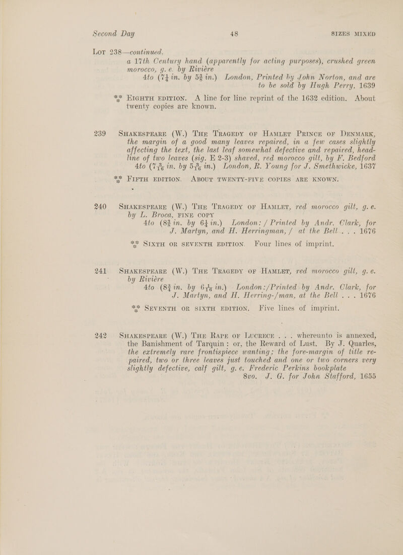 Lot 238—continued. | a1%th Century hand (apparently for acting purposes), crushed green morocco, g.e. by Rwieére Ato (Yh in. by 52%.) London, Printed hy John Norton, and are to be sold by Hugh Perry, 1639 ** HIGHTH EDITION. A line for line reprint of the 1632 edition. About twenty copies are known. 239 SHAKESPEARE (W.) THe TRAGEDY oF HAMLET PRINCE OF DENMARK, the margin of a good many leaves repured, in a few cases slightly affecting the text, the last leaf somewhat defective and repaired, head- line of two leaves (sig. E 2-3) shaved, red morocco gilt, by F. Bedford Ato (V85 in. by 548; in.) London, R. Young for J. Smethwicke, 1637 ** HIFTH EDITION. ABOUT TWENTY-FIVE COPIES ARE KNOWN. 240 SHAKESPEARE (W.) THe TRAGEDY oF HAMLET, red morocco gilt, g. é. by L. Broca, FINE COPY Ato (88 in. by 641n.) London: / Printed by Andr. Clark, for J. Martyn,.ond H. Herrmgman, 7 “at the’ Bell~. £ . 1676 ** SIXTH OR SEVENTH EDITION, Four lines of imprint. 241. SHAKESPEARE (W.) THE TRAGEDY oF HAMLET, red morocco gilt, g. e. by Riviere | Ato (83 1n. by 62g im.) London:/Printed. by. Andr. Clark, for J. Martyn, and H. Herring-/man, at the Bell... 1676 ** SEVENTH OR SIXTH EDITION. Five lines of imprint. 242 SHAKESPEARE (W.) THE Rape or LucrEcE ... whereunto is annexed, the Banishment of Tarquin: or, the Reward of Lust. By J. Quarles, the extremely rare frontispiece wanting; the fore-margin of title re- paired, two or three leaves just touched and one or two corners very slightly defective, calf gilt, g.e. Frederic Perkins bookplate 8vo. J. G. for John Stafford, 1655