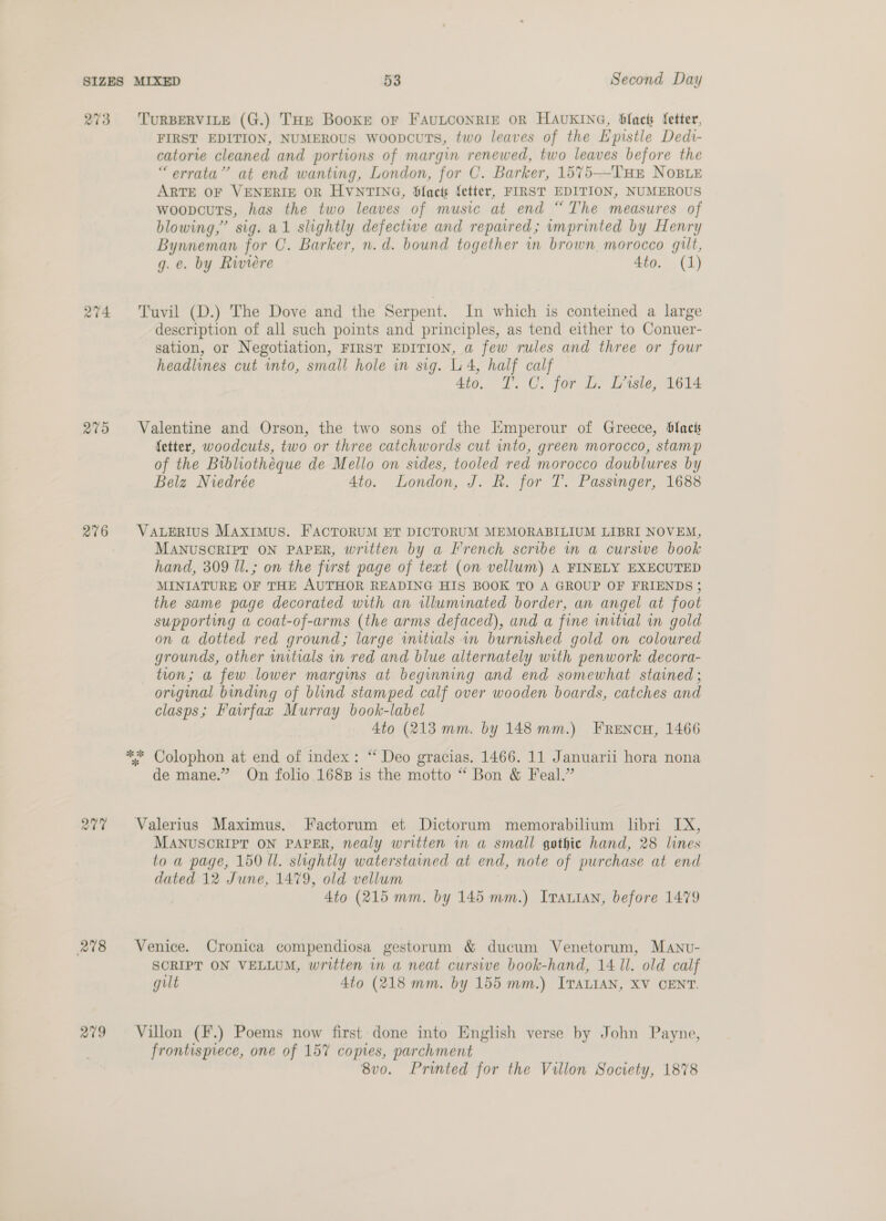 273 TuRBERVILE (G.) THe Booke oF FAULCONRIE OR HAUKING, blacts fetter, FIRST EDITION, NUMEROUS WoopcuTs, two leaves of the Epistle Dedi- catorie cleaned and portions of margin renewed, two leaves before the “errata” at end wanting, London, for C. Barker, 1575—THE NoBLE ARTE OF VENERIE OR HVNTING, Slact fetter, FIRST EDITION, NUMEROUS woopcuts, has the two leaves of music at end “The measures of blowing,” sig. al slightly defectiwe and repaired; imprinted by Henry Bynneman for C. Barker, n.d. bound together in brown morocco gilt, g. e. by Riviere 4to. (1) 274 Tuvil (D.) The Dove and the Serpent. In which is conteined a large description of all such points and principles, as tend either to Conuer- sation, or Negotiation, FIRST EDITION, a few rules and three or four headlines cut into, small hole in sig. 4, half calf 4to. T. C. for L. Lssle, 1614 275 Valentine and Orson, the two sons of the Emperour of Greece, blact fetter, woodcuts, two or three catchwords cut into, green morocco, stamp of the Bibliotheque de Mello on sides, tooled red morocco doublures by Belz Niedrée 4to. London, J. R. for T. Passinger, 1688 276 VaueErius Maximus. FACTORUM ET DICTORUM MEMORABILIUM LIBRI NOVEM, MANUSCRIPT ON PAPER, written by a French scribe im a curswe book hand, 309 Il. ; on the first page of text (on vellum) A FINELY EXECUTED MINIATURE OF THE AUTHOR READING HIS BOOK TO A GROUP OF FRIENDS ; the same page decorated with an illuminated border, an angel at foot supporting a coat-of-arms (the arms defaced), and a fine initial in gold on a dotted red ground; large initials in burnished gold on coloured grounds, other wnitials in red and blue alternately with penwork decora- tion; a few lower margins at beginning and end somewhat stained ; original binding of blind stamped calf over wooden boards, catches and clasps; Fairfax Murray book-label 4to (213 mm. by 148 mm.) FRENcH, 1466 ** Colophon at end of index: “ Deo gracias. 1466. 11 Januarii hora nona de mane.” On folio 1688 is the motto “ Bon &amp; Feal.” 277 Valerius Maximus. Factorum et Dictorum memorabilium libri IX, MANUSCRIPT ON PAPER, nealy written in a small gothic hand, 28 lines to a page, 150 Il. slightly waterstained at end, note of purchase at end dated 12 June, 1479, old vellum 4to (215 mm. by 145 mm.) Irauian, before 1479 278 Venice. Cronica compendiosa gestorum &amp; ducum Venetorum, Manv- SCRIPT ON VELLUM, written in a neat cursive book-hand, 14 ll. old calf gilt 4to (218 mm. by 155 mm.) ITALIAN, XV CENT. 279 Villon (F.) Poems now first done into English verse by John Payne, frontispiece, one of 157 copies, parchment 8vo. Printed for the Villon Society, 1878