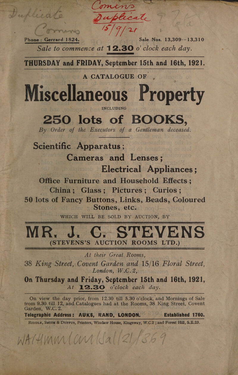 le Ss sn a en, Eis f. Fue “ PX yw bak ‘ j te io i 7 j ‘ ee : (Cree. ai) S/ 4/24 Phone: Gerrard 1824. Sale Nos. 13,309--13,310 Sale to commence at 12,30 o'clock each day. PARR Sees |} THURSDAY and FRIDAY, September 15th and 16th, 1921. A CATALOGUE OF ‘ Miscellaneous Property INCLUDING 250 lots of BOOKS, By Order of the Executors of a Gentleman deceased. Scientific Apparatus ; Cameras and Lenses; Electrical Appliances ; Office Furniture and Household. Effects ; _ China; Glass; Pictures; Curios; 50 lots of Fancy Buttons, Links, Beads, Coloured Stones, etc. WHICH WILL BE SOLD BY AUCTION, BY MR. J. C:; STEVENS (STEVENS’S AUCTION ROOMS LTD.)   At their Great Rooms, 38 King Street, Covent Garden and 15/16 Floral Street, London, W.G.2,.° On Thursday and Friday, September 15th and 16th, 1921, At 12.30 o'clock each day.  On view the day prior, from 12.30 till 5.30 o’clock, and Mornings of Sale from 9.30 till 12, and Catalogues had at the Rooms, 38 King Street, Covent Garden, W.C. 2. Telegraphic Address: AUKS, RAND, LONDON. Established 1760. RIDDLE, SuiTH &amp; Durrus, Printers, Windsor House, Kingsway, W.C.2 ; and Forest Hill, S.H.23. / / , 4 £ : Zz ‘ 2 F 3 ; ; j - LA / 4 im bifsfAl A “4 ? WATHMWWAAU AL Zh  