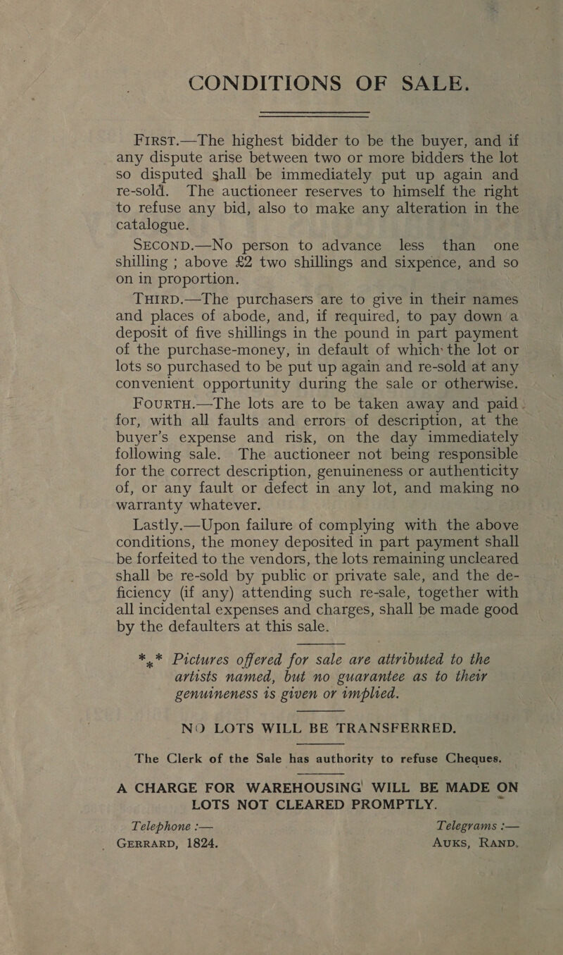 CONDITIONS OF SALE. Frrst.—The highest bidder to be the buyer, and if any dispute arise between two or more bidders the lot so disputed shall be immediately put up again and re-sold. The auctioneer reserves to himself the right to refuse any bid, also to make any alteration in the catalogue. SECOND.—No person to advance less than one shilling ; above £2 two shillings and sixpence, and so on in proportion. TuHIRD.—The purchasers are to give in their names and places of abode, and, if required, to pay down a deposit of five shillings in the pound in part payment of the purchase-money, in default of which the lot or lots so purchased to be put up again and re-sold at any convenient opportunity during the sale or otherwise. FourTH.—The lots are to be taken away and paid: for, with all faults and errors of description, at the buyer’s expense and risk, on the day immediately following sale. The auctioneer not being responsible for the correct description, genuineness or authenticity of, or any fault or defect in any lot, and making no warranty whatever. Lastly.—Upon failure of complying with the above conditions, the money deposited in part payment shall be forfeited to the vendors, the lots remaining uncleared shall be re-sold by public or private sale, and the de- ficiency (if any) attending such re-sale, together with all incidental expenses and charges, shall be made good by the defaulters at this sale.  ** Pictures offered for sale are atiributed to the artists named, but no guarantee as to their genuineness 1s given or implied.  NO LOTS WILL BE TRANSFERRED.  The Clerk of the Sale has authority to refuse Cheques.  A CHARGE FOR WAREHOUSING WILL BE MADE ON LOTS NOT CLEARED PROMPTLY. Telephone :— Telegrams :— _ GERRARD, 1824, Auks, RAND,