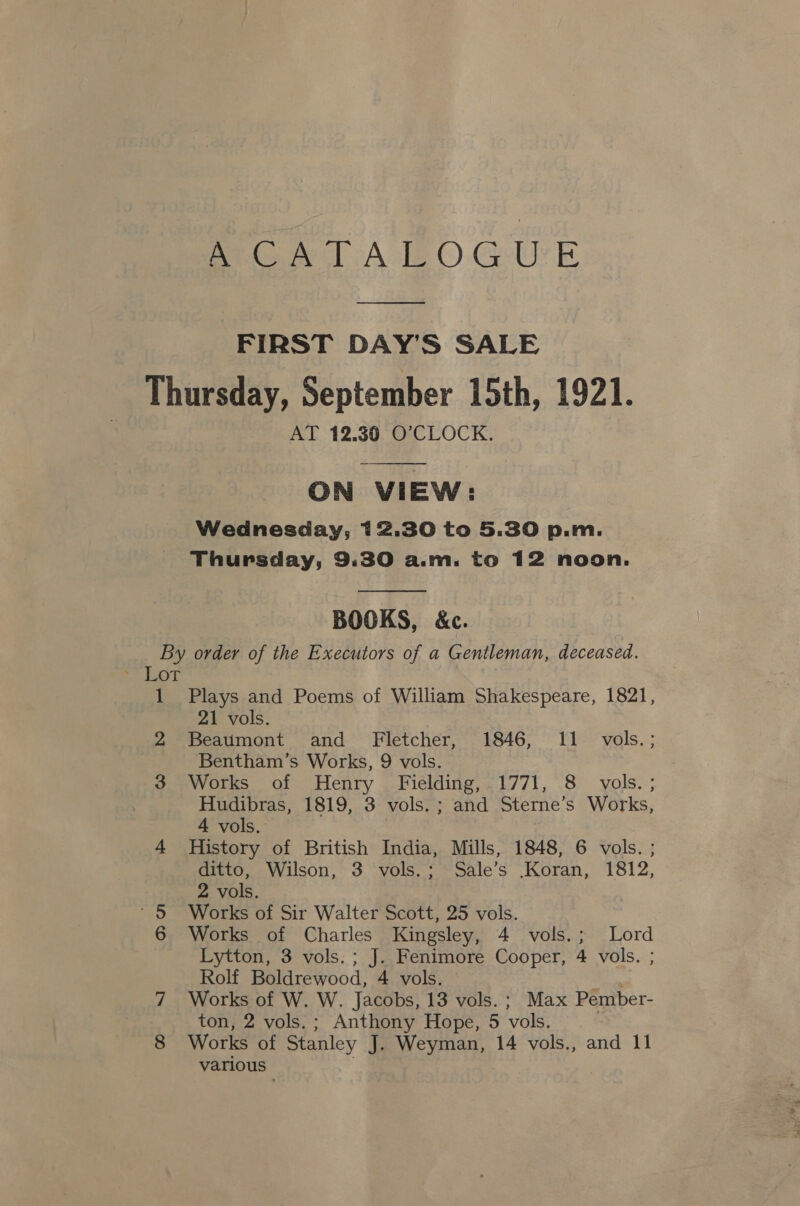 eee At} GUE FIRST DAY'S SALE Thursday, September 15th, 1921. AT 12.30 O’CLOCK. ON VIEW: Wednesday, 12.30 to 5.30 p.m. Thursday, 9.30 a.m. to 12 noon.  BOOKS, &amp;c. By order of the Executors of a Gentleman, deceased. 1 Plays and Poems of William Shakespeare, 1821, 21 vols. 2 Beaumont and Fletcher, 1846, 11 vols.; Bentham’s Works, 9 vols. 3 Works of Henry Fielding,.1771, 8 vols. ; Hudibras, 1819, 3 vols. ; and Sterne’s Works, 4 vols. 4 History of British India, Mills, 1848, 6 vols. ; ditto, Wilson, 3 vols.; Sale’s Koran, 1812, 2 vols. ’§ Works of Sir Walter Scott, 25 vols. 6 Works of Charles Kingsley, 4 vols.; Lord Lytton, 3 vols. ; J. Fenimore Cooper, 4 vols. ; Rolf Boldrewood, 4 vols. 7 Works of W. W. Jacobs, 13 vols. ; Max Pember- ton, 2 vols.; Anthony Hope, 5 vols. . 8 Works of Stanley J. Weyman, 14 vols., and 11 various |