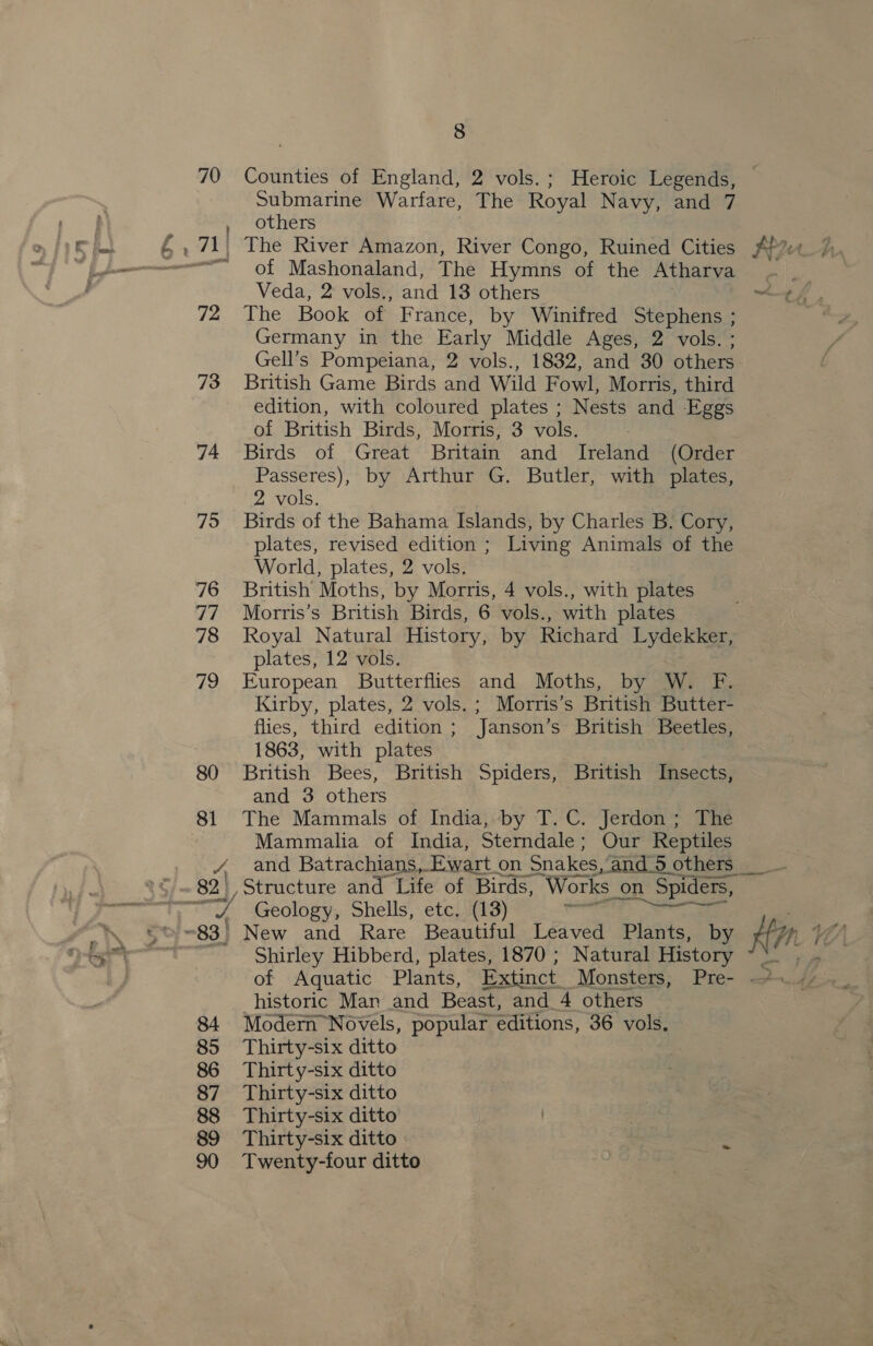 70 Counties of England, 2 vols.; Heroic Legends, Submarine Warfare, The Royal Navy, and 7 y “others sr of Mashonaland, The Hymns of the Atharva Veda, 2 vols., and 13 others 72 The Book of France, by Winifred Stephens ; Germany in the Early Middle Ages, 2 vols. ; Gell’s Pompeiana, 2 vols., 1832, and 30 others 73 British Game Birds and Wild Fowl, Morris, third edition, with coloured plates ; Nests and Eggs of British Birds, Morris, 3 vols. | 74 Birds of Great Britain and Ireland (Order Passeres), by Arthur G. Butler, with plates, 2 vols. 75 Birds of the Bahama Islands, by Charles B. Cory, plates, revised edition ; Living Animals of the World, plates, 2 vols. 76 British Moths, by Morris, 4 vols., with plates 77 Morris’s British Birds, 6 vols., with plates 78 Royal Natural History, by Richard Lydekker, plates, 12 vols. 79 European Butterflies and Moths, by W. Bi Kirby, plates, 2 vols.; Morris’s British Butter- flies, third edition ; Janson’s British Beetles, 1863, with plates : 80 British Bees, British Spiders, British Insects, and 3 others 81 The Mammals of India, by T. C. Jerdon; The Mammalia of India, Sterndale; Our Reptiles A and Batrachians, Ewart on Snakes, ‘and_5 others, oe Shirley Hibberd, plates, 1870 ; Natural History historic Man and Beast, and 4 others 84 Modern Novels, popular editions, 36 vols. 85 Thirty-six ditto 86 Thirty-six ditto 87 Thirty-six ditto 88 Thirty-six ditto | 89 Thirty-six ditto | | Zs 90 Twenty-four ditto |