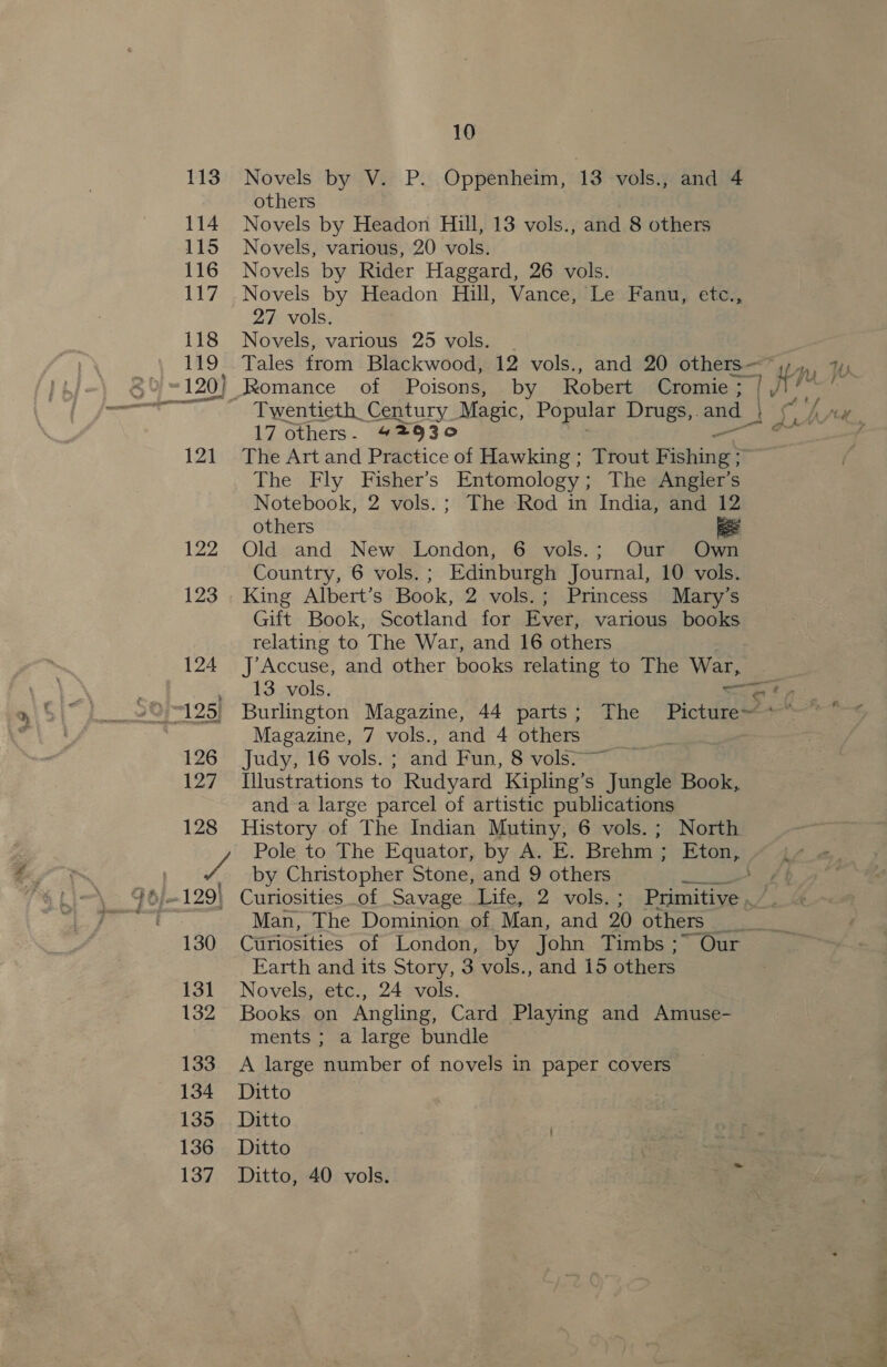 126 127 128 Wh 130 13] 132 133 134 135 136 137 10 Novels by V. P. Oppenheim, 13 vols., and 4 others Novels by Headon Hill, 13 vols., and 8 others Novels, various, 20 vols. Novels by Rider Haggard, 26 vols. Novels by Headon Hill, Vance, Le Fanu, etc., 27 vols. Novels, various 25 vols. . Tales from Blackwood, 12 vols., and 20 others— [7 ny W } / “)  . sty an 17 others. 427930 The Art and Practice of Hawking; Trout F ‘chin The Fly Fisher's Entomology; The Angler's Notebook, 2 vols.; The Rod in India, and 12 others ee Old and New London, 6 vols.; Our Own Country, 6 vols. ; Edinburgh Journal, 10 vols. King Albert’s Book, 2 vols.; Princess Mary’s Gift Book, Scotland for Ever, various books relating to The War, and 16 others J’Accuse, and other books relating to The War, 13 vols. Sete Burlington Magazine, 44 parts; The Picture~ Magazine, 7 vols., and 4 others Judy, 16 vols. ; and Fun, 8 vols Illustrations to Rudyard Kipling’s Jungle Book, and a large parcel of artistic publications History of The Indian Mutiny, 6 vols.; North Pole to The Equator, by A. E. Brehm ; i Le by Christopher Stone, and 9 others et ff Curiosities of Savage Life, 2 vols. ; Panta. Man, The Dominion of Man, and 20 others _ eye Curiosities of London, by John Timbs ;~ Our Earth and its Story, 3 vols., and 15 others Novels, etc., 24 vols. Books on Angling, Card Playing and Amuse- ments ; a large bundle A large number of novels in paper covers Ditto Ditto Ditto Ditto, 40 vols.