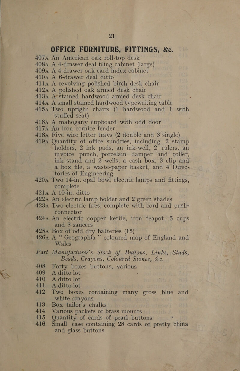 @ OFFICE FURNITURE, FITTINGS, &amp;c. 4074 An American oak roll-top desk 408A A 4-drawer deal filing cabinet (large) 4094 A 4-drawer oak card index cabinet 410A A 6-drawer deal ditto 4114 A revolving polished birch desk chair 412a A polished oak armed desk chair 413a A*stained hardwood armed desk chair 4144 A small stained hardwood typewriting table 4154 Two upright chairs (1 hardwood and 1 with stuffed seat) 4164 A mahogany cupboard with odd door 417A An iron cornice fender 418A Five wire letter trays (2 double and 3 single) 419A Quantity of office sundries, including 2 stamp holders, 2 ink pads, an ink-well, 2 rulers, an invoice punch, porcelain damper and _ roller, ink stand and 2 wells, a cash box, 3 clip and a box file, a waste-paper basket, and 4 Direc- tories of Engineering 420A Two 14-in. opal bowl electric lamps and fittings, complete 4214 A 10-in. ditto connector 4244 An electric copper kettle, iron teapot, 5 cups -and 3 saucers 425A Box of odd dry batteries (15) 426A A “ Geographia ’’ coloured map of England and Wales Part Manufacturer's Stock of Buttons, Links, Studs, Beads, Crayons, Coloured Stones, &amp;c. 408 Forty boxes buttons, various 409 A ditto lot 410 A ditto lot 411 A ditto lot 412 Two boxes containing many gross blue and white crayons 413 Box tailor’s chalks 414 Various packets of brass mounts 415 Quantity of cards of pearl buttons 416 Small case containing 28 cards of pretty china and glass buttons