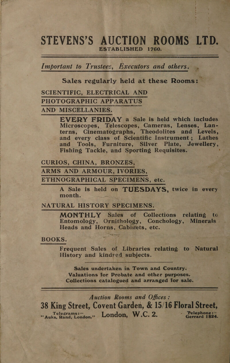 STEVENS’S AUCTION ROOMS LTD. ESTABLISHED 1760.  Important to Trustees, Executors and others. , Sales regularly held at these Rooms: | SCIENTIFIC, ELECTRICAL AND PHOTOGRAPHIC APPARATUS AND’ MISCELLANIES. EVERY FRIDAY a Sale is held which includes Microscopes, Telescopes, Cameras, Lenses, Lan- terns, Cinematographs, Theodolites and Levels, and every class of Scientific Instrument; Lathes and Tools, Furniture, Silver Plate, Jewellery, Fishing Tackle, and Sporting Requisites. ' CURIOS, CHINA, BRONZES, ARMS AND ARMOUR, IVORIES, ETHNOGRAPHICAL SPECIMENS, etc. A Sale is held on oe? twice in every. month. NATURAL HISTORY SPECIMENS. MONTHLY Sales of Collections relating to Entomology, Ornithology, Conchology, Minerals — Heads and Horns, Cabiifets, etc. Eat ones ~ BOOKS. Frequent Sales of Libraries relating to Rebate os History and kindred subjects. Sales undertaken in Town and Country. Valuations for Probate and other purposes. Collections catalogued and arranged for sale.  Auction Rooms and Offices: 38 King Street, Covent Garden, &amp; 15/16 Floral Street, Tel — .. ‘Pelephone:-—— aa ‘Auks, pak sey eee London, W.C. Z. Gertana 1824, id y =