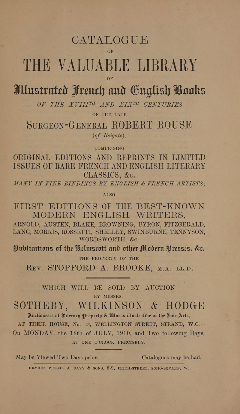 ee “widows VALUABLE LIBRARY Mlustrated French tigh Gnglish Books OPM Bie eli SAN DEA OORNTOURLES OF THE LATE SURGEON-GENERAL ROBERT ROUSE (of Rergate), COMPRISING ORIGINAL EDITIONS AND REPRINTS IN LIMITED ISSUES OF RARE FRENCH AND ENGLISH LITERARY CLASSICS, &amp;c. MANY IN FINE BINDINGS BY ENGLISH &amp; FRENCH ARTISTS; ALSO FIRST EDITIONS OF THE BEST-KNOWN MODERN ENGLISH WRITERS, ARNOLD, AUSTEN, BLAKE, BROWNING, BYRON, FITZGERALD, LANG, MORRIS, ROSSETTI, SHELLEY, SWINBURNE, TENNYSON, WORDSWORTH, &amp;c. Publications of the Relmscott and other Modern Presses, Xe. THE PROPERTY OF THE Rev. STOPFORD A. BROOKE, wa. LL.p.   WHICH WILL BE SOLD BY AUCTION BY MESSRS. | SOTHEBY, WILKINSON &amp; HODGE AuctHoneers of Literary Property &amp; Works illustrative of the Fine Arts, AT THEIR HOUSE, No. 13, WELLINGTON STREET, STRAND, W.C. - On MONDAY, the 18th of JULY, 1910, and Two following Days, AT ONE OCLOCK PRECISELY.  May be Viewed 'T'wo Days prior. Catalogues may be had.  DRYDEN PRESS: J. DAVY &amp; SONS, 8-9, FRITH-STREET, SOHO-SQUARE, W.