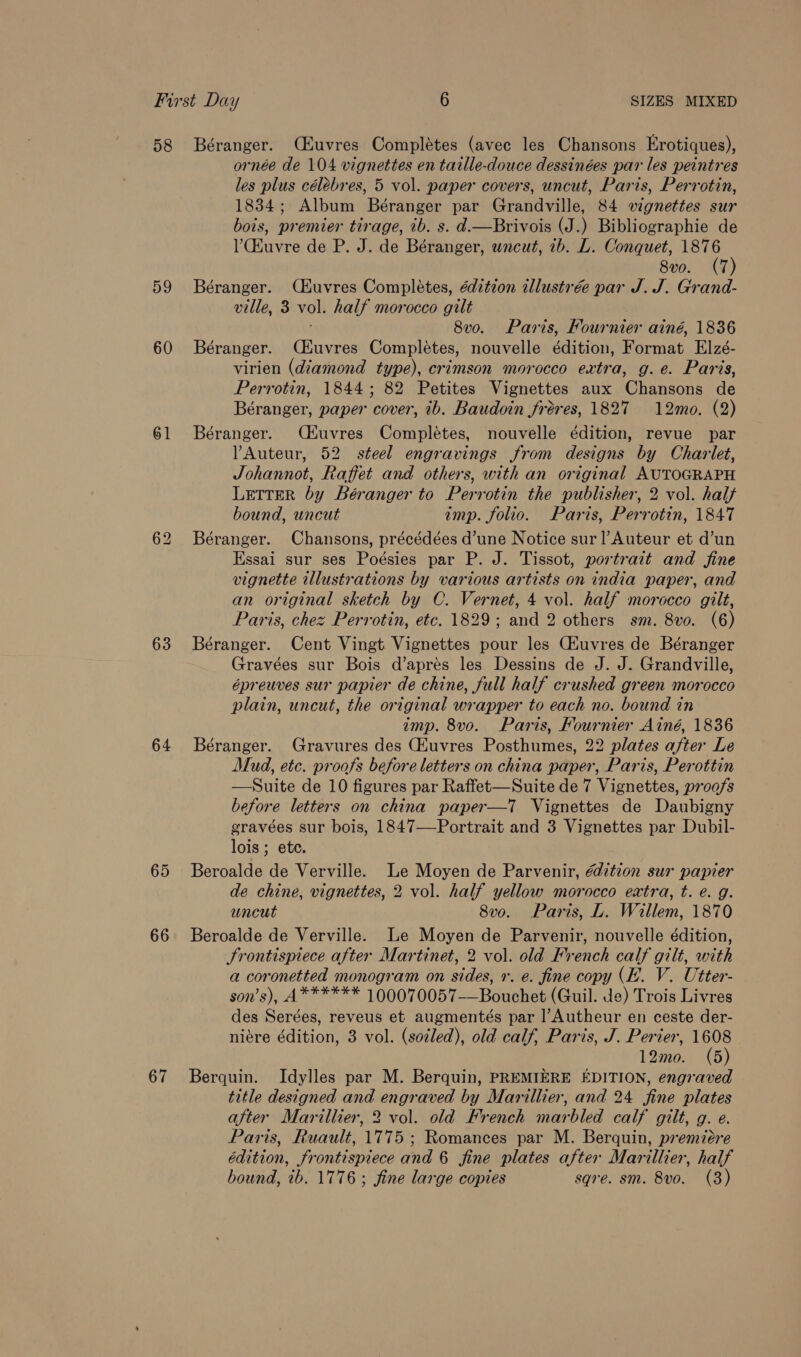 58 59 60 61 63 64 65 66 67 Béranger. (Huvres Completes (avec les Chansons Erotiques), ornée de 104 vignettes en taille-douce dessinées par les peintres les plus célebres, 5 vol. paper covers, uncut, Paris, Perrotin, 1834; Album Béranger par Grandville, 84 wignettes sur bois, premier tirage, ib. s. d.—Brivois (J.) Bibliographie de V’Ckuvre de P. J. de Béranger, wncut, 2b. L. Conquet, 1876 8vo. (7) Béranger. (Euvres Completes, édition illustrée par J. J. Grand- ville, 3 vol. half morocco gilt 8v0. Paris, Fournier ainé, 1836 Béranger. (CHuvres Completes, nouvelle édition, Format Elzé- virien (diamond type), crimson morocco extra, g.e. Paris, Perrotin, 1844; 82 Petites Vignettes aux Chansons de Béranger, paper cover, ib. Baudoin fréres, 1827 12mo. (2) Béranger. CHuvres Complétes, nouvelle édition, revue par ?Auteur, 52 steel engravings from designs by Charlet, Johannot, Raffet and others, with an original AUTOGRAPH Letter by Béranger to Perrotin the publisher, 2 vol. half bound, uncut imp. folio. Paris, Perrotin, 1847 Béranger. Chansons, précédées d’une Notice sur l’Auteur et d’un Essai sur ses Poésies par P. J. Tissot, portrait and fine vignette illustrations by various artists on india paper, and an original sketch by C. Vernet, 4 vol. half morocco gilt, Paris, chez Perrotin, etc. 1829; and 2 others sm. 8vo. (6) Béranger. Cent Vingt Vignettes pour les CAuvres de Béranger Gravées sur Bois d’aprés les Dessins de J. J. Grandville, épreuves sur papier de chine, full half crushed green morocco plain, uncut, the original wrapper to each no. bound in imp. 8vo. Paris, Fournier Ainé, 1836 Béranger. Gravures des Gtuvres Posthumes, 22 plates after Le Mud, etc. proofs before letters on china paper, Paris, Perottin —Suite de 10 figures par Raffet—Suite de 7 Vignettes, proofs before letters on china paper—T Vignettes de Daubigny gravées sur bois, 1847—Portrait and 3 Vignettes par Dubil- lois ; ete. Beroalde de Verville. Le Moyen de Parvenir, édition sur papier de chine, vignettes, 2 vol. half yellow morocco extra, t. e. g. uncut 8vo. Paris, L. Willem, 1870 Beroalde de Verville. Le Moyen de Parvenir, nouvelle édition, Frontispiece after Martinet, 2 vol. old French calf gilt, with a coronetted monogram on sides, +. e. fine copy (FE. V. Utter- son’s), A****** 100070057-—Bouchet (Guil. de) Trois Livres des Serées, reveus et augmentés par l’Autheur en ceste der- niére édition, 3 vol. (sozled), old calf, Paris, J. Perier, 1608 12mo. (5) Berquin. Idylles par M. Berquin, PREMIERE EDITION, engraved title designed and engraved by Marillier, and 24 fine plates after Marillier, 2 vol. old French marbled calf gilt, g. e. Paris, Ruault, 1775 ; Romances par M. Berquin, premiére édition, frontispiece and 6 fine plates after Marillier, half bound, 1b. 1776; fine large copies sqre. sm. 8vo. (3)