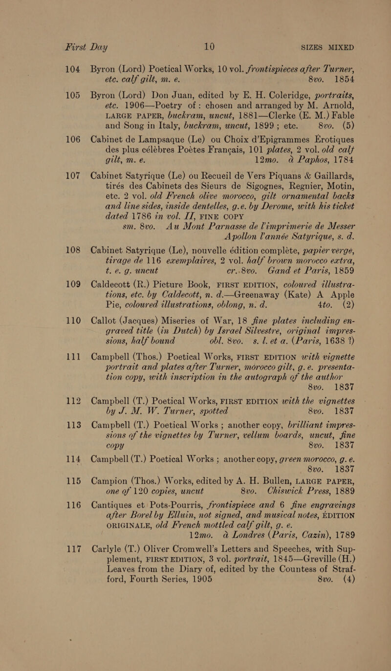 104 105 106 107 108 109 110 111 117 Byron (Lord) Poetical Works, 10 vol. /rontispieces after Turner, etc. calf gilt, m. e. 8vo. 1854 Byron (Lord) Don Juan, edited by E. H. Coleridge, portraits, etc. 1906—Poetry of: chosen and arranged by M. Arnold, LARGE PAPER, buckram, uncut, 1881—Clerke (E. M.) Fable and Song in Italy, buckram, uncut, 1899 ; etc. 8vo. (5) Cabinet de Lampsaque (Le) ou Choix d’Epigrammes Erotiques des plus célebres Poetes Frangais, 101 plates, 2 vol. old calf gilt, m. e. 12mo. ad Paphos, 1784 Cabinet Satyrique (Le) ou Recueil de Vers Piquans &amp; Gaillards, tirés des Cabinets des Sieurs de Sigognes, Regnier, Motin, etc. 2 vol. old French olive morocco, gilt ornamental backs and line sides, inside dentelles, g.e. by Derome, with his ticket dated 1786 in vol. IT, FINE COPY sm. 8vo. Au Mont Parnasse de limprimerie de Messer Apollon lannée Satyrique, s. d. Cabinet Satyrique (Le), nouvelle édition complete, papier verge, tirage de 116 exemplaires, 2 vol. half brown morocco extra, t. é. g. uncut cr..8vo. Gand et Paris, 1859 Caldecott (R.) Picture Book, FIRST EDITION, coloured illustra- tions, etc. by Caldecott, n. d—Greenaway (Kate) A Apple Pie, coloured illustrations, oblong, n. d. Ato. (2) Callot (Jacques) Miseries of War, 18 fine plates including en- graved title (in Dutch) by Israel Silvestre, original impres- sions, half bound obl. 8vo. s. 1. et a. (Paris, 1638 2) Campbell (Thos.) Poetical Works, FIRST EDITION with vignette portrait and plates after Turner, morocco gilt, g.e. presenta- tion copy, with inscription in the autograph of the author 8vo. 1837 Campbell (T.) Poetical Works, FIRST EDITION with the vignettes by J. M. W. Turner, spotted 8vo. 1837 Campbell (T.) Poetical Works ; another copy, brilliant impres- sions of the vignettes by Turner, vellum boards, uncut, fine copy 8vo. 1837 Campbell (T.) Poetical Works ; another copy, green morocco, g. é. | 8vo. 1837 Campion (Thos.) Works, edited by A. H. Bullen, LARGE PAPER, one of 120 copies, uncut 8vo. Chiswick Press, 1889 Cantiques et Pots-Pourris, frontispiece and 6 fine engravings after Borel by Elluin, not signed, and musical notes, EDITION ORIGINALE, old French mottled calf gilt, g. e. 12mo. a Londres (Paris, Cazin), 1789 Carlyle (T.) Oliver Cromwell’s Letters and Speeches, with Sup- plement, FIRST EDITION, 3 vol. portrait, 1845—Greville (H.) Leaves from the Diary of, edited by the Countess of Straf-