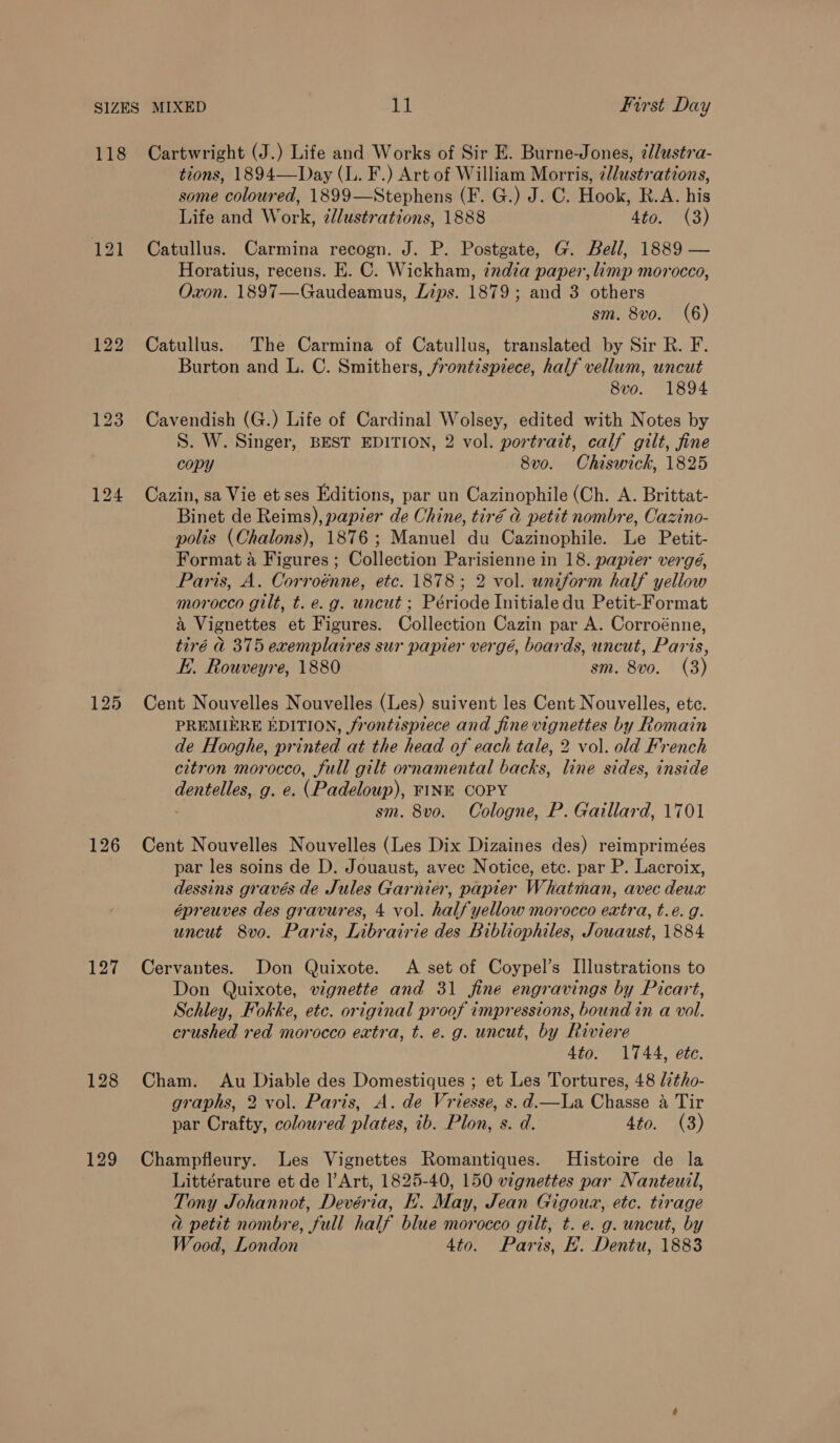 126 127 128 129 tions, 1894—Day (L. F.) Art of William Morris, ¢/lustrations, some coloured, 1899—Stephens (F. G.) J. C. Hook, R.A. his Life and Work, ¢lustrations, 1888 4to. (3) Catullus. Carmina recogn. J. P. Postgate, G. Bell, 1889 — Horatius, recens. E. C. Wickham, india paper, limp morocco, Oxon. 1897—Gaudeamus, Lips. 1879; and 3 others sm. 8vo. (6) Catullus. The Carmina of Catullus, translated by Sir R. F. Burton and L. C. Smithers, frontispiece, half vellum, uncut 8vo. 1894 Cavendish (G.) Life of Cardinal Wolsey, edited with Notes by S. W. Singer, BEST EDITION, 2 vol. portrait, calf gilt, fine copy 8vo. Chiswick, 1825 Cazin, sa Vie et ses Editions, par un Cazinophile (Ch. A. Brittat- Binet de Reims), papier de Chine, tiré a petit nombre, Cazino- polis (Chalons), 1876; Manuel du Cazinophile. Le Petit- Format 4 Figures ; Collection Parisienne in 18. papier vergé, Paris, A. Corroénne, etc. 1878; 2 vol. uniform half yellow morocco gilt, t. e.g. uncut ; Période Initialedu Petit-Format a Vignettes et Figures. Collection Cazin par A. Corroénne, tiré &amp; 375 exemplaires sur papier vergé, boards, uncut, Paris, E. Rouveyre, 1880 sm. 8vo. (3) Cent Nouvelles Nouvelles (Les) suivent les Cent Nouvelles, ete. PREMIERE EDITION, frontispiece and fine vignettes by Romain de Hooghe, printed at the head of each tale, 2 vol. old French citron morocco, full gilt ornamental backs, line sides, inside dentelles, g. e. (Padeloup), FINE COPY sm. 8vo. Cologne, P. Gaillard, 1701 Cent Nouvelles Nouvelles (Les Dix Dizaines des) reimprimées par les soins de D. Jouaust, avec Notice, etc. par P. Lacroix, dessins gravés de Jules Garnier, papier Whatman, avec deux épreuves des gravures, 4 vol. halfyellow morocco extra, t.eé. g. uncut 8vo. Paris, Librairie des Bibliophiles, Jouaust, 1884 Cervantes. Don Quixote. A set of Coypel’s Illustrations to Don Quixote, vignette and 31 fine engravings by Picart, Schley, Fokke, etc. original proof impressions, bound in a vol. crushed red morocco extra, t. e. g. uncut, by Riviere Ato. 1744, ete. Cham. Au Diable des Domestiques ; et Les Tortures, 48 lztho- graphs, 2 vol. Paris, A. de Vriesse, s.d.—lLa Chasse a Tir par Crafty, coloured plates, ib. Plon, s. d. 4to. (3) Champfleury. Les Vignettes Romantiques. Histoire de la Littérature et de l’Art, 1825-40, 150 vignettes par Nanteuil, Tony Johannot, Devéria, EK. May, Jean Gigoua, etc. tirage a petit nombre, full half blue morocco gilt, t. e. g. uncut, by Wood, London 4to. Paris, EH. Dentu, 1883