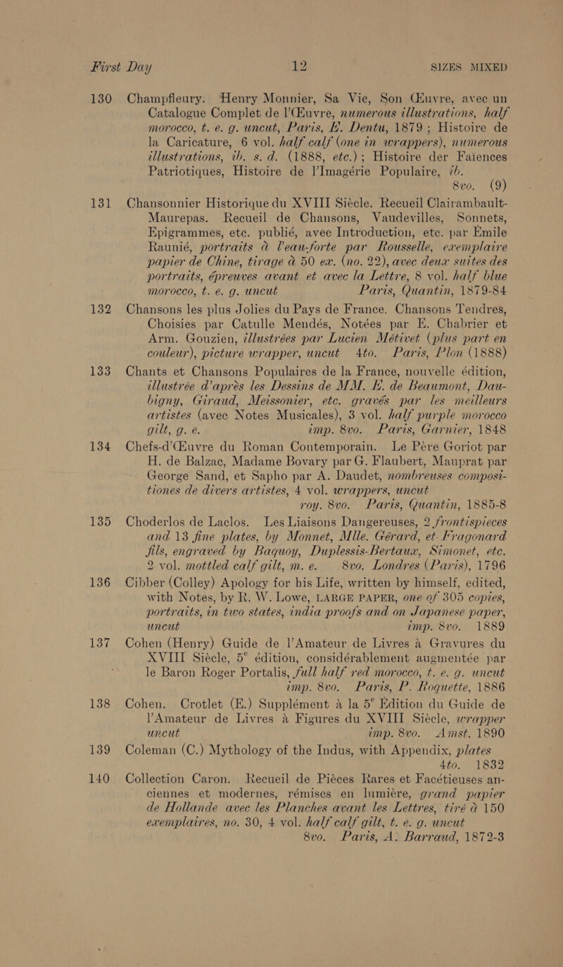 130 131 132 133 134 135 136 137 138 139 140 Champfleury. Henry Monnier, Sa Vie, Son Ciuvre, avec un Catalogue Complet de l’Euvre, numerous illustrations, half morocco, t. e. g. uncut, Paris, f. Dentu, 1879 ; Histoire de la Caricature, 6 vol. half calf (one in wrappers), numerous illustrations, tb. s. d. (1888, etc.) ; Histoire der Faiences Patriotiques, Histoire de l’Imagérie Populaire, 7b. 8vo. (9) Chansonnier Historiquedu XVIII Siecle. Recueil Clairambault- Maurepas. Recueil de Chansons, Vaudevilles, Sonnets, Epigrammes, etc. publié, avec Introduction, etc. par Emile Raunié, portraits a Peau-forte par Rousselle, exemplaire papier de Chine, tirage a 50 ex. (no. 22), avec deus suites des portraits, épreuves avant et avec la Lettre, 8 vol. half blue morocco, t. é. g. uncut Paris, Quantin, 1879-84 Chansons les plus Jolies du Pays de France. Chansons Tendres, Choisies par Catulle Mendés, Notées par E. Chabrier et Arm. Gouzien, ¢llustrées par Lucien Meétivet (plus part en couleur), picture wrapper, uncut 4to. Paris, Plon (1888) Chants et Chansons Populaires de la France, nouvelle édition, tllustrée d’apres les Dessins de MM. KH. de Beaumont, Dau- bigny, Giraud, Meissonier, etc. gravés par les meilleurs artistes (avec Notes Musicales), 3 vol. half purple morocco But Mae. imp. 8vo. Paris, Garnier, 1848 Chefs-d’(Euvre du Roman Contemporain. Le Pére Goriot par H. de Balzac, Madame Bovary par G. Flaubert, Mauprat par George Sand, et Sapho par A. Daudet, nombreuses composi- tiones de divers artistes, 4 vol. wrappers, uncut roy. 8vo. Paris, Guantin, 1885-8 Choderlos de Laclos. Les Liaisons Dangereuses, 2 /rontispieces and 13 fine plates, by Monnet, Mlle. Gérard, et. Fragonard jils, engraved by Baquoy, Duplessis-Bertaux, Simonet, ete. 2 vol. mottled calf gilt, m.e. 8vo. Londres (Paris), 1796 Cibber (Colley) Apology for his Life, written by himself, edited, with Notes, by R. W. Lowe, LARGE PAPER, one of 305 copies, portraits, in two states, india proofs and on Japanese paper, uncut imp. 8vo. 1889 Cohen (Henry) Guide de ?Amateur de Livres &amp; Gravures du XVIII Siécle, 5° édition, considérablement augmentée par le Baron Roger Portalis, full half red morocco, t. e. g. uncut imp. 8vo. Paris, P. Roquette, 1886 Cohen. Crotlet (E.) Supplément a la 5° Edition du Guide de Amateur de Livres a Figures du XVIII Siécle, wrapper uncut imp. 8vo. Amst. 1890 Coleman (C.) Mythology of the Indus, with Appendix, plates 4to. 1832 Collection Caron. Recueil de Piéces Rares et Facétieuses an- clennes et modernes, rémises en lnmiere, grand papier de Hollande avec les Planches avant les Lettres, tiré a 150 exenyplaires, no. 30, 4 vol. half calf gilt, t. e. g. uncut 8vo. Paris, A: Barraud, 1872-3