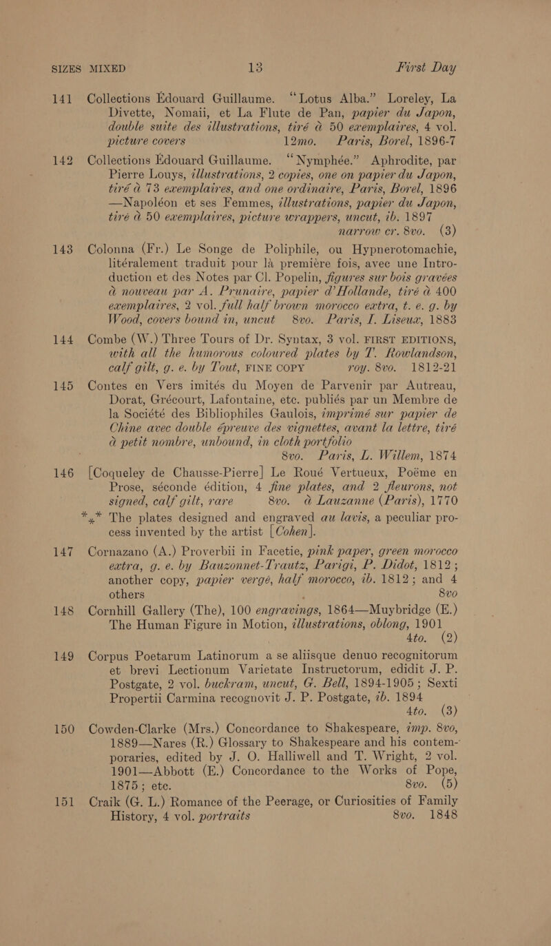 141 Collections Edouard Guillaume. ‘Lotus Alba.” Loreley, La Divette, Nomaii, et La Flute de Pan, papier du Japon, double suite des illustrations, tiré a 50 exemplaires, 4 vol. picture covers 12mo. Paris, Borel, 1896-7 142 Collections Edouard Guillaume. “Nymphée.” Aphrodite, par Pierre Louys, illustrations, 2 copies, one on papier du Japon, tiré d 73 exemplaires, and one ordinaire, Paris, Borel, 1896 —Napoléon et ses Femmes, tllustrations, papier du Japon, tiré @ 50 exemplaires, picture wrappers, uncut, ib. 1897 narrow cr. 8vo. (3) 143 Colonna (Fr.) Le Songe de Poliphile, ou Hypnerotomachie, litéralement traduit pour la premiére fois, avec une Intro- duction et des Notes par Cl. Popelin, figures sur bois gravées ad nouveau par A. Prunaire, papier d’Hollande, tiré a 400 exemplaires, 2 vol. full half brown morocco extra, t. e. g. by Wood, covers bound in, uncut 8vo. Paris, I. Liseux, 1883 144 Combe (W.) Three Tours of Dr. Syntax, 3 vol. FIRST EDITIONS, with all the humorous coloured plates by T. Rowlandson, calf gilt, g. e. by Tout, FINE COPY roy. 8vo. 1812-21 145 Contes en Vers imités du Moyen de Parvenir par Autreau, Dorat, Grécourt, Lafontaine, etc. publiés par un Membre de la Société des Bibliophiles Gaulois, zmprimé sur papier de Chine avec double épreuve des vignettes, avant la lettre, tiré ad petit nombre, unbound, in cloth portfolio 8vo. Paris, L. Willem, 1874 146 [Coqueley de Chausse-Pierre] Le Roué Vertueux, Poéme en Prose, séconde édition, 4 jfine plates, and 2 fleurons, not signed, calf gilt, rare 8vo. a&amp; Lauzanne (Paris), 1770 *,* The plates designed and engraved au lavis, a peculiar pro- cess invented by the artist [ Cohen]. 147 Cornazano (A.) Proverbii in Facetie, pink paper, green morocco extra, g.e. by Bauzonnet-Trautz, Parigi, P. Didot, 1812; another copy, papier vergé, half morocco, 1b. 1812; and 4 others ‘ 8vo 148 Cornhill Gallery (The), 100 engravings, 1864—Muybridge (E.) The Human Figure in Motion, 2llustrations, oblong, 1901 4to. (2) 149 Corpus Poetarum Latinorum a se aliisque denuo recognitorum et brevi Lectionum Varietate Instructorum, edidit J. P. Postgate, 2 vol. buckram, uncut, G. Bell, 1894-1905; Sexti Propertii Carmina recognovit J. P. Postgate, 7b. 1894 4to. (8) 150 Cowden-Clarke (Mrs.) Concordance to Shakespeare, zmp. 8vo, 1889—Nares (R.) Glossary to Shakespeare and his contem-’ poraries, edited by J. O. Halliwell and T. Wright, 2 vol. 1901—Abbott (E.) Concordance to the Works of Pope, 1875; ete. 8vo. (5) 151 Craik (G. L.) Romance of the Peerage, or Curiosities of Family History, 4 vol. portraits 8vo. 1848