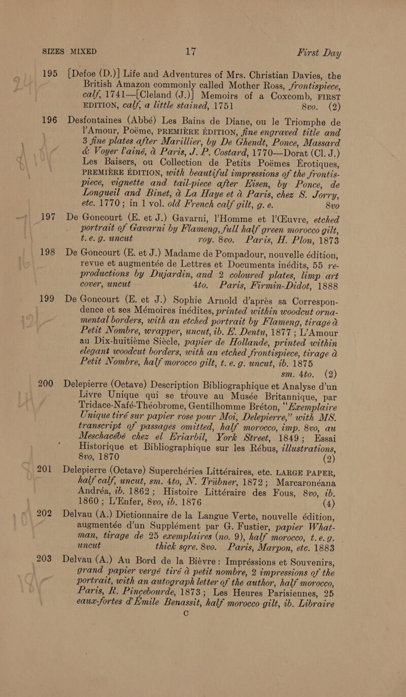 195 [Defoe (D.)] Life and Adventures of Mrs. Christian Davies, the British Amazon commonly called Mother Ross, Jrontispiece, calf, 1741—[Cleland (J.)] Memoirs of a Coxcomb, FIRST EDITION, calf, a little stained, 1751 8vo. (2) 196 Desfontaines (Abbé) Les Bains de Diane, ou le Triomphe de Amour, Poéme, PREMIERE EDITION, fine engraved title and 3 fine plates after Marillier, by De Ghendt, Ponce, Massard &amp; Voyer Vainé, &amp; Paris, J. P. Costard, 1770—Dorat (Cl. J.) Les Baisers, ou Collection de Petits Poémes Erotiques, PREMIERE EDITION, with beautiful impressions of the frontis- prece, vignette and tail-piece after Hisen, by Ponce, de Longueil and Binet, &amp; La Haye et &amp; Paris, chez S. Jorry, etc. 1770; in 1 vol. old French calf gilt, g. e. 8vo 197 De Goncourt (E. et J.) Gavarni, Homme et |’Cuvre, etched portrait of Gavarni by Flameng, full half green morocco gilt, t.@. g. uncut roy. 8vo. Paris, H. Plon, 1873 198 De Goncourt (E. et J.) Madame de Pompadour, nouvelle édition, revue et augmentée de Lettres et Documents inédits, 55 re- productions by Dujardin, and 2 coloured plates, limp art cover, uncut 4to. Paris, Firmin-Didot, 1888 199 De Goncourt (E. et J.) Sophie Arnold d’aprés sa Correspon- dence et ses Mémoires inédites, printed within woodcut orna- mental borders, with an etched portrait by Flameng, tiragé a Petit Nombre, wrapper, uncut, ib. E. Dentu, 1877 ; L’ Amour _ au Dix-huitieme Siécle, papier de Hollande, printed within elegant woodcut borders, with an etched Jrontispiece, tirage a Petit Nombre, half morocco gilt, t. e. g. uncut, 1b. 1875 sm. 4to. (2) 200 Delepierre (Octave) Description Bibliographique et Analyse d’un Livre Unique qui se trouve au Musée Britannique, par Tridace-Nafé-Théobrome, Gentilhomme Bréton, “Lxemplaire Unique tiré sur papier rose pour Moi, Delepierre,” with MS. transcript of passages omitted, half morocco, imp. 8v0, au Meschacébé chez el Kriarbil, York Street, 1849 ; Essai Historique et Bibliographique sur les Rébus, zllustrations, 8v0, 1870 (2) 201 Delepierre (Octave) Superchéries Littéraires, etc. LARGE PAPER, half calf, uncut, sm. 4to, N. Triibner, 1872 ; Marcaronéana Andréa, 7b. 1862; Histoire Littéraire des F ous, 8vo, 2b. 1860 ; L’Enfer, 8vo, 2b. 1876 (4) 202 Delvau (A.) Dictionnaire de la Langue Verte, nouvelle édition, augmentée d’un Supplément par G. Fustier, papier What- man, tirage de 25 exemplaires (no. 9), half morocco, t.é.g. — uncut thick sqre. 8vo. Paris, Marpon, ete. 1883 203 Delvau (A.) Au Bord de la Biaévre: Impréssions et Souvenirs, grand papier vergé tiré &amp; petit nombre, 2 impressions of the portrait, with an autograph letter of the author, half morocco, Paris, k. Pincebourde, 1873; Les Heures Parisiennes, 25 eauax-fortes a Limile Benassit, half morocco gilt, 1b. Libraire C