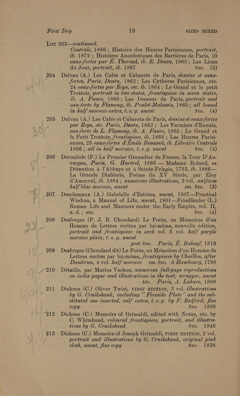 204 205 206 208 209 210 211 212 213 Centrale, 1866 ; Histoire des Heures Parisiennes, portrait, ib. 1872 ; Histoires Anecdotiques des Barrieres de Paris, 10 eaux-fortes par Ly. Therond, ib. £. Dentu, 1865; Les Lions du Jour, portrait, ib. 1867 8vo. (5) Delvau (A.) Les Cafés et Cabarets de Paris, dessins et eaux- Jortes, Paris, Dentu, 1862; Les Cythéres Parisiennes, ete. 24 eaux-fortes par Rops, etc. 1b. 1864; Le Grand et le petit Trottoir, portrait in two states, frontispiece in seven states, ib. A. Faure, 1866; Les Dessous de Paris, portrait and eau-forte by Flameng, 1b. Poulet-Malassis, 1860; all bound in half morocco extra, t.é. g. uncut 8vo. (4) Delvau (A.) Les Cafés et Cabarets de Paris, dessins et eaux-fortes par Rops, ete. Paris, Dentu, 1862; Les Fermiers d’Ennuis, eau-forte de L. Flameng, ib. A. Faure, 1865; Le Grand et le Petit Trottoir, frontispiece, 7b. 1866 ; Les Heures Parisi- ennes, 25 eaux-fortes d’Hmile Benassit, ib. Libraire Centrale 1866 ; all in half morocco, t. e.g. uncut 8vo. (4) Dérouléde (P.) Le Premier Grenadier de France, la Tour D’Au- vergne, Paris, G. Hurtrel, 1886 — Madame Roland, sa Détention a l Abbaye et A Sainte-Pelagie, 1793, 2b. 1886— La Grande Diablerie, Poéme du XV _ Siécle, par Eloy d’Amerval, 2b. 1884 ; numerous illustrations, 3 vol. uniform half blue morocco, uncut sm. 8vo. (3) Desclozeaux (A.) Gabrielle d’Estrées, wncut, 1907—Practical Wisdom, a Manual of Life, wneut, 1901—Friedlander (L.) Roman Life and Manners under the Early Empire, vol. II, n.d. ; ete. 8vo. (4) Desforges (P. J. B. Choudard) Le Poéte, ou Mémoires d’un Homme de Lettres écrites par lui-méme, nouvelle édition, portrait and frontispiece in each vol. 5 vol. half purple morocco plain, t. e.g. uncut : post 8vo. Paris, bk. Babeuf, 1819 Desforges (Choudard dit) Le Poéte, ou Mémoires d’un Homme de Lettres écrites par lui-méme, frontispieces by Chaillon, after Dambrun, 4 vol. half morocco sm. 8vo. &amp; Hambourg, 1798 Détaille, par Marius Vachon, numerous full-page reproductions on india paper and illustrations in the text, wrapper, uncut 4to. Paris, A. Lahure, 1898 Dickens (C.) Oliver Twist, FIRST EDITION, 3 vol. 2llustrations by G. Cruikshank, including “ Fireside Plate” and the sub- stituted one inserted, calf extra, t.e.g. by EF. Bedford, fine copy 8vo. 1838. Dickens (C.) Memoirs of Grimaldi, edited with Notes, etc. by C. Whitehead, coloured frontispiece, portrait, and illustra- tions by G. Cruikshank 8vo. 1846 Dickens (C.) Memoirs of Joseph Grimaldi, FIRST EDITION, 2 vol. portrait and illustrations by G. Cruikshank, original pink cloth, uncut, fine copy 8vo. 1838