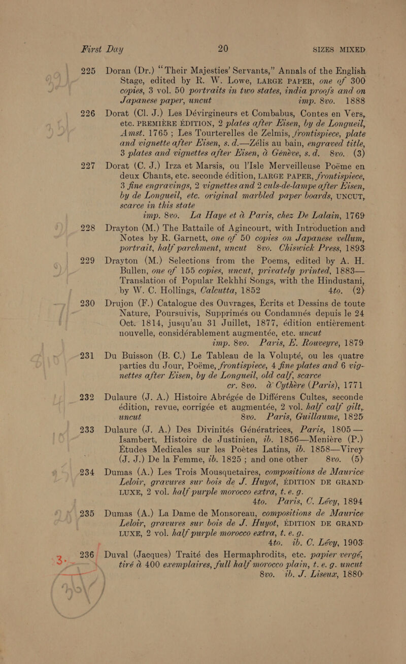 226 231 234 235 Stage, edited by R. W. Lowe, LARGE PAPER, one of 300: copies, 3 vol. 50 portraits in two states, india proofs and on Japanese paper, uncut emp. 8vo. 1888 Dorat (Cl. J.) Les Dévirgineurs et Combabus, Contes en Vers, etc. PREMIERE EDITION, 2 plates after Hisen, by de Longueil, Amst. 1765 ; Les Tourterelles de Zelmis, /rontispiece, plate and vignette after Hisen, s. d.—Zeélis au bain, engraved title, 3 plates and vignettes after Hisen, ad Généve, s.d. 8vo. (3) Dorat (C. J.) Irza et Marsis, ou l’Isle Merveilleuse Poéme en deux Chants, etc. seconde édition, LARGE PAPER, frontispiece, 3 fine engravings, 2 vignettes and 2 culs-de-lampe after Hisen, by de Longueil, ete. original marbled paper boards, UNCUT, scarce in this state imp. 8vo. La Haye et &amp; Paris, chez De Lalain, 1769 Drayton (M.) The Battaile of Agincourt, with Introduction and Notes by R. Garnett, one of 50 copies on Sapanese vellum, portrait, half parchment, uncut 8vo. Chiswick Press, 1893 Drayton (M.) Selections from the Poems, edited by A. H. Bullen, one of 155 copies, uncut, privately printed, 1883— Translation of Popular Rekhhi Songs, with the Hindustani, by W. C. Hollings, Calcutta, 1852 4to. (2) Drujon (F.) Catalogue des Ouvrages, Ecrits et Dessins de toute Nature, Poursuivis, Supprimés ou Condamnés depuis le 24 Oct. 1814, jusqu’au 31 Juillet, 1877, édition entiérement. nouvelle, considérablement augmentée, ete. uncut imp. 8vo. Paris, EL. Rouveyre, 1879 Du Buisson (B. C.) Le Tableau de la Volupté, ou les quatre parties du Jour, Poéme, frontispiece, 4 fine plates and 6 vig- nettes after Kisen, by de Longueil, old calf, scarce cr. 8vo. @ Oythére (Paris), 1771 Dulaure (J. A.) Histoire Abrégée de Différens Cultes, seconde édition, revue, corrigée et augmentée, 2 vol. half calf gilt, uncut 8vo. Paris, Guillaume, 1825 Dulaure (J. A.) Des Divinités Génératrices, Paris, 1805 — Isambert, Histoire de Justinien, 7b. 1856—Meniére (P.) Etudes Medicales sur les Poétes Latins, 7b. 1858—Virey (J. J.) De la Femme, ib. 1825; and one other 8vo. (5) Dumas (A.) Les Trois Mousquetaires, compositions de Maurice Leloir, gravures sur bois de J. Huyot, EDITION DE GRAND: LUXE, 2 vol. half purple morocco extra, t. é. g. 4to. Paris, C. Lévy, 1894 Dumas (A.) La Dame de Monsoreau, compositions de Maurice Leloir, gravures sur bois de J. Huyot, EDITION DE GRAND: LUXE, 2 vol. half purple morocco extra, t. e. g. 4to. ib. C. Lévy, 1903: tiré &amp; 400 exemplaires, full half morocco plain, t. e.g. uncut 8vo. 1b. J. Liseux, 1880