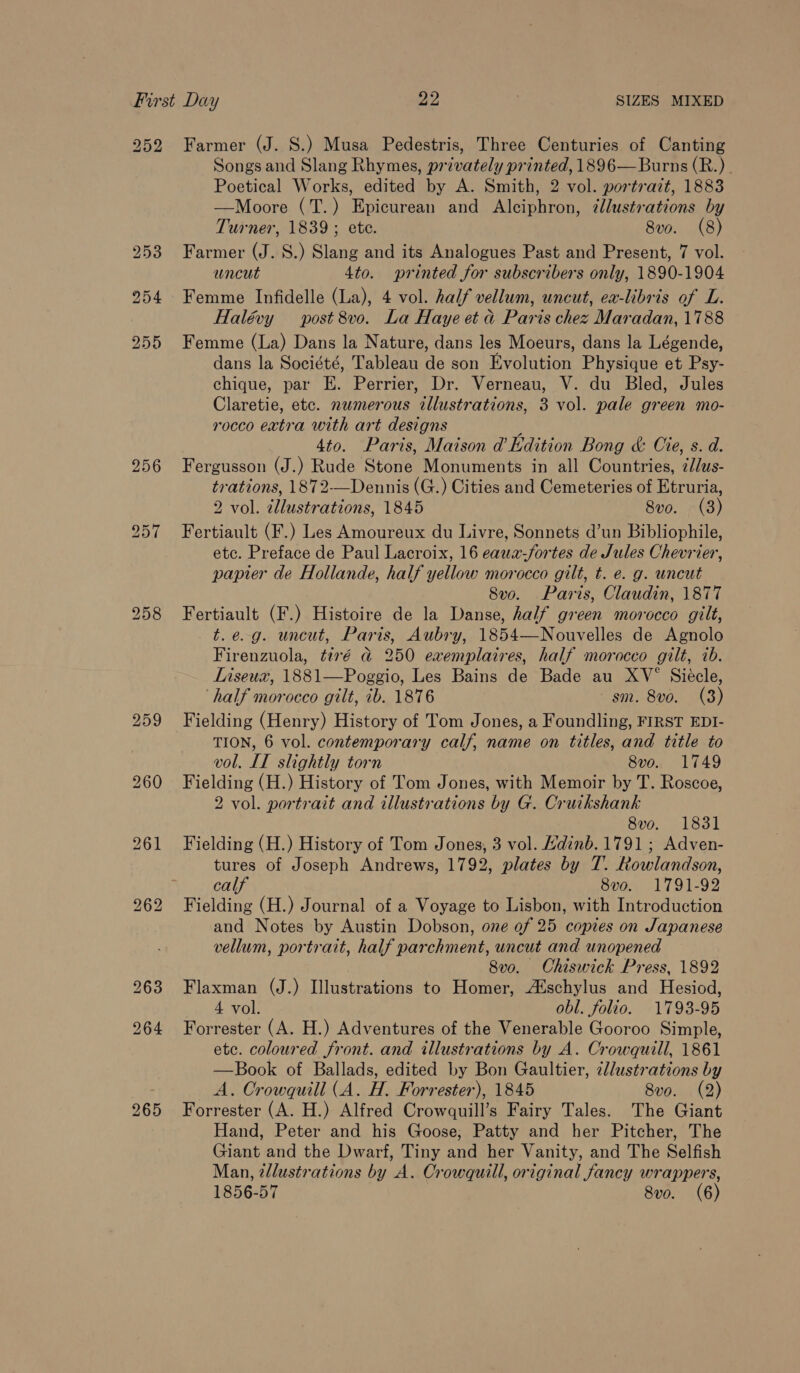 252 Farmer (J. S.) Musa Pedestris, Three Centuries of Canting Songs and Slang Rhymes, privately printed, 1896— Burns (R.). Poetical Works, edited by A. Smith, 2 vol. portrazt, 1883 —Moore (T.) Epicurean and Alciphron, ¢llustrations by Turner, 1839; ete. 8v. (8) 253 Farmer (J. 8.) Slang and its Analogues Past and Present, 7 vol. uncut 4to. printed for subscribers only, 1890-1904 254 Femme Infidelle (La), 4 vol. half vellum, uncut, ea-libris of L. Halévy post 8vo. La Haye et d Paris chez Maradan, 1788 255 Femme (La) Dans la Nature, dans les Moeurs, dans la Légende, dans la Société, Tableau de son Evolution Physique et Psy- chique, par KE. Perrier, Dr. Verneau, V. du Bled, Jules Claretie, etc. numerous tllustrations, 3 vol. pale green mo- rocco extra with art designs : 4to. Paris, Maison d’Kdition Bong &amp; Cie, s. d. 256 Fergusson (J.) Rude Stone Monuments in all Countries, zJlus- trations, 1872-—Dennis (G.) Cities and Cemeteries of Etruria, 2 vol. illustrations, 1845 Svo. (3) 957 Fertiault (F.) Les Amoureux du Livre, Sonnets d’un Bibliophile, etc. Preface de Paul Lacroix, 16 eauz-fortes de Jules Chevrier, papier de Hollande, half yellow morocco gilt, t. e. g. uncut 8vo. Paris, Claudin, 1877 258 Fertiault (F.) Histoire de la Danse, half green morocco gilt, t.e.-g. uncut, Paris, Aubry, 1854—Nouvelles de Agnolo Firenzuola, tiré a 250 exemplaires, half morocco gilt, 1b. LInseux, 1881—Poggio, Les Bains de Bade au XV° Siecle, ‘half morocco gilt, 1b. 1876 sm. 8vo. (3) 259 Fielding (Henry) History of Tom Jones, a Foundling, FIRST EDI- TION, 6 vol. contemporary calf, name on titles, and title to vol. IT slightly torn 8v0. 1749 260 Fielding (H.) History of Tom Jones, with Memoir by T. Roscoe, 2 vol. portrait and illustrations by G. Cruikshank 8vo. 1831 261 Fielding (H.) History of Tom Jones, 3 vol. Hdinb. 1791 ; Adven- tures of Joseph Andrews, 1792, plates by T. Rowlandson, calf 8vo. 1791-92 262 Fielding (H.) Journal of a Voyage to Lisbon, with Introduction and Notes by Austin Dobson, one of 25 copies on Japanese vellum, portrait, half parchment, uncut and unopened 8vo. Chiswick Press, 1892 263 Flaxman (J.) Illustrations to Homer, A‘schylus and Hesiod, 4 vol. obl. folio. 1793-95 264 Forrester (A. H.) Adventures of the Venerable Gooroo Simple, etc. coloured front. and illustrations by A. Crowquill, 1861 —Book of Ballads, edited by Bon Gaultier, cllustrations by A. Crowquill (A. H. Forrester), 1845 8vo. (2) 265 Forrester (A. H.) Alfred Crowquill’s Fairy Tales. The Giant Hand, Peter and his Goose, Patty and her Pitcher, The Giant and the Dwarf, Tiny and her Vanity, and The Selfish Man, tdlustrations by A. Crowquill, original fancy wrappers, 1856-57 8vo. (6)
