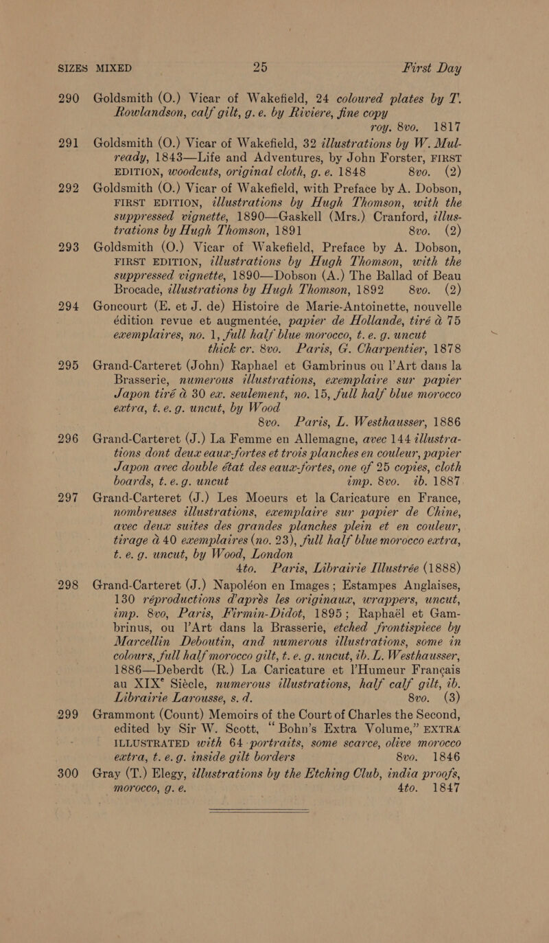 290 291 292 293 294 296 297 298 299 300 Goldsmith (O.) Vicar of Wakefield, 24 coloured plates by T. Rowlandson, calf gilt, g.e. by Riviere, fine copy roy. 8vo. 1817 Goldsmith (O.) Vicar of Wakefield, 32 cllustrations by W. Mul- ready, 1843—Life and Adventures, by John Forster, FIRST EDITION, woodcuts, original cloth, g. e. 1848 8vo. (2) Goldsmith (O.) Vicar of Wakefield, with Preface by A. Dobson, FIRST EDITION, 2dlustrations by Hugh Thomson, with the suppressed vignette, 1890—Gaskell (Mrs.) Cranford, ¢lus- trations by Hugh Thomson, 1891 8vo. (2) Goldsmith (O.) Vicar of Wakefield, Preface by A. Dobson, FIRST EDITION, 2llustrations by Hugh Thomson, with the suppressed vignette, 1890—Dobson (A.) The Ballad of Beau Brocade, 2lustrations by Hugh Thomson, 1892 8vo. (2) Goncourt (E. et J. de) Histoire de Marie-Antoinette, nouvelle édition revue et augmentée, papier de Hollande, tiré d 75 exemplaires, no. 1, full half blue morocco, t.e. g. uncut thick cr. 8vo. Paris, G. Charpentier, 1878 Grand-Carteret (John) Raphael et Gambrinus ou |’Art dans la Brasserie, numerous illustrations, exemplaire sur papier Japon tiré d 30 ex. seulement, no. 15, full half blue morocco extra, t.e.g. uncut, by Wood 8vo. Paris, L. Westhausser, 1886 Grand-Carteret (J.) La Femme en Allemagne, avec 144 ¢llustra- tions dont deux eaux-fortes et trois planches en couleur, papier Japon avec double état des eaux-fortes, one of 25 copies, cloth boards, t. é.g. uncut imp. 8vo. 1b. 1887. Grand-Carteret (J.) Les Moeurs et la Caricature en France, nombreuses illustrations, exemplaire sur papier de Chine, avec deux suites des grandes planches plein et en couleur, tirage @ 40 exemplaires (no. 23), full half blue morocco extra, t. e.g. uncut, by Wood, London 4to. Paris, Librairie Illustrée (1888) Grand-Carteret (J.) Napoléon en Images; Estampes Anglaises, 130 réproductions d’apreés les originaux, wrappers, uncut, imp. 8vo, Paris, Firmin-Didot, 1895; Raphaél et Gam- brinus, ou l’Art dans la Brasserie, etched frontispiece by Marcellin Deboutin, and numerous illustrations, some in colours, full half morocco gilt, t. e.g. uncut, ib. L. Westhausser, 1886—Deberdt (R.) La Caricature et ’Humeur Francais au XIX* Siécle, numerous illustrations, half calf gilt, ib. Librairie Larousse, s. . 8v0. (3) Grammont (Count) Memoirs of the Court of Charles the Second, edited by Sir W. Scott, “ Bohn’s Extra Volume,” EXTRA ILLUSTRATED with 64 portraits, some scarce, olive morocco extra, t.e.g. inside gilt borders 8vo. 1846 Gray (T.) Elegy, cllustrations by the Etching Club, india proofs, morocco, g. é. 4to. 1847 