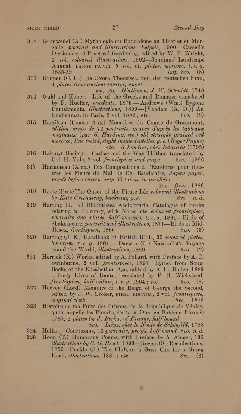 312 Grunwedel (A.) Mythologie du Buddhisme au Tibet et en Mon- golie, portrait and illustrations, Leipsic, 1900—Cassell’s Dictionary of Practical Gardening, edited by W. P. Wright, 2 vol. coloured illustrations, 1902—Jennings’ Landscape Annual, LARGE PAPER, 5 vol. of, plates, morocco, t.e. g. 1835-39 imp. 8vo. (8) 313 Grupen (C. U.) De Uxore Theotisca, von der teutschen Frau, 4 plates from ancient sources, uncut . sm. 4to. Gottingen, J. W. Schmidt, 1748 314 Guhland Koner. Life of the Greeks and Romans, translated by F. Hueffer, woodcuts, 1875 — Andrews (Wm.) Bygone Punishments, ¢@lustrations, 1899—[Vandam (A. D.)] An Englishman in Paris, 2 vol. 1892; ete. 8vo. (8) 315 Hamilton (Comte Ant.) Memoires du Comte de Grammont, édition ornée de 72 portraits, gravés dapres les tableaux originaux (par S. Harding, etc.) old straight grained red morocco, line tooled, slight inside dentelles, g. e. (Roger Payne) 4to. a Londres, chez Edwards (1795) 316 Hakluyt Society. Cathay and the Way Thither, translated by Col. H. Yule, 2 vol. frontispiece and maps 8vo. 1866 317 Harmoteau (Alex.) Dix Compositions a ]’Eau-forte pour illus- trer les Fleurs du Mal de Ch. Baudelaire, Japan paper, proofs before letters, only 60 taken, in portfolio 4to. Brux. 1886 318 Harte (Bret) The Queen of the Pirate Isle, coloured illustrations by Kate Greenaway, buckram, g. e. 8vo. n.d. 319 Harting (J. EH.) Bibliotheca Accipitraria, Catalogue of Books relating to Falconry, with Notes, ete. coloured frontispiece, portraits and plates, half morocco, t. e.g. 1891—Birds of Shakespeare, portrait and illustrations, 187 1—Birds of Mid- dlesex, frontispiece, 1866 8vo. (3) 320 Harting (J. E.) Handbook of British Birds, 35 coloured plates, buckram, t. e. g. 1901 — Darwin (C.) Naturalist’s Voyage round the World, 2lustrations, 1890 8v0. (2) 321 Herrick (R.) Works, edited by A. Pollard, with Preface by A. C. Swinburne, 2 vol. frontispiece, 1891—Lyrics from Song- Books of the Elizabethan Age, edited by A. H. Bullen, 1889 —Karly Lives of Dante, translated by P. H. Wicksteed, Frontispiece, half vellum, t. e. g. 1904 ; ete. 8vo. (8) 322 Hervey (Lord) Memoirs of the Reign of George the Second, edited by J. W. Croker, FIRST EDITION, 2 vol. frontispiece, original cloth 8vo. 1848 aoe Histoire de ma Fuite des Prisons de la République de Vénise, qu’on appelle les Plombs, écrite 4 Dux en Bohéme |’ Année 1787, 2 plates by J. Ber ha, of Prague, half bound 8vo. Leipz. chez le Noble de Schonfeld, 1788 324 Hollar. Courtezans, 10 portraits, proofs, half bound 8vo. n.d. 325 Hood (T.) Humorous Poems, with Preface by A. Ainger, 130 illustrations by C. G. Brock, 1893—Rogers (S.) Recollections, 1859—Puckle (J.) The Club, or a Gray Cap for a Green Head, 7llustrations, 1834 ; ete. Svo. (6)