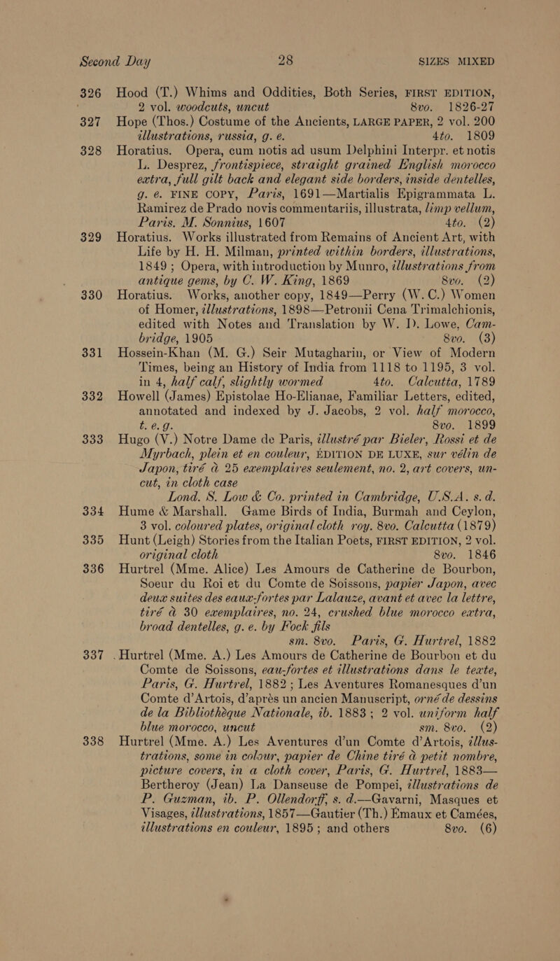 329 330 331 332 333 334 339 336 337 338 Hood (T.) Whims and Oddities, Both Series, FIRST EDITION, 2 vol. woodcuts, wncut 8vo. 1826-27 Hope (Thos.) Costume of the Ancients, LARGE PAPER, 2 vol. 200 illustrations, russia, g. é. 4to. 1809 Horatius. Opera, cum notis ad usum Delphini Interpr. et notis L. Desprez, frontispiece, straight grained English morocco extra, full gilt back and elegant side borders, inside dentelles, g. @ FINE copy, Paris, 1691—Martialis Epigrammata L. Ramirez de Prado novis commentariis, illustrata, limp vellum, Paris. M. Sonnius, 1607 Ato) 32) Horatius. Works illustrated from Remains of Ancient Art, with Life by H. H. Milman, printed within borders, illustrations, 1849 ; Opera, with introduction by Munro, zllustrations from antique gems, by C. W. King, 1869 8vo. (2) Horatius. Works, another copy, 1849—Perry (W.C.) Women of Homer, ¢llustrations, 1898—Petronii Cena Trimalchionis, edited with Notes and Translation by W. I). Lowe, Cam- bridge, 1905 8vo. (3) Hossein-Khan (M. G.) Seir Mutagharin, or View of Modern Times, being an History of India from 1118 to 1195, 3 vol. in 4, half calf, slightly wormed 4to. Calcutta, 1789 Howell (James) Epistolae Ho-Elianae, Familiar Letters, edited, annotated and indexed by J. Jacobs, 2 vol. half morocco, t. @. 9. 8vo. 1899 Hugo (V.) Notre Dame de Paris, ¢llustré par Bieler, Rossi et de Myrbach, plein et en couleur, EDITION DE LUXE, sur vélin de Japon, tiré @ 25 exemplatires seulement, no. 2, art covers, un- cut, in cloth case Lond. S. Low &amp; Co. printed in Cambridge, U.S.A. s. d. Hume &amp; Marshall. Game Birds of India, Burmah and Ceylon, 3 vol. coloured plates, original cloth roy. 8vo. Calcutta (1879) Hunt (Leigh) Stories from the Italian Poets, FIRST EDITION, 2 vol. original cloth Svo. 1846 Hurtrel (Mme. Alice) Les Amours de Catherine de Bourbon, Soeur du Roi et du Comte de Soissons, papier Japon, avec deux suites des eaua-fortes par Lalauze, avant et avec la lettre, tiré a 30 exemplaires, no. 24, crushed blue morocco extra, broad dentelles, g. e. by Fock fils sm. 8vo. Paris, G. Hurtrel, 1882 Comte de Soissons, eau-fortes et illustrations dans le texte, Paris, G. Hurtrel, 1882; Les Aventures Romanesques d’un Comte d’Artois, d’aprés un ancien Manuscript, orné de dessins de la Bibliotheque Nationale, ib. 1883; 2 vol. uniform half blue morocco, uncut sm. 8vo. (2) Hurtrel (Mme. A.) Les Aventures d’un Comte d’Artois, élus- trations, some in colour, papier de Chine tiré a petit nombre, picture covers, in a cloth cover, Paris, G. Hurtrel, 1883— Bertheroy (Jean) La Danseuse de Pompei, ¢llustrations de P. Guzman, ib. P. Ollendorff, s. d.—Gavarni, Masques et Visages, 2llustrations, 1857—Gautier (Th.) Emaux et Camées,