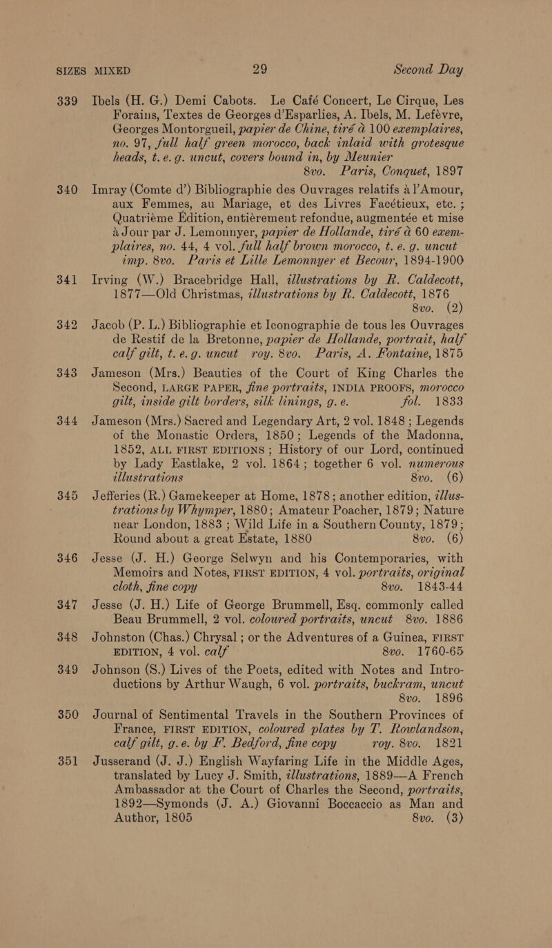 339 Ibels (H. G.) Demi Cabots. Le Café Concert, Le Cirque, Les Forains, Textes de Georges d’Esparlies, A. Ibels, M. Lefévre, Georges Montorgueil, papier de Chine, tir€ @ 100 exemplaires, no. 97, full half green morocco, back inlaid with grotesque heads, t.e.g. uncut, covers bound in, by Meunier 8vo. Paris, Conquet, 1897 340 Imray (Comte d’) Bibliographie des Ouvrages relatifs 4]’Amour, aux Femmes, au Mariage, et des Livres Facétieux, ete. ; Quatriéme Edition, entigrement refondue, augmentée et mise a Jour par J. Lemonnyer, papier de Hollande, tiré a 60 exem- plaires, no. 44, 4 vol. full half brown morocco, t. e.g. uncut imp. 8vo. Paris et Lille Lemonnyer et Becour, 1894-1900 341 Irving (W.) Bracebridge Hall, dlustrations by R. Caldecott, 1877—Old Christmas, illustrations by R. Caldecott, 1876 8vo. (2) 342 Jacob (P. L.) Bibliographie et Iconographie de tous les Ouvrages de Restif de la Bretonne, papier de Hollande, portrait, half calf gilt, t.e.g. uncut roy. 8vo. Paris, A. Fontaine, 1875 343 Jameson (Mrs.) Beauties of the Court of King Charles the Second, LARGE PAPER, jine portraits, INDIA PROOFS, morocco gilt, inside gilt borders, silk linings, g. e. Ole LOSS 344 Jameson (Mrs.) Sacred and Legendary Art, 2 vol. 1848 ; Legends of the Monastic Orders, 1850; Legends of the Madonna, 1852, ALL FIRST EDITIONS ; History of our Lord, continued by Lady Eastlake, 2 vol. 1864; together 6 vol. numerous illustrations 8vo. (6) 345 Jefferies (R.) Gamekeeper at Home, 1878; another edition, z//us- trations by Whymper, 1880; Amateur Poacher, 1879; Nature near London, 1883 ; Wild Life in a Southern County, 1879; Round about a great Estate, 1880 8vo. (6) 346 Jesse (J. H.) George Selwyn and his Contemporaries, with Memoirs and Notes, FIRST EDITION, 4 vol. portraits, original cloth, fine copy 8v0o. 1843-44 347 Jesse (J. H.) Life of George Brummell, Esq. commonly called Beau Brummell, 2 vol. coloured portraits, uncut 8vo. 1886 348 Johnston (Chas.) Chrysal ; or the Adventures of a Guinea, FIRST EDITION, 4 vol. calf 8vo. 1760-65 349 Johnson (S.) Lives of the Poets, edited with Notes and Intro- ductions by Arthur Waugh, 6 vol. portraits, buckram, uncut 8vo. 1896 350 Journal of Sentimental Travels in the Southern Provinces of France, FIRST EDITION, colowred plates by T. Rowlandson, calf gilt, g.e. by F. Bedford, fine copy roy. 8vo. 1821 351 Jusserand (J. J.) English Wayfaring Life in the Middle Ages, translated by Lucy J. Smith, 2llustrations, 1889—A French Ambassador at the Court of Charles the Second, portraits, 1892—Symonds (J. A.) Giovanni Boccaccio as Man and Author, 1805 8vo. (3)