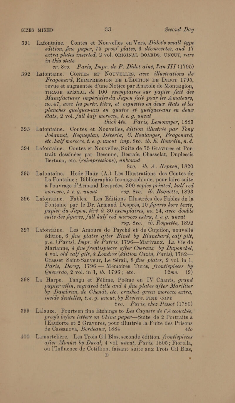 391 Lafontaine. Contes et Nouvelles en Vers, Didot’s small type edition, fine paper, 75 proof plates, 6 découvertes, and 17 extra plates inserted, 2 vol. ORIGINAL BOARDS, UNCUT, rare in this state cr. 8vo. Paris, Impr. de P. Didot ainé, Pan ITT (1795) 392 Lafontaine. CoNTES ET NOUVELLES, avec tllustrations de Fragonard, R¥IMPRESSION DE L’EDITION DE Dipor 1795, revue et augmentée d’une Notice par Anatole de Montaiglon, TIRAGE SPECIAL de 100 evxemplaires sur papier fait des Manufactures impériales du Japon fait pour les Amateurs, no. 47, avec les portr. titre, et vignettes en deux états et les planches quelques-uns en quatre et quelques-uns en deux états, 2 vol. full half morocco, t. e.g. uncut thick 4to. Paris, Lemonnyer, 1883 393 Lafontaine. Contes et Nouvelles, dition illustrée par Tony Johannot, Roqueplan, Déveria, C. Boulanger, Fragonard, etc. half morocco, t. e.g. uncut imp. 8vo. 1b. LH. Bourdin, n.d. 394 Lafontaine. Contes et Nouvelles, Suite de 75 Gravures et Por- trait dessinées par Desenne, Desrais, Chasselat, Duplessis Bertaux, etc. (réimpressions), unbound 8vo. ib. A. Nepveu, 1820 395 Lafontaine. Hede-Haiiy (A.) Les Illustrations des Contes de La Fontaine ; Bibliographie Iconographique, pour faire suite a Pouvrage d’Armand Desprées, 300 copies printed, half red morocco, t.é.g. uncut roy. 8vo. 1b. Roquette, 1893 396 Lafontaine. Fables. Les Editions Illustrées des Fables de la Fontaine par le Dr. Armand Després, 10 figures hors texte, papier du Japon, tiré d@ 30 exemplaires, no. 24, avec double suite des figures, full half red morocco extra, t. e.g. uncut roy. 8vo. tb. Roquette, 1892 397 Lafontaine. Les Amours de Psyché et de Cupidon, nouvelle édition, 6 fine plates after Binet by Blanchard, calf gilt, g.e. (Paris), Impr. de Patris, 1796—Marivaux. La Vie de Marianne, 4 fine frontispieces after Chevaux by Duponchel, 4 vol. old calf gilt, &amp; Londres (édition Cazin, Paris), 1782— Grasset Saint-Sauveur, Le Sérail, 8 fine plates, 2 vol. in 1, Paris, Deroy, 1796 — Mémoires Tures, jrontispieces by Queverdo, 2 vol. in 1, ib. 1796 ; ete. 12mo. (9) 398 La Harpe. Tangu et Félime, Poéme en IV Chants, grand papier vélin, engraved title and 4 fine plates after Marillier by Dambrun, de Ghendt, etc. crushed green morocco extra, inside dentelles, t.e.g. uncut, by Riviere, FINE COPY 8vo. Paris, chez Pissot (1780) 399 Lalauze. Fourteen fine Etchings to Les Caquets de lA ccouchée, proofs before letters on China paper—Suite de 2 Portraits a lEauforte et 2 Gravures, pour illustrée la Fuite des Prisons de Cassanova, Bordeauar, 1884 4to 400 Lamarteliére. Les Trois Gil Blas, seconde édition, frontispieces after Monnet by Duval, 4 vol. uncut, Paris, 1805; Fiorella, ou l’Influence de Cotillion, faisant suite aux Trois Gil Blas, D «