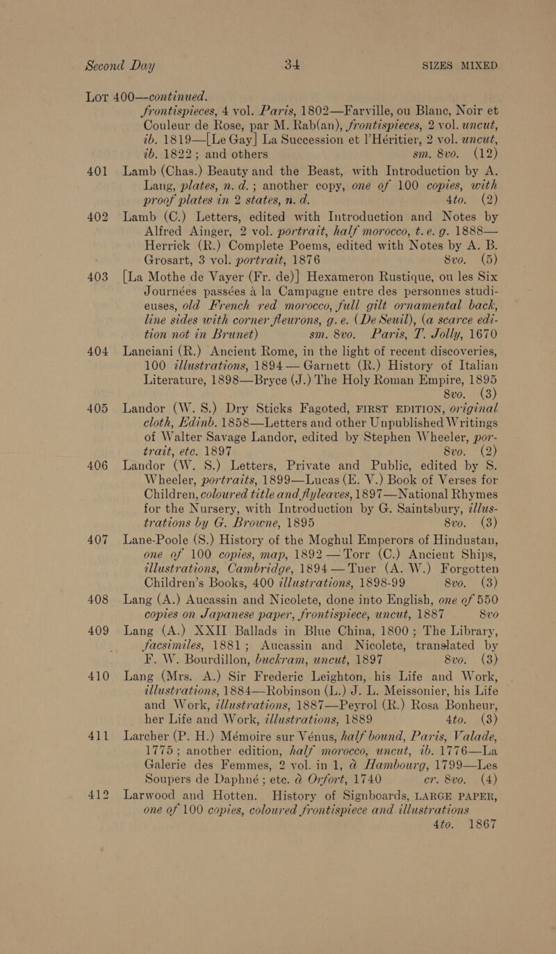 403 404 405 406 407 408 409 410 411 Srontispieces, 4 vol. Paris, 1802—Farville, ou Blanc, Noir et Couleur de Rose, par M. Rab(an), frontispieces, 2 vol. wncut, ib. 1819—[Le Gay] La Succession et l’Héritier, 2 vol. uncut, ib. 1822; and others sm. 8vo. (12) Lamb (Chas.) Beauty and the Beast, with Introduction by A. Lang, plates, n.d.; another copy, one of 100 copies, with proof plates in 2 states, n. d. 4to. (2) Lamb (C.) Letters, edited with Introduction and Notes by Alfred Ainger, 2 vol. portrait, half morocco, t.e. g. 1888— Herrick (R.) Complete Poems, edited with Notes by A. B. Grosart, 3 vol. portrait, 1876 } 8vo. (5) Journées passées &amp; la Campagne entre des personnes studi- euses, old French red morocco, full gilt ornamental back, line sides with corner fleurons, g.e. (De Seuil), (a scarce edi- tion not in Brunet) sm. 8vo. Paris, T. Jolly, 1670 Lanciani (R.) Ancient Rome, in the light of recent discoveries, 100 tllustrations, 1894— Garnett (R.) History of Italian Literature, 1898—Bryce (J.) The Holy Roman Empire, yi 8vo. (3 Landor (W.S.) Dry Sticks Fagoted, FIRST EDITION, original cloth, Edinb. 1858—Letters and other Unpublished Writings of Walter Savage Landor, edited by Stephen Wheeler, por- trait, ete. 1897 Svo. (2) Landor (W. 8S.) Letters, Private and Public, edited by S. Wheeler, portraits, 1899—Lucas (E. V.) Book of Verses for Children, coloured title and flyleaves, 1897—National Rhymes for the Nursery, with Introduction by G. Saintsbury, 2//us- trations by G. Browne, 1895 8vo. (3) Lane-Poole (S.) History of the Moghul Emperors of Hindustan, one af 100 copies, map, 1892 —Torr (C.) Ancient Ships, dllustrations, Cambridge, 1894 — Tuer (A. W.) Forgotten Children’s Books, 400 zllustrations, 1898-99 8vo. (3) Lang (A.) Aucassin and Nicolete, done into English, one ef 550 copies on Japanese paper, frontispiece, uncut, 1887 8v0 Lang (A.) XXII Ballads in Blue China, 1800; The Library, Jacsimiles, 1881; Aucassin and Nicolete, translated by F. W. Bourdillon, buckram, uncut, 1897 8vo. (3) Lang (Mrs. A.) Sir Frederic Leighton, his Life and Work, illustrations, 1884—Robinson (L.) J. L. Meissonier, his Life and Work, zl/ustrations, 1887—Peyrol (R.) Rosa Bonheur, her Life and Work, tllustrations, 1889 dion a ae Larcher (P. H.) Mémoire sur Vénus, half bound, Paris, Valade, 1775; another edition, half morocco, uncut, ib. 1776—La Galerie des Femmes, 2 vol. in 1, @ Hambourg, 1799—Les Soupers de Daphné; ete. &amp; Orfort, 1740 cr. 8vo. (4) Larwood and Hotten. History of Signboards, LARGE PAPER, one of 100 copies, coloured frontispiece and illustrations 4to. 1867