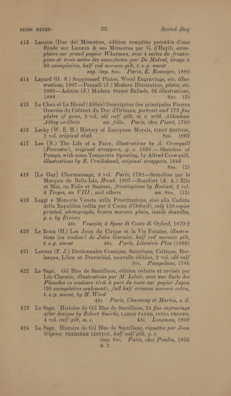413 414 415 416 417 418 419 423 424 Lauzun (Duc de) Mémoires, édition compléte précédée d’une Etude sur Lauzun &amp; ses Mémoires par G. d’Heylli, evem- plaire sur grand papier Whatman, avec 4 suites du frontis- piece et trois suites des eaux-fortes par De Malval, tirage a 50 exemplaires, half red morocco gilt, t. e.g. uncut sup. imp. 8vo. Paris, lL. Rouveyre, 1880 Layard (G. S.) Suppressed Plates, Wood Engravings, ete. dlus- trations, 1907—Pennell (J.) Modern Illustration, plates, etc. 1895—Ashton (J.) Modern Street Ballads, 56 ¢llustrations, 1888 Svo. (3) Le Chau et Le Blond (Abbés) Description des principales Pierres Gravées du Cabinet du Duc d’Orléans, portrait and 173 fine plates of gems, 2 vol. old calf gilt, m.e. with Aldenham Abbey ex-libris sm. folio. Paris, chez Pissot, 1780 Lecky (W. E. H.) History of European Morals, FIRST EDITION, 2 vol. original cloth 8vo. 1869 Lee (N.) The Life of a Fairy, ¢llustrations by A. Crowquill (Forrester), original wrappers, g. e. 1850 —Sketches of Pumps, with some Temperate Spouting, by Alfred Crowquill, illustrations by R. Cruikshank, original wrappers, 1846 8vo. (2) [Le Gay] Charmansage, 4 vol. Paris, 1792—Semelion par le Marquis de Belle-Isle, Hamb. 1807—Beaufort (A. A.) Elle et Moi, ou Folie et Sagesse, /frontispieces by Bovinet, 2 vol. @ Troyes, an VIIT; and others sm. 8vo. (15) Leggi e Memorie Venete sulla Prostituzione, sino alla Caduta della Republica (edita per il Conte d’Orford), only 150 copies printed, photographs, brown morocco plain, inside dentelles, g.e. by Riviere 4to. Venezia, ad Spese di Conte di Orford, 1870-2 Le Roux (H.) Les Jeux du Cirque et la Vie Foraine, 2llustia- tions (en couleur) de Jules Garnier, half red morocco gilt, t.é.g. uncut 4to. Paris, Librairie Plon (1889) Leroux (F. J.) Dictionnaire Comique, Satyrique, Critique, Bur- lesque, Libre et Proverbial, nouvelle édition, 2 vol. old calf 8vo. Pampelune, 1786 Le Sage. Gil Blas de Santillane, édition réduite et revisée par Léo Claretie, zllustrations par M. Leloir, avec une Suite des Planches en couleurs tirée a part du teate sur papier Japon (50 evemplaires seulement), full half crimson morocco extra, t.e.g. uncut, by H. Wood Ato. Paris, Charavay et Martin, s. d. Le Sage. Histoire de Gil Blas de Santillane, 24 jfine engravings after designs by Robert Smirke, LARGE PAPER, INDIA PROOFS, 4 vol. calf gilt, m. e. 4to. Longman, 1809 Le Sage. Histoire de Gil Blas de Santillane, vignettes par Jean Gigoux, PREMIERE EDITION, half calf gilt, g. e. imp. 8vo. Paris, chez Paulin, 1855 D2
