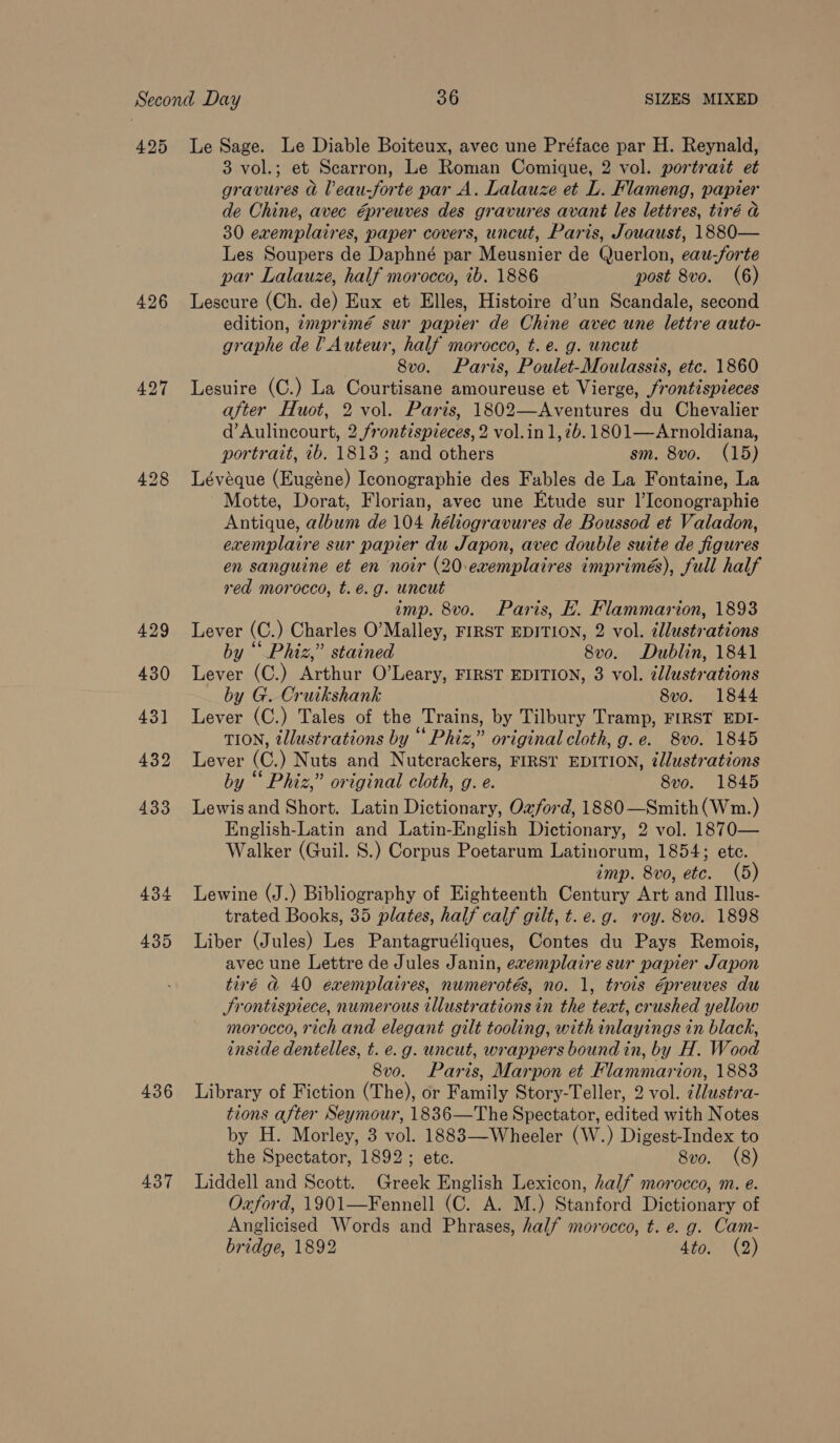 425 426 429 430 43] 432 433 434 435 436 437 Le Sage. Le Diable Boiteux, avec une Préface par H. Reynald, 3 vol.; et Scarron, Le Roman Comique, 2 vol. portrait et gravures &amp; Veau-forte par A. Lalauze et L. Flameng, papier de Chine, avec @preuves des gravures avant les lettres, tiré a 30 exemplaires, paper covers, uncut, Paris, Jouaust, 1880— Les Soupers de Daphné par Meusnier de Querlon, eau-forte par Lalauze, half morocco, ib. 1886 post 8vo. (6) Lescure (Ch. de) Eux et Elles, Histoire d’un Scandale, second edition, 7mprimé sur papier de Chine avec une lettre auto- graphe de l Auteur, half morocco, t. e. g. uncut 8vo. Paris, Poulet-Moulassis, etc. 1860 Lesuire (C.) La Courtisane amoureuse et Vierge, /rontispieces after Huot, 2 vol. Parts, 1802—Aventures du Chevalier d’Aulincourt, 2 frontispieces, 2 vol.in1,7b.1801—Arnoldiana, portrait, 2b. 1813; and others sm. 8vo. (15) Lévéque (Eugéne) Iconographie des Fables de La Fontaine, La Motte, Dorat, Florian, avec une Etude sur l’Iconographie Antique, album de 104 héliogravures de Boussod et Valadon, exemplaire sur papier du Japon, avec double suite de figures en sanguine et en noir (20.exemplaires imprimés), full half red morocco, t.é.g. uncut imp. 8vo. Paris, HK. Flammarion, 1893 Lever (C.) Charles O’Malley, FIRST EDITION, 2 vol. cllustrations by “ Phiz,” stained 8vo. Dublin, 1841 Lever (C.) Arthur O’Leary, FIRST EDITION, 3 vol. illustrations by G. Cruikshank 8vo. 1844 Lever (C.) Tales of the Trains, by Tilbury Tramp, FIRST EDI- TION, illustrations by “ Phiz,” original cloth, g.e. S8vo. 1845 Lever (C.) Nuts and Nutcrackers, FIRST EDITION, ¢llustrations by “ Phiz,” original cloth, g. e. 8vo. 1845 Lewisand Short. Latin Dictionary, Ozford, 1880—Smith(Wm.) English-Latin and Latin-English Dictionary, 2 vol. 1870— Walker (Guil. S.) Corpus Poetarum Latinorum, 1854; ete. imp. 8vo, etc. (5) Lewine (J.) Bibliography of Eighteenth Century Art and Illus- trated Books, 35 plates, half calf gilt, t.e.g. roy. 8vo. 1898 Liber (Jules) Les Pantagruéliques, Contes du Pays Remois, avec une Lettre de Jules Janin, exemplaire sur papier Japon tiré &amp;@ 40 exemplaires, numerotés, no. 1, trois épreuves du Srontispiece, numerous illustrations in the text, crushed yellow morocco, rich and elegant gilt tooling, with inlayings in black, inside dentelles, t. e.g. uncut, wrappers bound in, by H. Wood 8vo. Paris, Marpon et Flammarion, 1883 Library of Fiction (The), or Family Story-Teller, 2 vol. ¢llustra- tions after Seymour, 1836—The Spectator, edited with Notes by H. Morley, 3 vol. 1883—Wheeler (W.) Digest-Index to the Spectator, 1892; ete. 8vo. (8) Liddell and Scott. Greek English Lexicon, half morocco, m. e. Oxford, 1901—Fennell (C. A. M.) Stanford Dictionary of Anglicised Words and Phrases, half morocco, t. e. g. Cam- bridge, 1892 4to. (2)