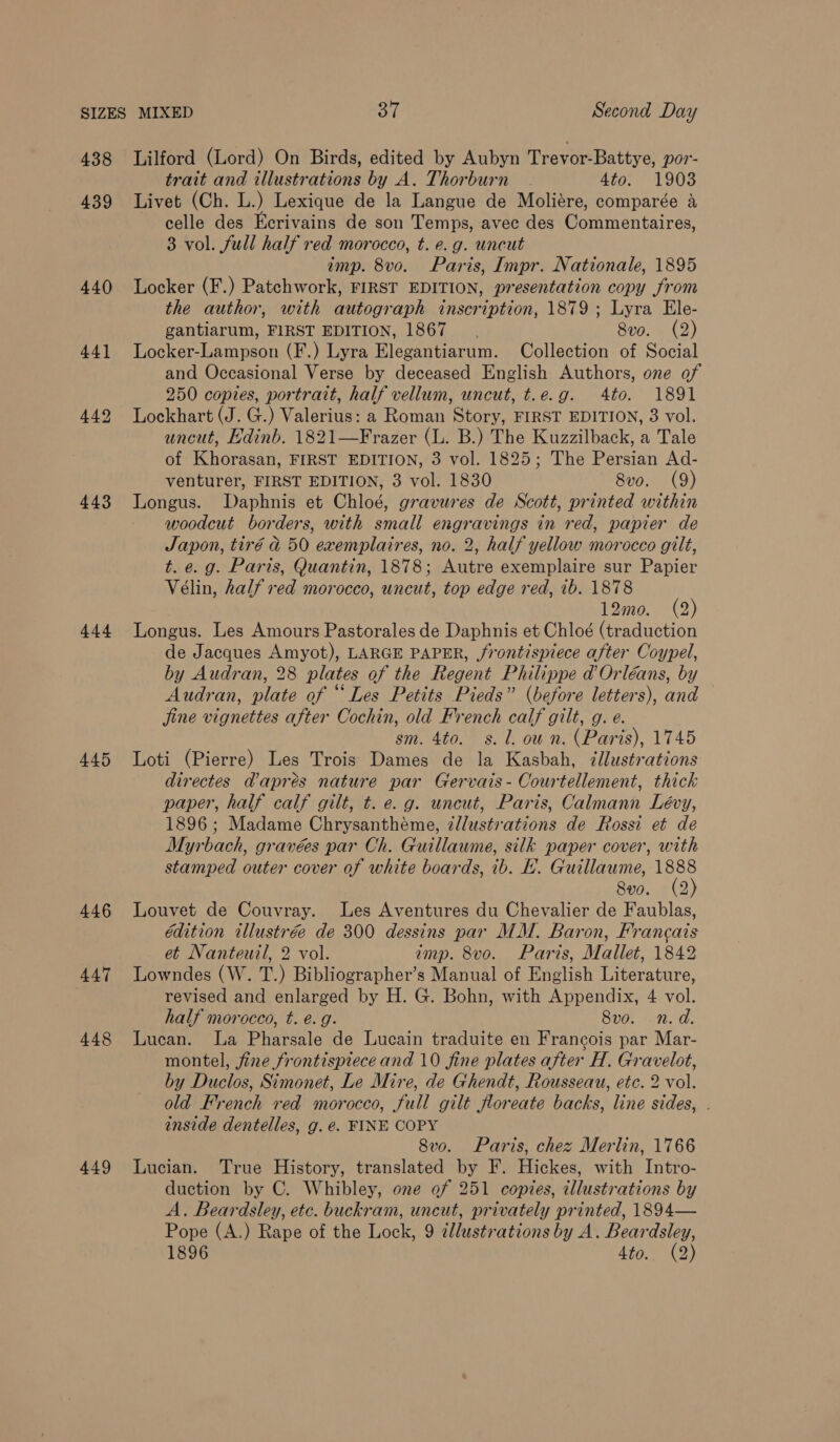 438 Lilford (Lord) On Birds, edited by Aubyn Trevor-Battye, por- trait and illustrations by A. Thorburn 4to. 1903 439 lLivet (Ch. L.) Lexique de la Langue de Moliére, comparée a celle des Ecrivains de son Temps, avec des Commentaires, 3 vol. full half red morocco, t. e.g. uncut imp. 8vo. Paris, Impr. Nationale, 1895 440 Locker (F.) Patchwork, FIRST EDITION, presentation copy from the author, with autograph inscription, 1879 ; Lyra Ele- gantiarum, FIRST EDITION, 1867. 8vo. (2) 441 lLocker-Lampson (F.) Lyra Elegantiarum. Collection of Social and Occasional Verse by deceased English Authors, one of 250 copies, portrait, half vellum, uncut, t.e.g. 4to. 1891 442 Lockhart (J. G.) Valerius: a Roman Story, FIRST EDITION, 3 vol. uncut, Edinb. 1821—Frazer (L. B.) The Kuzzilback, a Tale of Khorasan, FIRST EDITION, 3 vol. 1825; The Persian Ad- venturer, FIRST EDITION, 3 vol. 1830 8vo. (9) 443 Longus. Daphnis et Chloé, gravures de Scott, printed within woodcut borders, with small engravings in red, papier de Japon, tiré @ 50 exemplaires, no. 2, half yellow morocco gilt, t. e.g. Paris, Quantin, 1878; Autre exemplaire sur Papier Vélin, half red morocco, uncut, top edge red, 1b. 1878 12mo. (2) 444 Longus. Les Amours Pastorales de Daphnis et Chloé (traduction de Jacques Amyot), LARGE PAPER, jrontispiece after Coypel, by Audran, 28 plates of the Regent Philippe d Orléans, by Audran, plate of “Les Petits Pieds” (before letters), and jine vignettes after Cochin, old French calf gilt, g. e. sm. 4to. s. 1. own. (Paris), 1745 445 Loti (Pierre) Les Trois Dames de la Kasbah, illustrations directes dapres nature par Gervais- Courtellement, thick paper, half calf gilt, t. e.g. uncut, Paris, Calmann Lévy, 1896 ; Madame Chrysanthéme, z//ustvations de Rossi et de Myrbach, gravées par Ch. Guillaume, silk paper cover, with stamped outer cover of white boards, 1b. LH. Guillaume, nex 8vo. (2 446 Louvet de Couvray. Les Aventures du Chevalier de Faublas, édition illustrée de 300 dessins par MM. Baron, Francais et Nanteuil, 2 vol. amp. 8vo. Paris, Mallet, 1842 447 Lowndes (W. T.) Bibliographer’s Manual of English Literature, revised and enlarged by H. G. Bohn, with Appendix, 4 vol. half morocco, t. é. g. 8vo. n.d. 448 Lucan. La Pharsale de Lucain traduite en Francois par Mar- montel, fine frontispiece and 10 fine plates after H. Gravelot, by Duclos, Simonet, Le Mire, de Ghendt, Rousseau, etc. 2 vol. old French red morocco, full gilt floreate backs, line sides, . inside dentelles, g. e. FINE COPY 8vo. Paris, chez Merlin, 1766 449 Lucian. True History, translated by F. Hickes, with Intro- duction by C. Whibley, one of 251 copies, illustrations by A. Beardsley, etc. buckram, uncut, privately printed, 1894— Pope (A.) Rape of the Lock, 9 ¢llustrations by A. Beardsley,