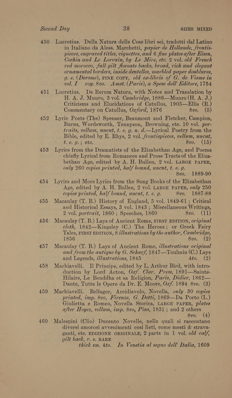 450 451 453 454 455 456 457 458 459 460 Lucretius. Della Natura delle Cose libri sei, tradotti dal Latino in Italiano da Aless. Marchetti, papier de Hollande, frontis- pieces, engraved titles, vignettes, and 6 fine plates after Hisen, Cochin and Le Lorrain, by Le Mire, etc. 2 vol. old French red morocco, full gilt floreate backs, broad, rich and elegant ornamental borders, inside dentelles, marbled paper doublures, g. e. (Derome), FINE copy, old ea-libris of G. de Visme in vol. I roy. 8vo. Amst. (Paris), a Spese dell’ Editore, 1754 Lucretius. De Rerum Natura, with Notes and Translation by H. A. J. Munro, 3 vol. Cambridge, 1886—Munro (H. A. J.) Criticisms and Elucidations of Catullus, 1905—Ellis (R.) Commentary on Catullus, Ozford, 1876 8vo. (5) Lyric Poets (The) Spenser, Beaumont and Fletcher, Campion, Burns, Wordsworth, Tennyson, Browning, etc. 10 vol. por- traits, vellum, uncut, t. e. g. n. d.—Lyrical Poetry from the Bible, edited by E. Rhys, 2 vol. frontispieces, vellum, uncut, Eaana ue Che: 8vo. (15) Lyrics from the Dramatists of the Elizabethan Age, and Poems chiefly Lyrical from Romances and Prose Tracts of the Eliza- bethan Age, edited by A. H. Bullen, 2 vol. LARGE PAPER, only 260 copies printed, half bound, uncut, t. e. g. 8vo. 1889-90 Lyrics and More Lyrics from the Song Books of the Elizabethan Age, edited by A. H. Bullen, 2 vol. LARGE PAPER, only 250 coptes printed, half bound, uncut, t. e. g. 8vo. 1887-88 Macaulay (T. B.) History of England, 5 vol. 1849-61 ; Critical and Historical Essays, 3 vol. 1843 ; Miscellaneous Writings, 2 vol. portrait, 1860; Speeches, 1860 8vo. (11) Macaulay (T. B.) Lays of Ancient Rome, FIRST EDITION, original cloth, 1842—Kingsley (C.) The Heroes; or Greek Fairy Tales, FIRST EDITION, 8 illustrations by the author, Cambridge, 1856 8vo. (2) Macaulay (T. B.) Lays of Ancient Rome, ¢Jlustrations original and from the antique by G. Scharf, 1847—Toulmin (C.) Lays and Legends, élustrations, 1845 Ato; (2) Machiavelli. I] Principe, edited by L. Arthur Bird, with intro- duction by Lord Acton, Oaf. Clar. Press, 1891—Sainte- Hilaire, Le Bouddha et sa Religion, Parts, Didier, 1862— Dante, Tutte le Opere da Dr. E. Moore, Oxf. 1894 8v0. (3) Machiavelli. Belfagor, Arcidiavolo, Novella, only 30 copies printed, imp. 8vo, Firenze, G. Dotti, 1869—Da Porto (L..) Giulietta e Romeo, Novella Storica, LARGE PAPER, plates after Hoyez, vellum, imp. 8vo, Pisa, 1831 ; and 2 others 8vo. (4) Malespini (Clio) Ducento Novelle, nelle quali si raecontano diversi amorosi avvenimenti cosi lieti, come mesti &amp; strava- ganti, etc. EDIZIONE ORIGINALE, 2 parts in 1 vol. old calf, gilt back, r. €. RARE thick sm. 4to. In Venetia al segno dell’ Italia, 1609