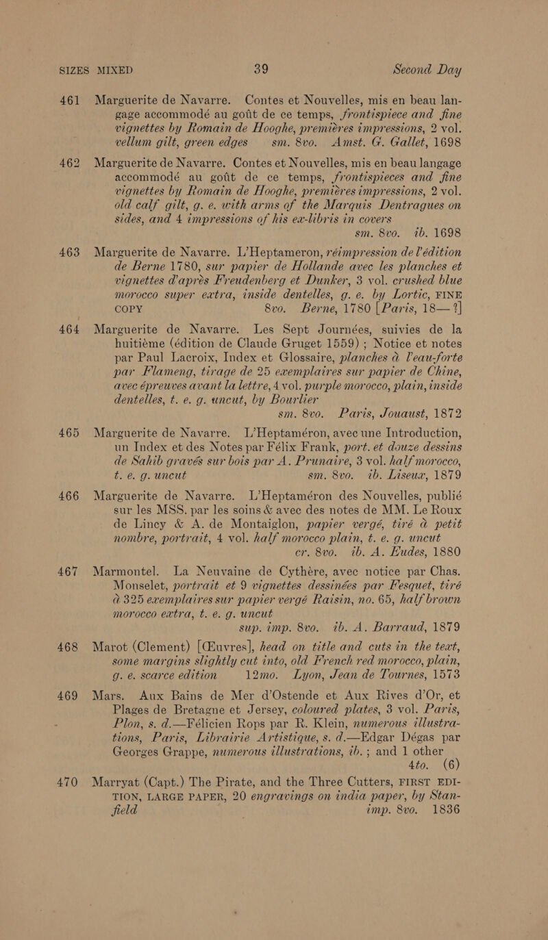 461 Marguerite de Navarre. Contes et Nouvelles, mis en beau lan- gage accommodé au gotit de ce temps, frontispiece and fine vignettes by Romain de Hooghe, premieres impressions, 2 vol. vellum gilt, green edges sm. 8vo. Amst. G. Gallet, 1698 462 Marguerite de Navarre. Contes et Nouvelles, mis en beau langage accommodé au gofit de ce temps, jrontispieces and fine vignettes by Romain de Hooghe, premieres impressions, 2 vol. old calf gilt, g. e. with arms of the Marquis Dentragues on sides, and 4 impressions of his ex-libris in covers sm. 8vo. 1b. 1698 463 Marguerite de Navarre. L’Heptameron, réimpression de lédition de Berne 1780, sux papier de Hollande avec les planches et vignettes apres Freudenberg et Dunker, 3 vol. crushed blue morocco super extra, inside dentelles, g. e. by Lortic, FINE COPY Svo. Berne, 1780 [ Paris, 18— 2] 464 Marguerite de Navarre. Les Sept Journées, suivies de la huitiéme (édition de Claude Gruget 1559) ; Notice et notes par Paul Lacroix, Index et Glossaire, planches ad leau-forte par Flameng, tirage de 25 exemplaires sur papier de Chine, avec épreuves avant la lettre, 4 vol. purple morocco, plain, inside dentelles, t. e. g. uncut, by Bourlier sm. 8v0o. Paris, Jouaust, 1872 465 Marguerite de Navarre. L’Heptaméron, avec une Introduction, un Index et des Notes par Félix Frank, port. et douze dessins de Sahib gravés sur bois par A. Prunaire, 3 vol. half morocco, t. @. g. uncut sm. 8vo. ib. Liseux, 1879 466 Marguerite de Navarre. L’Heptaméron des Nouvelles, publié sur les MSS. par les soins &amp; avec des notes de MM. Le Roux de Lincy &amp; A. de Montaiglon, papier vergé, tiré a petit nombre, portrait, 4 vol. half morocco plain, t. e. g. uncut cr. 8vo. ib. A. Hudes, 1880 467 Marmontel. La Neuvaine de Cythére, avec notice par Chas. Monselet, portrait et 9 vignettes dessinées par Fesquet, tiré @ 325 exemplaires sur papier vergé Raisin, no. 65, half brown nvorocco extra, t. é. g. uncut sup. imp. 8vo. ib. A. Barraud, 1879 468 Marot (Clement) [CEuvres], head on title and cuts in the teat, some margins slightly cut into, old French red morocco, plain, g. é. scarce edition 12mo. Lyon, Jean de Tournes, 1573 469 Mars. Aux Bains de Mer d’Ostende et Aux Rives d’Or, et Plages de Bretagne et Jersey, coloured plates, 3 vol. Paris, Plon, s. d.—Félicien Rops par R. Klein, numerous tllustra- tions, Paris, Librairie Artistique, s. d.—Edgar Dégas par Georges Grappe, numerous illustrations, 7b. ; and 1 ia ’ Ato. (6 470 Marryat (Capt.) The Pirate, and the Three Cutters, FIRST EDI- TION, LARGE PAPER, 20 engravings on india paper, by Stan- field } imp. 8vo. 1836