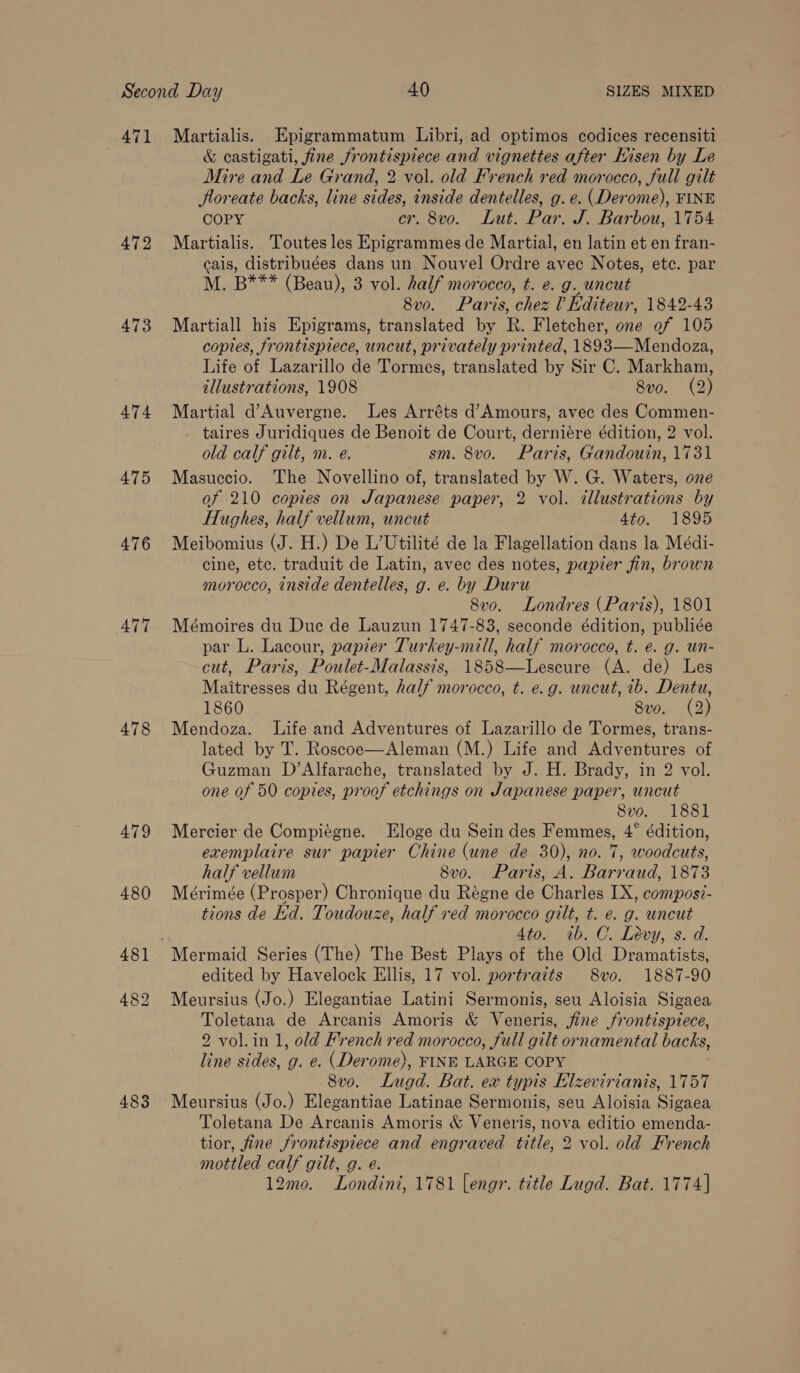471 Martialis. Epigrammatum Libri, ad optimos codices recensiti &amp; castigati, fine frontispiece and vignettes after Hisen by Le Mire and Le Grand, 2 vol. old French red morocco, full gilt floreate backs, line sides, inside dentelles, g. e. (Derome), FINE COPY cr. 8vo. Lut. Par. J. Barbou, 1754 472 Martialis. Toutes les Epigrammes de Martial, en latin et en fran- cais, distribuées dans un Nouvel Ordre avec Notes, etc. par M. B*** (Beau), 3 vol. half morocco, t. e. g. uncut 8vo. Paris, chez ? Editeur, 1842-43 473 Martiall his Epigrams, translated by R. Fletcher, one of 105 copies, frontispiece, uncut, privately printed, 1893—Mendoza, Life of Lazarillo de Tormes, translated by Sir C. Markham, illustrations, 1908 8vo. (2) 474 Martial d’Auvergne. Les Arréts d’Amours, avec des Commen- taires Juridiques de Benoit de Court, derniére édition, 2 vol. old calf gilt, m. e. sm. 8vo. Paris, Gandouin, 1731 475 Masuccio. The Novellino of, translated by W. G. Waters, one of 210 copies on Japanese paper, 2 vol. illustrations by Hughes, half vellum, uncut Ato- 1896 476 Meibomius (J. H.) De L’Utilité de la Flagellation dans la Médi- cine, etc. traduit de Latin, avec des notes, papier fin, brown morocco, inside dentelles, g. e. by Duru 8vo. Londres (Paris), 1801 477 Mémoires du Due de Lauzun 1747-83, seconde édition, publiée par L. Lacour, papier Turkey-mill, half morocco, t. e. g. un- cut, Paris, Poulet-Malassis, 1858—Lescure (A. de) Les Maitresses du Régent, half morocco, t. e.g. uncut, 1b. Dentu, 1860 8vo. (2) 478 Mendoza. Life and Adventures of Lazarillo de Tormes, trans- lated by T. Roscoe—Aleman (M.) Life and Adventures of Guzman D’Alfarache, translated by J. H. Brady, in 2 vol. one of 50 copies, proof etchings on Japanese paper, uncut 8vo. 1881 479 Mercier de Compiégne. Eloge du Sein des Femmes, 4° édition, exemplaire sur papier Chine (une de 30), no. 7, woodcuts, half vellum 8vo. Paris, A. Barraud, 1873 480 Mérimée (Prosper) Chronique du Régne de Charles IX, composi- tions de Ld. Toudouze, half red morocco gilt, t. e. g. uncut 4to. 1b. C. Levy, s. d. 481 Mermaid Series (The) The Best Plays of the Old Dramatists, edited by Havelock Ellis, 17 vol. portraits 8vo. 1887-90 482 Meursius (Jo.) Elegantiae Latini Sermonis, seu Aloisia Sigaea Toletana de Arcanis Amoris &amp; Veneris, fine frontispiece, 2 vol. in 1, old French red morocco, full gilt ornamental backs, line sides, g. e. (Derome), FINE LARGE COPY 8vo. Lugd. Bat. ex typis Hlzevirianis, 1757 483 Meursius (Jo.) Elegantiae Latinae Sermonis, seu Aloisia Sigaea Toletana De Arcanis Amoris &amp; Veneris, nova editio emenda- tior, fine frontispiece and engraved title, 2 vol. old French mottled calf gilt, g. e. 12mo. Londini, 1781 lengr. title Lugd. Bat. 1774]