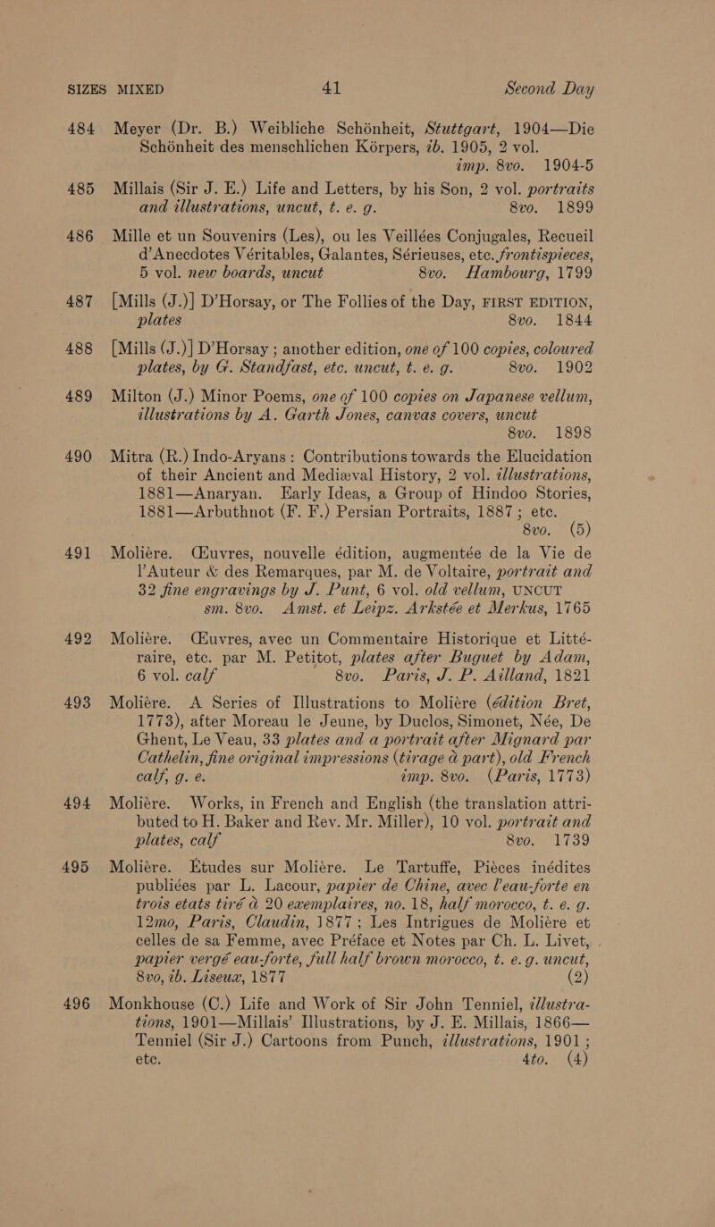 484 485 486 487 488 489 490 49] 492 493 494 495 496 Meyer (Dr. B.) Weibliche Schénheit, Stuttgart, 1904—Die Schénheit des menschlichen Koérpers, 7b. 1905, 2 vol. imp. 8vo. 1904-5 Millais (Sir J. E.) Life and Letters, by his Son, 2 vol. portrazts and illustrations, uncut, t. e. g. 8vo. 1899 Mille et un Souvenirs (Les), ou les Veillées Conjugales, Recueil d’ Anecdotes Véritables, Galantes, Sérieuses, etc. frontispieces, 5 vol. new beards, uncut 8v0o. Hambourg, 1799 [Mills (J.)] D’Horsay, or The Follies of the Day, FIRST EDITION, plates 8vo. 1844 [Mills (J.)] D’Horsay ; another edition, one of 100 copies, coloured plates, by G. Standfast, etc. uncut, t. é. g. 8vo. 1902 Milton (J.) Minor Poems, one of 100 copies on Japanese vellum, illustrations by A. Garth Jones, canvas covers, uncut 8vo. 1898 Mitra (R.) Indo-Aryans: Contributions towards the Elucidation of their Ancient and Medizval History, 2 vol. zllustrations, 1881—Anaryan. Early Ideas, a Group of Hindoo Stories, 1881—Arbuthnot (F. F.) Persian Portraits, 1887; ete. 8vo. (5) Moliere. Ckuvres, nouvelle édition, augmentée de la Vie de PAuteur &amp; des Remarques, par M. de Voltaire, portrazt and 32 fine engravings by J. Punt, 6 vol. old vellum, UNCUT sm. 8vo. Amst. et Leipz. Arkstée et Merkus, 1765 Moliére. C4uvres, avec un Commentaire Historique et Litté- raire, etc. par M. Petitot, plates after Buguet by Adam, 6 vol. calf 8vo. Paris, J. P. Ailland, 1821 Moliere. A Series of Illustrations to Moliére (édition Bret, 1773), after Moreau le Jeune, by Duclos, Simonet, Née, De Ghent, Le Veau, 33 plates and a portrait after Mignard par Cathelin, fine original impressions (tirage a part), old French calf, g. é. imp. 8vo. (Paris, 1773) Moliére. Works, in French and English (the translation attri- buted to H. Baker and Rev. Mr. Miller), 10 vol. portrait and plates, calf 8vo. 1739 Moliére. Etudes sur Moliére. Le Tartuffe, Piéces inédites publiées par L. Lacour, papier de Chine, avec leau-forte en trois etats tiré d 20 exemplaires, no. 18, half morocco, t. e. g. 12mo, Paris, Claudin, 1877; Les Intrigues de Moliére et celles de sa Femme, avec Préface et Notes par Ch. L. Livet, . papier vergé eau-forte, full half brown morocco, t. e.g. uncut, 8vo, ib. Liseux, 1877 ; (2) Monkhouse (C.) Life and Work of Sir John Tenniel, 2dlustra- tions, 1901—Millais’ Illustrations, by J. E. Millais, 1866— Tenniel (Sir J.) Cartoons from Punch, ¢dlustrations, 1901 ;