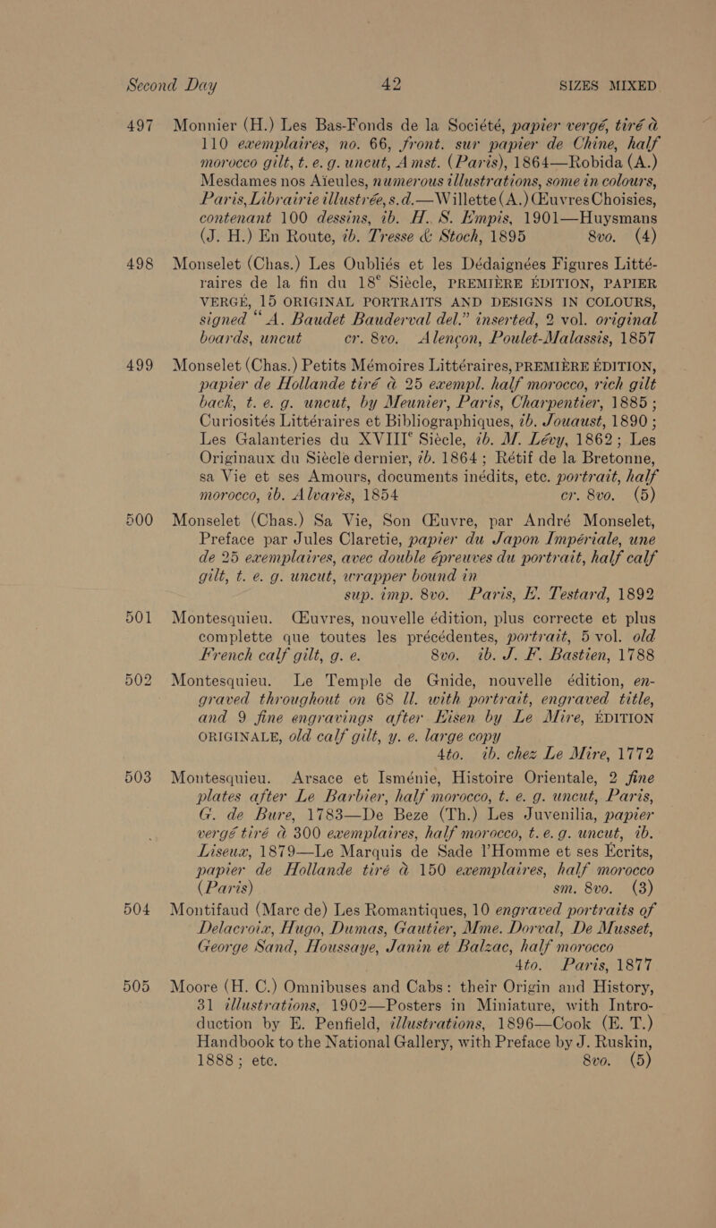 497 498 499 501 OU Ss bo 503 504 505 Monnier (H.) Les Bas-Fonds de la Société, papier vergé, tiré a 110 evemplaires, no. 66, front. sur papier de Chine, half morocco gilt, t. e.g. uncut, Amst. (Paris), 1864—Robida (A.) Mesdames nos Aieules, numerous illustrations, some in colours, Paris, Librairie illustré, s.d.—W illette(A.) BuvresChoisies, contenant 100 dessins, ib. H.. S. Empis, 1901—Huysmans (J. H.) En Route, 7b. Tresse &amp; Stoch, 1895 8vo. (4) Monselet (Chas.) Les Oubliés et les Dédaignées Figures Litté- raires de la fin du 18° Siécle, PREMIERE EDITION, PAPIER VERGE, 15 ORIGINAL PORTRAITS AND DESIGNS IN COLOURS, signed “A. Baudet Bauderval del.” inserted, 2 vol. original boards, uncut er. 8vo. Alencon, Poulet-Malassis, 1857 Monselet (Chas.) Petits Mémoires Littéraires, PREMIERE EDITION, papier de Hollande tiré ad 25 exempl. half morocco, rich gilt back, t.e.g. uncut, by Meunier, Paris, Charpentier, 1885 ; Curiosités Littéraires et Bibliographiques, 2b. Jowaust, 1890 ; Les Galanteries du XVIII‘ Siécle, 2b. A/. Lévy, 1862; Les Originaux du Siécle dernier, 7b. 1864; Rétif de la Bretonne, sa Vie et ses Amours, documents inédits, ete. portrait, half morocco, ib. Alvarés, 1854 cr. 8vo. (5) Monselet (Chas.) Sa Vie, Son Ciuvre, par André Monselet, Preface par Jules Claretie, papier du Japon Impériale, une de 25 exemplaires, avec double Gpreuves du portrait, half calf gilt, t. e. g. uncut, wrapper bound in sup. imp. 8vo. Paris, E. Testard, 1892 Montesquieu. (kuvres, nouvelle édition, plus correcte et plus complette que toutes les précédentes, portrait, 5 vol. old French calf gilt, g. e. 8vo. tb. J. F. Bastien, 1788 Montesquieu. Le Temple de Gnide, nouvelle édition, en- graved throughout on 68 ll. with portrait, engraved title, and 9 fine engravings after Hisen by Le Mire, DITION ORIGINALE, old calf gilt, y. e. large copy Ato. «ib. chez Le Mire, 1772 Montesquieu. Arsace et Isménie, Histoire Orientale, 2 fine plates after Le Barbier, half morocco, t. e. g. uncut, Paris, G. de Bure, 1783—De Beze (Th.) Les Juvenilia, papier vergé tiré &amp; 300 exemplaires, half morocco, t. e.g. uncut, 1b. Liseux, 1879—Le Marquis de Sade ?Homme et ses Ecrits, papier de Hollande tiré &amp;@ 150 exemplaires, half morocco (Paris) sm. 8vo. (3) Montifaud (Mare de) Les Romantiques, 10 engraved portraits of Delacroix, Hugo, Dumas, Gautier, Mme. Dorval, De Musset, George Sand, Houssaye, Janin et Balzac, half morocco 4io. Paris, 1817 Moore (H. C.) Omnibuses and Cabs: their Origin and History, 31 illustrations, 1902—Posters in Miniature, with Intro- duction by E. Penfield, ¢Jlustrations, 1896—Cook (E. T.) Handbook to the National Gallery, with Preface by J. Ruskin,