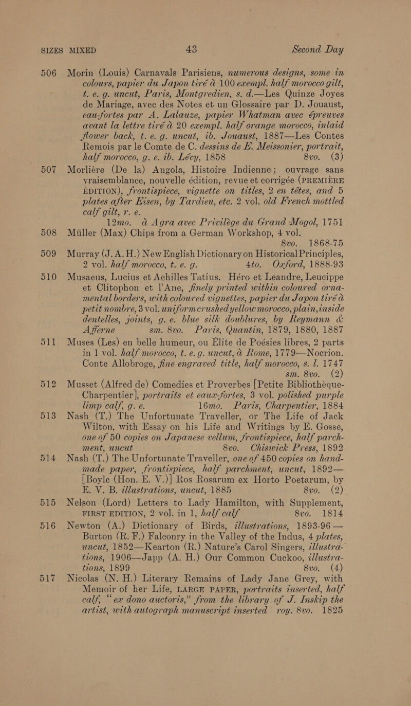 506 507 508 509 510 511 514 515 516 517 Morin (Louis) Carnavals Parisiens, nwmerous designs, some in colours, papier du Japon tiré d 100 exempl. half morocco gilt, t. e.g. uncut, Paris, Montgredien, s. d.—Les Quinze Joyes de Mariage, avec des Notes et un Glossaire par D. Jouaust, eau-fortes par A. Lalauze, papier Whatman avec épreuves avant la lettre tir€é d 20 exempl. half orange morocco, inlaid flower back, t. e.g. uncut, ib. Jouaust, 1887—Les Contes temois par le Comte de C. dessins de H. Meissonier, portrait, half morocco, g. e. tb. Lévy, 1858 8vo. (3) Morliere (De la) Angola, Histoire Indienne; ouvrage sans vraisemblance, nouvelle édition, revue et corrigée (PREMIERE EDITION), frontispiece, vignette on titles, 2 en tétes, and 5 plates after Hisen, by Tardieu, etc. 2 vol. old French mottled calf gilt, 7. e. 12m0o. a Agra avec Privilége du Grand Mogol, 1751 Miiller (Max) Chips from a German Workshop, 4 vol. 8vo. 1868-75 Murray (J. A.H.) New English Dictionary on Historical Principles, 2 vol. half morocco, t. é. g. 4to. Oxford, 1888-93 Musaeus, Lucius et Achilles Tatius. Héro et Leandre, Leucippe et Clitophon et l|’Ane, finely printed within coloured orna- mental borders, with coloured vignettes, papier du Japon tiré a petit nombre, 3 vol. uniformcrushed yellow morocco, plain,inside dentelles, joints, g. e. blue silk doublures, by Reymann &amp; A flerne sm. 8vo. Paris, Quantin, 1879, 1880, 1887 Muses (Les) en belle humeur, ou Elite de Poésies libres, 2 parts in 1 vol. half morocco, t. e.g. uncut, @ Rome, 1779—Nocrion. Conte Allobroge, fine engraved title, half morocco, s. l. 1747 sm. 8vo. (2) Musset (Alfred de) Comedies et Proverbes [Petite Bibliothéque- Charpentier], portraits et eaux-fortes, 3 vol. polished purple limp calf, g. e. l16mo. Paris, Charpentier, 1884 Nash (T.) The Unfortunate Traveller, or The Life of Jack Wilton, with Essay on his Life and Writings by E. Gosse, one of 50 copies on Japanese vellum, frontispiece, half parch- ment, uncut 8vo. Chiswick Press, 1892 Nash (T.) The Unfortunate Traveller, one of 450 copies on hand- made paper, frontispiece, half parchment, uncut, 1892— [Boyle (Hon. E. V.)] Ros Rosarum ex Horto Poetarum, by E. V. B. ¢llustrations, uncut, 1885 8vo. (2) Nelson (Lord) Letters to Lady Hamilton, with Supplement, FIRST EDITION, 2 vol. in 1, half calf 8vo. 1814 Newton (A.) Dictionary of Birds, ?lustrations, 1893-96 — Burton (R. F.) Falconry in the Valley of the Indus, 4 plates, uncut, 1852—Kearton (R.) Nature’s Carol Singers, zl/ustra- tions, 1906—Japp (A. H.) Our Common Cuckoo, éllustra- tions, 1899 8vo. (4) Nicolas (N. H.) Literary Remains of Lady Jane Grey, with Memoir of her Life, LARGE PAPER, portraits inserted, half calf, “ex dono auctoris,” from the library of J. Inskip the artist, with autograph manuscript inserted roy. 8vo. 1825