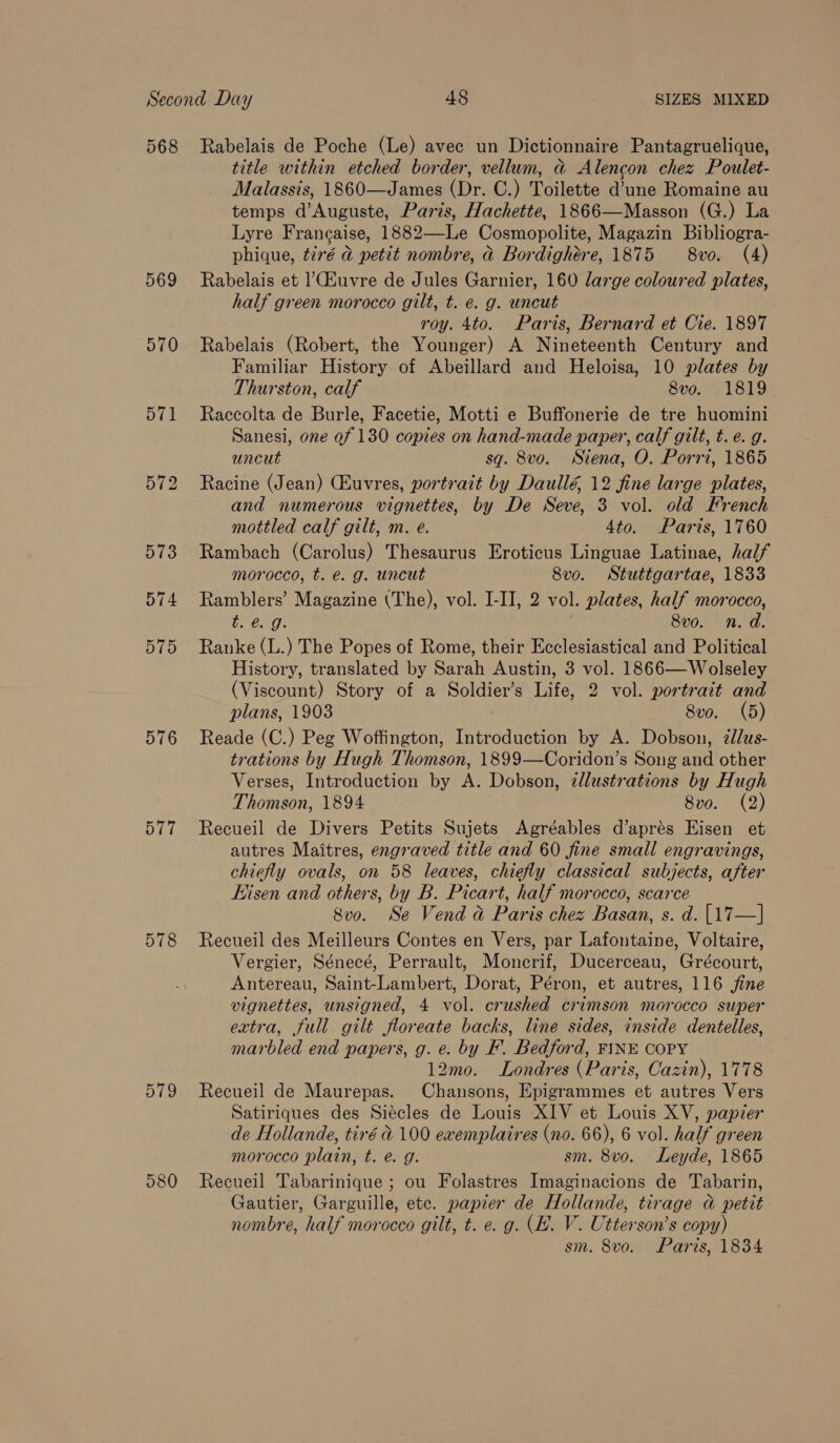 568 Rabelais de Poche (Le) avec un Dictionnaire Pantagruelique, title within etched border, vellum, ad Alencon chez Poulet- Malassis, 1860—James (Dr. C.) Toilette d’une Romaine au temps d’Auguste, Paris, Hachette, 1866—Masson (G.) La Lyre Francaise, 1882—Le Cosmopolite, Magazin Bibliogra- phique, t2ré a petit nombre, ad Bordighére, 1875 8vo. (4) 569 Rabelais et uvre de Jules Garnier, 160 large coloured plates, half green morocco gilt, t. e. g. uncut roy. 4to. Paris, Bernard et Cie. 1897 570 Rabelais (Robert, the Younger) A Nineteenth Century and Familiar History of Abeillard and Heloisa, 10 plates by Thurston, calf 8vo. 1819 571 Raccolta de Burle, Facetie, Motti e Buffonerie de tre huomini Sanesi, one of 130 copies on hand-made paper, calf gilt, t.e. g. uncut sq. 8vo. Siena, O. Porri, 1865 572 Racine (Jean) CEuvres, portrait by Daullé, 12 fine large plates, and numerous vignettes, by De Seve, 3 vol. old French  mottled calf gilt, m. e. 4to. Paris, 1760 573 Rambach (Carolus) Thesaurus Eroticus Linguae Latinae, half morocco, t. é. g. uncut 8vo. Stuttgartae, 1833 574 Ramblers’ Magazine (The), vol. I-II, 2 vol. plates, half morocco, bag: 8vo. n.d. 575 Ranke (L.) The Popes of Rome, their Ecclesiastical and Political History, translated by Sarah Austin, 3 vol. 1866—Wolseley (Viscount) Story of a Soldier’s Life, 2 vol. portrait and plans, 1903 8vo. (5) 576 Reade (C.) Peg Woffington, Introduction by A. Dobson, ¢lus- trations by Hugh Thomson, 1899—Coridon’s Song and other Verses, Introduction by A. Dobson, 2llustrations by Hugh Thomson, 1894 | 8vo. (2) 577 Recueil de Divers Petits Sujets Agréables d’aprés Eisen et autres Maitres, engraved title and 60 fine small engravings, chiefly ovals, on 58 leaves, chiefly classical subjects, after Eisen and others, by B. Picart, half morocco, scarce 8vo. Se Vend a Paris chez Basan, s. d. |17—] 578 Recueil des Meilleurs Contes en Vers, par Lafontaine, Voltaire, Vergier, Sénecé, Perrault, Monerif, Ducerceau, Grécourt, Antereau, Saint-Lambert, Dorat, Péron, et autres, 116 jine vignettes, unsigned, 4 vol. crushed crimson morocco super extra, full gilt floreate backs, line sides, inside dentelles, marbled end papers, g. e. by F. Bedford, FINE COPY 12mo. Londres (Paris, Cazin), 1778 579 Recueil de Maurepas. Chansons, Epigrammes et autres Vers Satiriques des Siécles de Louis XIV et Louis XV, papier de Hollande, tiré d 100 exemplaires (no. 66), 6 vol. half green morocco plain, t. é. g. sm. 8vo. Leyde, 1865 580 Recueil Tabarinique ; ou Folastres Imaginacions de Tabarin, Gautier, Garguille, etc. papier de Hollande, tirage a petit nombre, half morocco gilt, t. e. g. (EH. V. Utterson’s copy) sm. 8vo. Paris, 1834