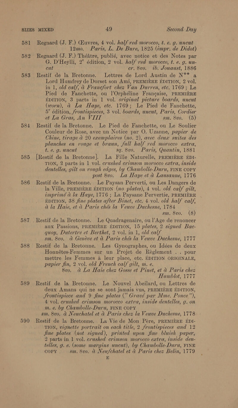 581 O84 587 Regnard (J. F.) CGEuvres, 4 vol. half red morocco, t. e. g. uncut . 12mo. Paris, L. De Bure, 1825 (impr. de Didot) Regnard (J. F.) Théatre, publié, avec notice et des Notes par G. D’Heylli, 2° édition, 2 vol. half red morocco, t. e. g. un- cut cr. 8vo. tb. Jouaust, 1886 Restif de la Bretonne. Lettres de Lord Austin de N** a Lord Humfrey de Dorset son Ami, PREMIERE EDITION, 2 vol. in 1, old calf, d@ Francfort chez Van Durren, etc. 1769; Le Pied de Fanchette, ou lOrphéline Francaise, PREMIERE EDITION, 3 parts in 1 vol. original picture boards, uncut (worn), @ La Haye, ete. 1769; Le Pied de Fanchette, 5° édition, frontispieces, 3 vol. boards, uncut, Paris, Cordier et La Gras, An VIIT sm. 8vo. (5) Restif de la Bretonne. Le Pied de Fanchette, ou Le Soulier Couleur de Rose, avec un Notice par O. Uzanne, papier de Chine, tirage &amp; 20 exemplaires (no. 2), avec deux suites des planches en rouge et braun, full half red morocco extra, t. é. g. uncut sq. 8vo. Paris, Quantin, 1881 [Restif de la Bretonne]. La Fille Naturelle, PREMIERE EDI- TION, 2 parts in 1 vol. crushed crimson morocco extra, inside dentelles, gilt on rough edges, by Chambolle-Duru, FINE COPY post 8vo. La Haye et d Lausanne, 1776 Restif de la Bretonne. Le Paysan Perverti, ou Les Dangers de la Ville, PREMIERE EDITION (no plates), 4 vol. old calf gilt, imprimé a la Haye, 1776 ; La Paysane Pervertie, PREMIERE EDITION, 38 fine plates after Binet, etc. 4 vol. old half calf, @ la Haie, et &amp;@ Paris ché la Veuve Duchesne, 1784 sm. 8vo. (8) aux Passions, PREMIERE EDITION, 15 plates, 2 signed Bac- quoy, Dutertre et Berthet, 2 vol. in 1, old calf sm. 8vo. G&amp; Geneve et d Paris chés la Veuve Duchesne, 1777 Restif de la Bretonne. Les Gynographes, ou Idées de deux Honnétes-Femmes sur un Projet de Réglement .. pour mettre les Femmes a leur place, etc. EDITION ORIGINALE, papier fin, 2 vol. old French calf gilt, m. e. 8vo. d&amp; La Hate chez Gosse et Pinet, et &amp; Parts chez Humblot, 1777 Restif de la Bretonne. Le Nouvel Abeilard, ou Lettres de deux Amans qui ne se sont jamais vus, PREMIERE EDITION, Jrontispiece and 9 fine plates (“ Gravé par Mme. Ponce”), 4 vol. crushed crimson morocco extra, inside dentelles, g. on m. é@. by Chambolle-Duru, FINE COPY sm. 8v0. &amp; Neuchatel et &amp; Paris chez la Veuve Duchesne, 1778 Restif de la Bretonne. La Vie de Mon Pére, PREMIERE EDI- TION, vignette portrait on each title, 2 frontispieces and 12 jine plates (not signed), printed upon fine bluish paper, 2 parts in. 1 vol. crushed crimson morocco extra, inside den- telles, g. e. (some margins uncut), by Chambolle-Duru, FINE COPY. sm. 8vo. a Neufchatel et d Paris chez Belin, 1779 E