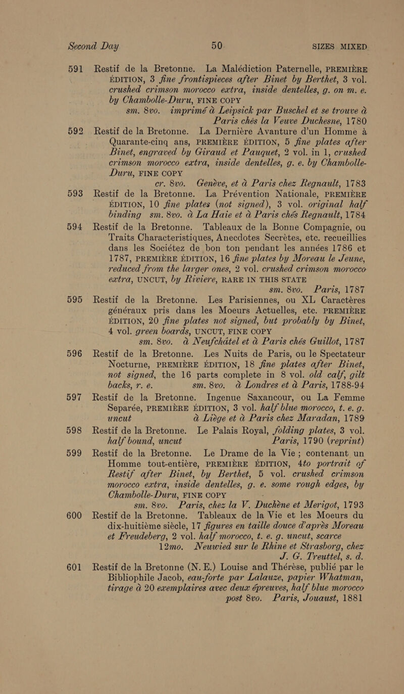 591 Restif de la Bretonne. La Malédiction Paternelle, PREMIERE EDITION, 3 fine frontispieces after Binet by Berthet, 3 vol. crushed crimson morocco extra, inside dentelles, g. on m. e. by Chambolle-Duru, FINE COPY sm. 8vo. imprimé a Leipsick par Buschel et se trouve a Paris chés la Veuve Duchesne, 1780 592 Restif de la Bretonne. La Derniére Avanture d’un Homme a Quarante-cing ans, PREMIERE EDITION, 5 jine plates after Binet, engraved by Giraud et Pauquet, 2 vol. in 1, crushed crimson morocco extra, inside dentelles, g. e. by Chambolle- Duru, FINE COPY cr. 8vo. Geneve, et a Paris chez Regnault, 1783 593 Restif de la Bretonne. La Prévention Nationale, PREMIERE EDITION, 10 fine plates (not signed), 3 vol. original half binding sm. 8vo. a La Haie et a Paris chés Regnault, 1784 594 Restif de la Bretonne. 'Tableaux de la Bonne Compagnie, ou Traits Characteristiques, Anecdotes Secrétes, etc. recueillies dans les Sociétez de bon ton pendant les années 1786 et 1787, PREMIERE EDITION, 16 fine plates by Moreau le Jeune, reduced from the larger ones, 2 vol. crushed crimson morocco extra, UNCUT, by Riviere, RARE IN THIS STATE sm. 8vo. Paris, 1787 595 Restif de la Bretonne. Les Parisiennes, ou XL Caractéres généraux pris dans les Moeurs Actuelles, etc. PREMIERE EDITION, 20 fine plates not signed, but probably by Binet, 4 vol. green boards, UNCUT, FINE COPY sm. 8v0. a Neufchdtel et d Paris chés Guillot, 1787 596 Restif de la Bretonne. Les Nuits de Paris, ou le Spectateur Nocturne, PREMIERE EDITION, 18 fine plates after Binet, not signed, the 16 parts complete in 8 vol. old calf, gilt backs, r. é. sm. 8vo. @&amp; Londres et d Paris, 1788-94 597 Restif de la Bretonne. Ingenue Saxancour, ou La Femme Separée, PREMIERE EDITION, 3 vol. half blue morocco, t. e. g. uncut a Liege et &amp; Paris chez Maradan, 1789 598 Restif de la Bretonne. Le Palais Royal, folding plates, 3 vol. half bound, uncut Paris, 1790 (reprint) 599 Restif de la Bretonne. Le Drame de la Vie; contenant un Homme tout-entiére, PREMIERE EDITION, 4to portrait of Restif after Binet, by Berthet, 5 vol. crushed crimson morocco extra, inside dentelles, g. e. some rough edges, by Chambolle-Duru, FINE COPY sm. 8v0. Paris, chez la V. Duchéne et Merigot, 1793 600 Restif de la Bretonne. Tableaux de la Vie et les Moeurs du dix-huitiéme siécle, 17 figures en taille douce d'aprés Moreau et Freudeberg, 2 vol. half morocco, t. e. g. uncut, scarce 12mo. Neuwied sur le Rhine et Strasborg, chez J. G. Treuttel, s. d. 601 Restif de la Bretonne (N.E.) Louise and Thérése, publié par le Bibliophile Jacob, eau-forte par Lalauze, papier Whatman, tirage ad 20 exemplaires avec deux preuves, half blue morocco post 8vo. Parts, Jouaust, 1881