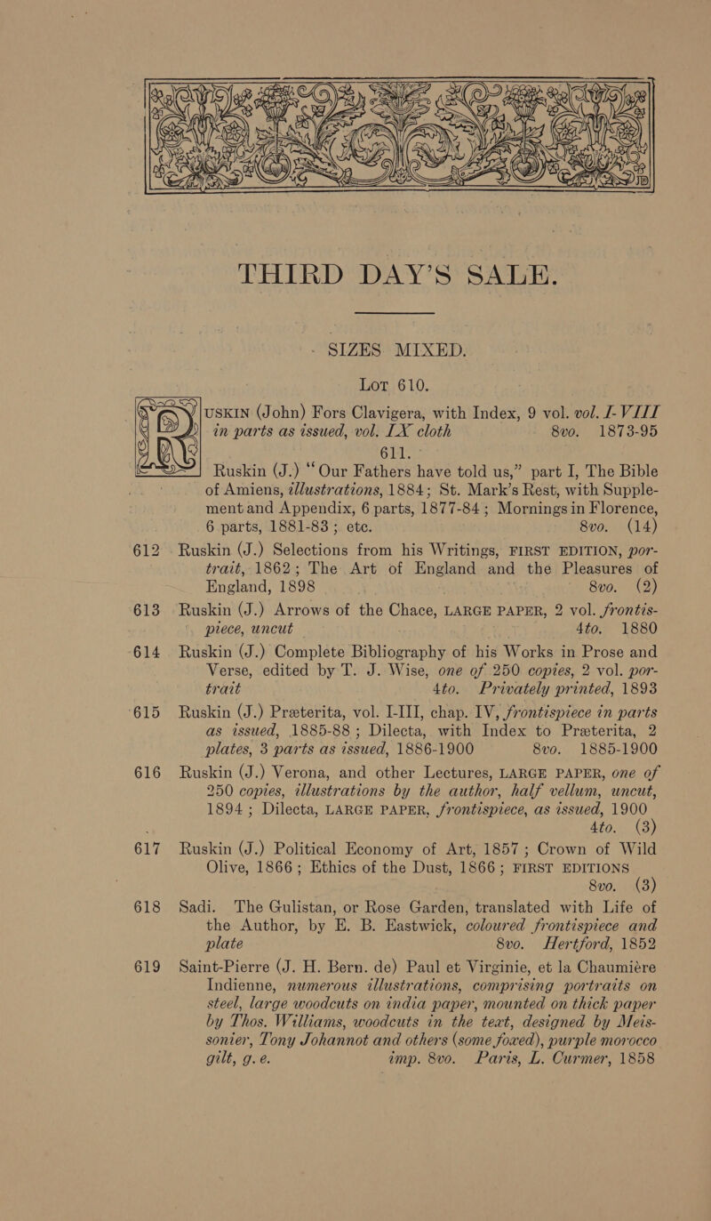    ae i tes we a BAYS 3 _ SIZES. MIXED. Lot 610. USKIN (John) Fors Clavigera, with Index, 9 vol. vol. L VIII in parts as issued, vol. LX cloth 8vo. 1873-95 611.  Ruskin (J.) “Our Fathers have told us,” part I, The Bible of Amiens, ¢dlustrations, 1884; St. Mark’s Rest, with Supple- ment and Appendix, 6 parts, 1877-84 ; Mornings in Florence, 6 parts, 1881-83 ; ete. 8vo. (14) 612 . Ruskin (J.) Selections from his Writings, FIRST EDITION, por- trait, 1862; The Art of England and the Pleasures of England, 1898 | | 8v0. (2) 613 Ruskin (J.) Arrows of the Chace, LARGE PAPER, 2 vol. frontis- prece, uncut — 4to. 1880 614 Ruskin (J.) Complete Bibliography of his Works in Prose and Verse, edited by T. J. Wise, one of 250 copies, 2 vol. por- trait 4to. Privately printed, 1893 ‘615 Ruskin (J.) Preeterita, vol. I-III, chap. IV, frontispiece in parts as issued, 1885-88 ; Dilecta, with Index to Preterita, 2 plates, 3 parts as issued, 1886-1900 8vo. 1885-1900 616 Ruskin (J.) Verona, and other Lectures, LARGE PAPER, one of 250 copies, illustrations by the author, half vellum, uncut, 1894 ; Dilecta, LARGE PAPER, frontispiece, as issued, 1900 4to. (8) 617 Ruskin (J.) Political Economy of Art, 1857; Crown of Wild Olive, 1866; Ethics of the Dust, 1866; FIRST EDITIONS ! 8vo. (3) 618 Sadi. The Gulistan, or Rose Garden, translated with Life of the Author, by E. B. Eastwick, coloured frontispiece and plate 8v0. Hertford, 1852 619 Saint-Pierre (J. H. Bern. de) Paul et Virginie, et la Chaumiére Indienne, numerous illustrations, comprising portraits on steel, large woodcuts on india paper, mounted on thick paper by Thos. Williams, woodcuts in the text, designed by Meis- sonier, Tony Johannot and others (some foxed), purple morocco gilt, g.e. imp. 8vo. Paris, L. Curmer, 1858