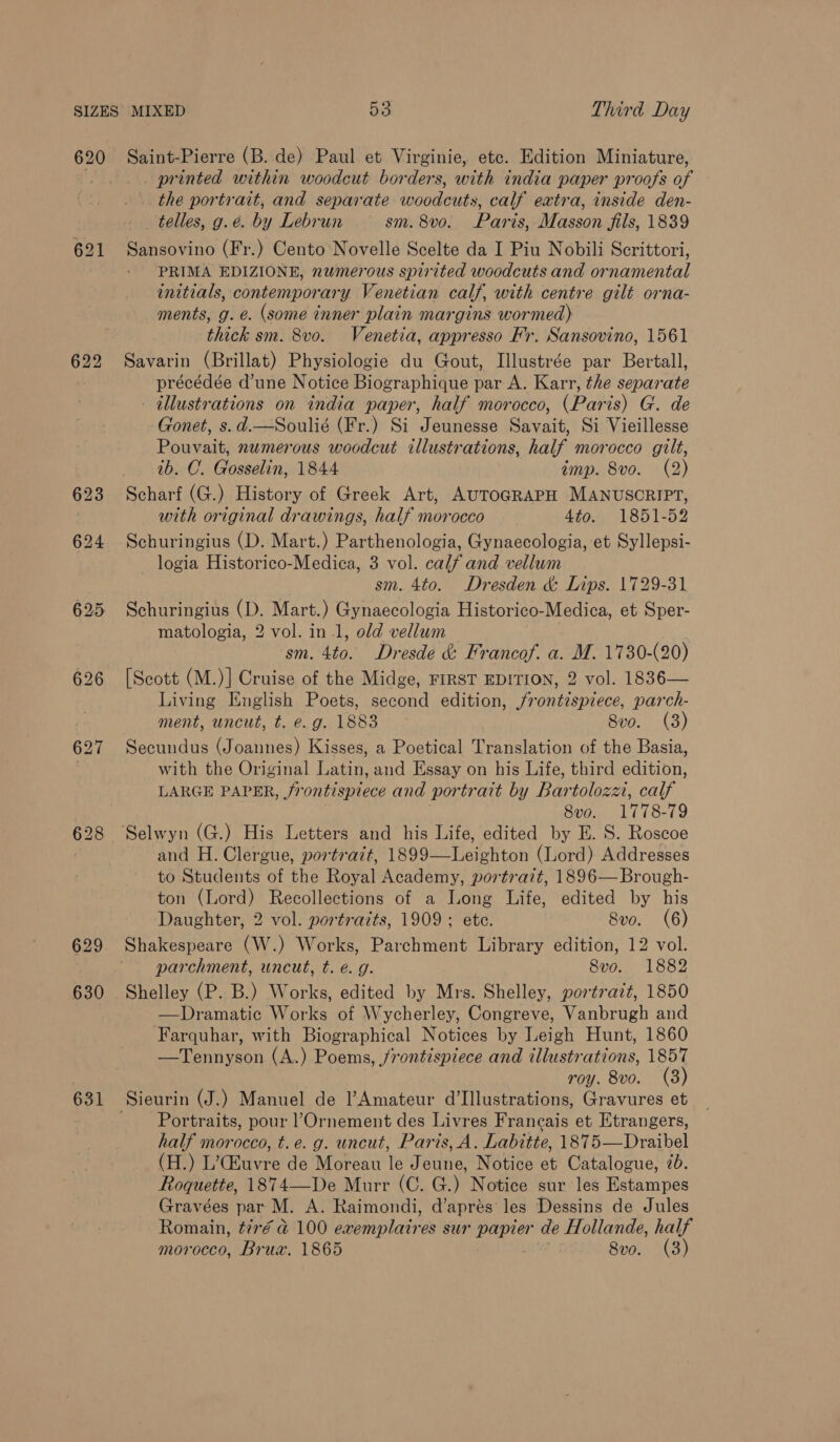 620 622 630 631 Saint-Pierre (B. de) Paul et Virginie, etc. Edition Miniature, _ printed within woodcut borders, with india paper proofs of the portrait, and separate woodcuts, calf extra, inside den- telles, g. é. by Lebrun sm. 8v0. Paris, Masson jils, 1839 Sansovino (Fr.) Cento’ Novelle Scelte da I Piu Nobili Scrittori, PRIMA EDIZIONE, numerous spirited woodcuts and ornamental initials, contemporary Venetian calf, with centre gilt orna- ments, g. e. (some inner plain margins wormed) thick sm. 8vo. Venetia, appresso Fr. Sansovino, 1561 Savarin (Brillat) Physiologie du Gout, Illustrée par Bertall, précédée d’une Notice Biographique par A. Karr, the separate - illustrations on india paper, half morocco, (Paris) G. de Gonet, s.d.—Soulié (Fr.) Si Jeunesse Savait, Si Vieillesse Pouvait, numerous woodcut illustrations, half morocco gilt, ib. C. Gosselin, 1844 imp. 8vo. (2) Scharf (G.) History of Greek Art, AUTOGRAPH MANUSCRIPT, with original drawings, half morocco 4to., 1851-52 Schuringius (D. Mart.) Parthenologia, Gynaecologia, et Syllepsi- logia Historico-Medica, 3 vol. calf and vellum sm. 4to. Dresden &amp; Lips. 1729-31 Schuringius (D. Mart.) Gynaecologia Historico-Medica, et Sper- matologia, 2 vol. in 1, old vellum sm. 4to. Dresde &amp; Francof. a. M. 1730-(20) [Scott (M.)] Cruise of the Midge, FIRST EDITION, 2 vol. 1836— Living English Poets, second edition, jrontispiece, parch- ment, uncut, t. e.g. 1883 8vo. (3) Secundus (Joannes) Kisses, a Poetical Translation of the Basia, with the Original Latin, and Essay on his Life, third edition, LARGE PAPER, frontispiece and portrait by Bartolozz, calf 8vo. 1778-79 and H. Clergue, portrait, 1899—Leighton (Lord) Addresses to Students of the Royal Academy, portrazt, 1896— Brough- ton (Lord) Recollections of a Long Life, edited by his Daughter, 2 vol. portraits, 1909; ete. Svo. (6) Shakespeare (W.) Works, Parchment Library edition, 12 vol. parchment, uncut, t. €. g. 8vo. 1882 Shelley (P. B.) Works, edited by Mrs. Shelley, portrazt, 1850 —Dramatic Works of Wycherley, Congreve, Vanbrugh and Farquhar, with Biographical Notices by Leigh Hunt, 1860 —Tennyson (A.) Poems, frontispiece and illustrations, 1857 roy. 8vo. (8) Portraits, pour l’Ornement des Livres Francais et Etrangers, half morocco, t.e. g. uncut, Paris, A. Labitte, 1875—Draibel (H.) L’Geuvre de Moreau 16 Jeune, Notice et Catalogue, 7b. Roquette, 1874—De Murr (C. G.) Notice sur les Estampes Gravées par M. A. Raimondi, d’aprés les Dessins de Jules Romain, tiré a 100 exemplatres sur papier de Hollande, half morocco, Brux. 1865 8vo. (3)