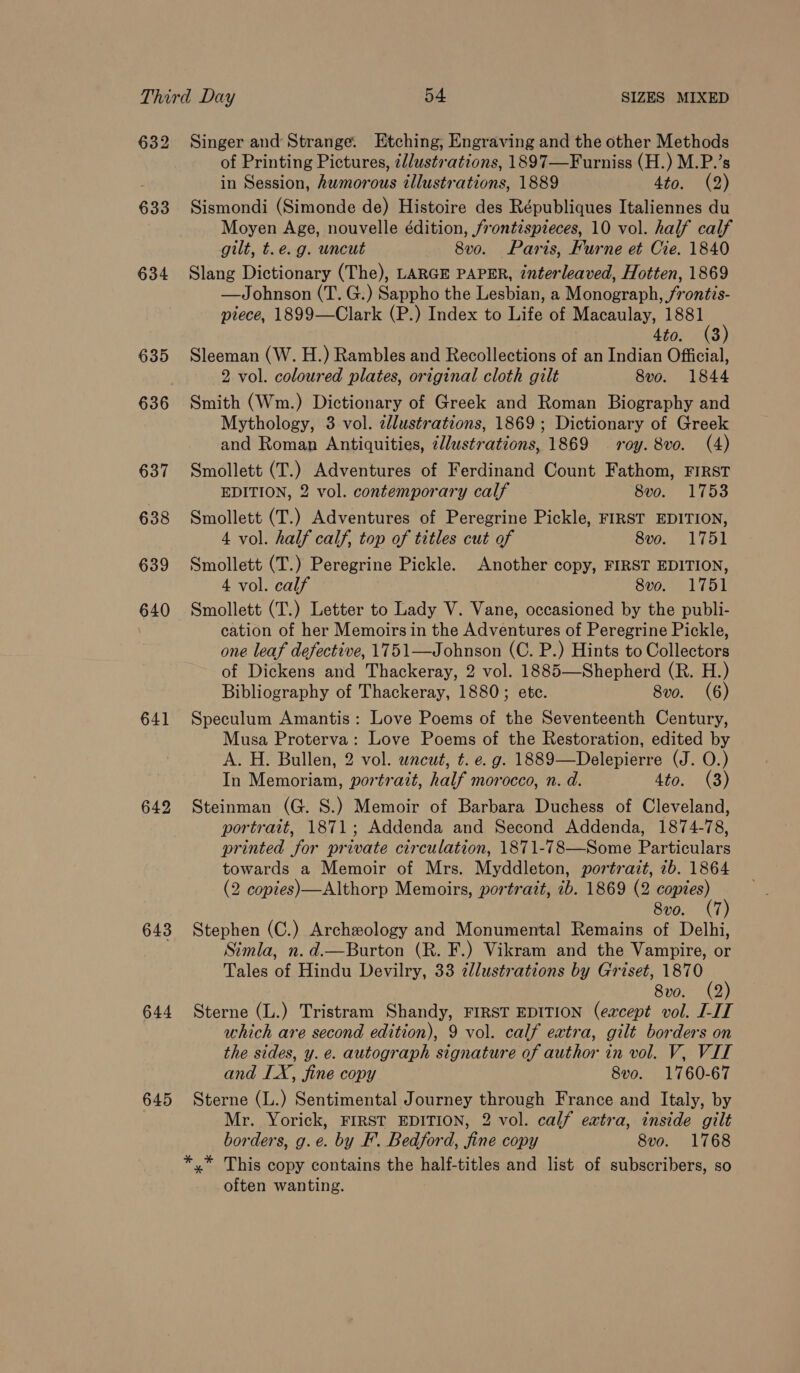 632 633 634 635 636 637 638 639 640 641 643 644 645 Singer and Strange. Etching, Engraving and the other Methods of Printing Pictures, ¢//ustr-ations, 1897—Furniss (H.) M.P.’s in Session, humorous illustrations, 1889 4to. (2) Sismondi (Simonde de) Histoire des Républiques Italiennes du Moyen Age, nouvelle édition, /rontispieces, 10 vol. half calf gilt, t.e. g. uncut 8vo. Paris, Furne et Cie. 1840 Slang Dictionary (The), LARGE PAPER, interleaved, Hotten, 1869 —Johnson (T. G.) Sappho the Lesbian, a Monograph, /rontis- piece, 1899—Clark (P.) Index to Life of Macaulay, 1881 4to. (3) Sleeman (W. H.) Rambles and Recollections of an Indian Official, 2 vol. coloured plates, original cloth gilt 8vo. 1844 Smith (Wm.) Dictionary of Greek and Roman Biography and Mythology, 3 vol. zllustrations, 1869; Dictionary of Greek and Roman Antiquities, ¢/lustrations, 1869 roy. 8vo. (4) Smollett (T.) Adventures of Ferdinand Count Fathom, FIRST EDITION, 2 vol. contemporary calf 8v0o. 1753 Smollett (T.) Adventures of Peregrine Pickle, FIRST EDITION, 4 vol. half calf, top of titles cut of 8vo. 1751 Smollett (T.) Peregrine Pickle. Another copy, FIRST EDITION, 4 vol. calf 8vo. 1751 Smollett (T.) Letter to Lady V. Vane, occasioned by the publi- cation of her Memoirs in the Adventures of Peregrine Pickle, one leaf defective, 1751—Johnson (C. P.) Hints to Collectors of Dickens and Thackeray, 2 vol. 1885—Shepherd (R. H.) Bibliography of Thackeray, 1880; etc. 8vo. (6) Speculum Amantis: Love Poems of the Seventeenth Century, Musa Proterva: Love Poems of the Restoration, edited by A. H. Bullen, 2 vol. uncut, t. e. g. 1889—Delepierre (J. O.) In Memoriam, portrait, half morocco, n. d. 4to.', (3) Steinman (G. S.) Memoir of Barbara Duchess of Cleveland, portrait, 1871; Addenda and Second Addenda, 1874-78, printed for private circulation, 1871-78—Some Particulars towards a Memoir of Mrs. Myddleton, portrait, 1b. 1864 (2 copies)—Althorp Memoirs, portratt, ib. 1869 (2 ‘oom ' 8vo. (7 Stephen (C.) Archeology and Monumental Remains of Delhi, Simla, n. d.—Burton (R. F.) Vikram and the Vampire, or Tales of Hindu Devilry, 33 dllustrations by Griset, 187 8vo. (2) Sterne (L.) Tristram Shandy, FIRST EDITION (except vol. J-IT which are second edition), 9 vol. calf extra, gilt borders on the sides, y. e. autograph signature of author in vol. V, VIL and LX, fine copy 8vo. 1760-67 Sterne (L.) Sentimental Journey through France and Italy, by Mr. Yorick, FIRST EDITION, 2 vol. calf extra, inside gilt borders, g.e. by F’. Bedford, fine copy 8vo. 1768 often wanting.