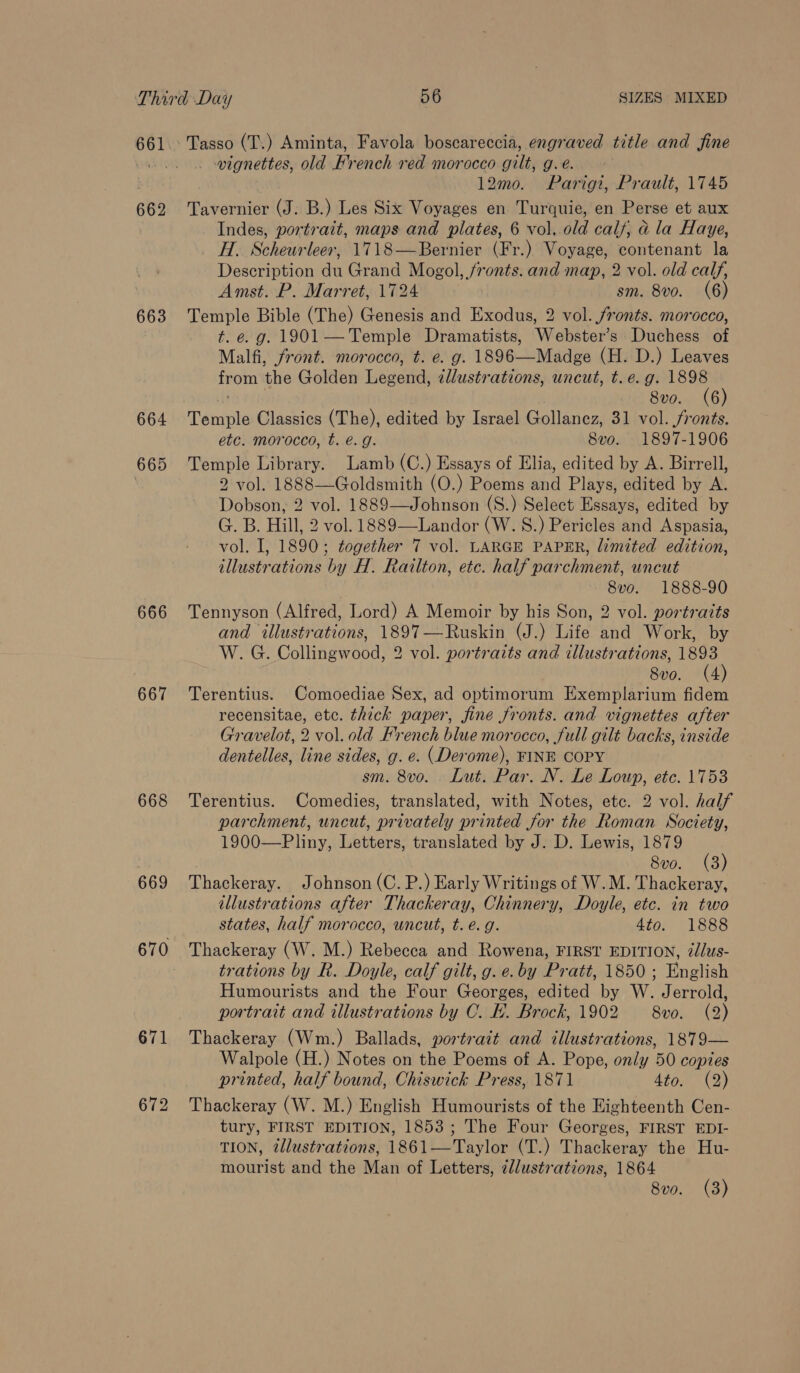 661 662 663 664 665 666 667 668 669 671 672 _ vignettes, old Hrench red morocco gilt, g.e. 12mo. Parigi, Prault, 1745 Tavernier (J. B.) Les Six Voyages en Turquie, en Perse et aux Indes, portrait, maps and plates, 6 vol, old calf, ad la Haye, H. Scheurleer, 1718—Bernier (Fr.) Voyage, contenant la Description du Grand Mogol, fronts. and map, 2 vol. old calf, Amst. P. Marret, 1724 | sm. 8vo. (6) Temple Bible (The) Genesis and Exodus, 2 vol. fronts. morocco, t. e. g. 1901— Temple Dramatists, Webster’s Duchess of Malfi, front. morocco, t. e. g. 1896—Madge (H. D.) Leaves from the Golden Legend, zllustrations, uncut, t.e. g. 1898 it 8vo. (6) Temple Classics (The), edited by Israel Gollancz, 31 vol. fronts. etc. morocco, t. e.g. 8vo. 1897-1906 Temple Library. Lamb (C.) Essays of Elia, edited by A. Birrell, 2 vol. 1888—Goldsmith (O.) Poems and Plays, edited by A. Dobson, 2 vol. 1889—Johnson (S.) Select Essays, edited by G. B. Hill, 2 vol. 1889—Landor (W. 8.) Pericles and Aspasia, vol. I, 1890; together 7 vol. LARGE PAPER, limited edition, illustrations by H. Railton, etc. half parchment, uncut 8vo. 1888-90 Tennyson (Alfred, Lord) A Memoir by his Son, 2 vol. portraits and illustrations, 1897—Ruskin (J.) Life and Work, by W. G. Collingwood, 2 vol. portraits and illustrations, 1893 8vo. (4) Terentius. Comoediae Sex, ad optimorum Exemplarium fidem recensitae, ete. thick paper, fine fronts. and vignettes after Gravelot, 2 vol. old French blue morocco, full gilt backs, inside dentelles, line sides, g. e. (Derome), FINE COPY sm. 8vo. Lut. Par. N. Le Loup, etc. 1753 Terentius. Comedies, translated, with Notes, etc. 2 vol. half parchment, uncut, privately printed for the Roman Society, 1900—Pliny, Letters, translated by J. D. Lewis, 1879 8vo. (3) Thackeray. Johnson (C. P.) Early Writings of W.M. Thackeray, illustrations after Thackeray, Chinnery, Doyle, etc. in two states, half morocco, uncut, t. e.g. 4to. 1888 Thackeray (W. M.) Rebecca and Rowena, FIRST EDITION, élus- trations by R. Doyle, calf gilt, g. e.by Pratt, 1850 ; English Humourists and the Four Georges, edited by W. Jerrold, portrait and illustrations by C. FE. Brock, 1902 8vo. (2) Thackeray (Wm.) Ballads, portrait and illustrations, 1879— Walpole (H.) Notes on the Poems of A. Pope, only 50 copies printed, half bound, Chiswick Press, 1871 4to. (2) Thackeray (W. M.) English Humourists of the Eighteenth Cen- tury, FIRST EDITION, 1853; The Four Georges, FIRST EDI- TION, illustrations, 1861—Taylor (T.) Thackeray the Hu- mourist and the Man of Letters, ¢llustrations, 1864 8v0. (3)