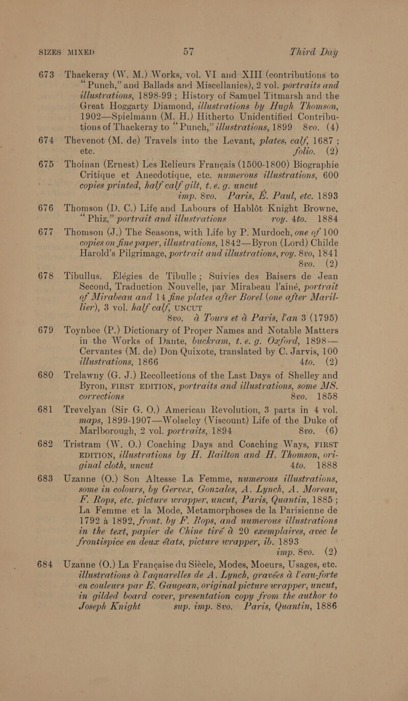 673 674 678 679 680 683 684 Thackeray CW. M.) Works, vol. VI and XIII ee dons to ‘Punch,” and Ballads aiid Miscellanies), 2 vol. portraits and illustrations, 1898-99 ; History of Samuel Titmarsh and the Great Hoggarty Tigenond: illustrations by Hugh Thomson, 1902—Spielmann (M. H.) Hitherto Unidentified Contribu- tions of Thackeray to “Punch,” édustrations, 1899 8vo. (4) Thevenot (M. de) Travels into the Levant, plates, calf, 1687 ; etc. folio. (2) Thoinan (Ernest) Les Relieurs Francais (1500-1800) Biographie Critique et Anecdotique, etc. numerous illustrations, 600 copies printed, half calf gilt, t.e.g. uncut imp. 8vo. Paris, EH. Paul, etc. 1893 Thomson (D. C.) Life and Labours of Hablét Knight Browne, Phiz,” portrait and illustrations - roy. 4to. 1884 Thomson (J.) The Seasons, with Life by P. Murdoch, one of 100 coptes on fine paper, illustrations, 1842—Byron (Lord) Childe Harold’s Pilgrimage, portrait and illustrations, roy. 8vo, 1841 8vo. (2) Tibullus. Elégies de Tibulle; Suivies des Baisers de Jean Second, Traduction Nouvelle, par Mirabeau lainé, portrait of Mirabeau and 14 fine plates after Borel (one after Maril- lier), 3 vol. half calf, UNCUT 8vo. a Tours et &amp; Paris, lan 3 (1795) Toynbee (P.) Dictionary of Proper Names and Notable Matters in the Works of Dante, buckram, t.e. g. Oxford, 1898— Cervantes (M. de) Don. Quixote, translated by C. Jarvis, 100 illustrations, 1866 Ato (2) Trelawny (G. J.) Recollections of the Last Days of Shelley and Byron, FIRST EDITION, portrazts and illustrations, some MS. corrections 8vo. 1858 maps, 1899-1907—Wolseley (Viscount) Life of the Duke of Marlborough, 2 vol. portraits, 1894 8vo. (6) Tristram (W. O.) Coaching Days and Coaching Ways, FIRST EDITION, @llustrations by H. Railton and H. Thomson, ort- ginal cloth, uncut 4to. 1888 Uzanne (O.) Son Altesse La Femme, numerous illustrations, some in colours, by Gervex, Gonzales, A. Lynch, A. Moreau, I’. Rops, etc. picture wrapper, uncut, Paris, Quantin, 1885 ; La Femme et la Mode, Metamorphoses de la Parisienne de 1792 a 1892, front. by F’. Rops, and numerous illustrations in the text, papier de Chine tir€é @ 20 exemplaires, avec le Srontispice en deux états, picture wrapper, ib. 1893 amp. 8vo. (2) Uzanne (O.) La Frangaise du Siécle, Modest Moeurs, Usages, ete. illustrations &amp; aquarelles de A. Lynch, gravées &amp; Veau-forte en couleurs par E. Gaugean, original picture wrapper, uncut, in gilded board cover, presentation copy from the author to Joseph Knight sup. imp. 8vo. Paris, Quantin, 1886