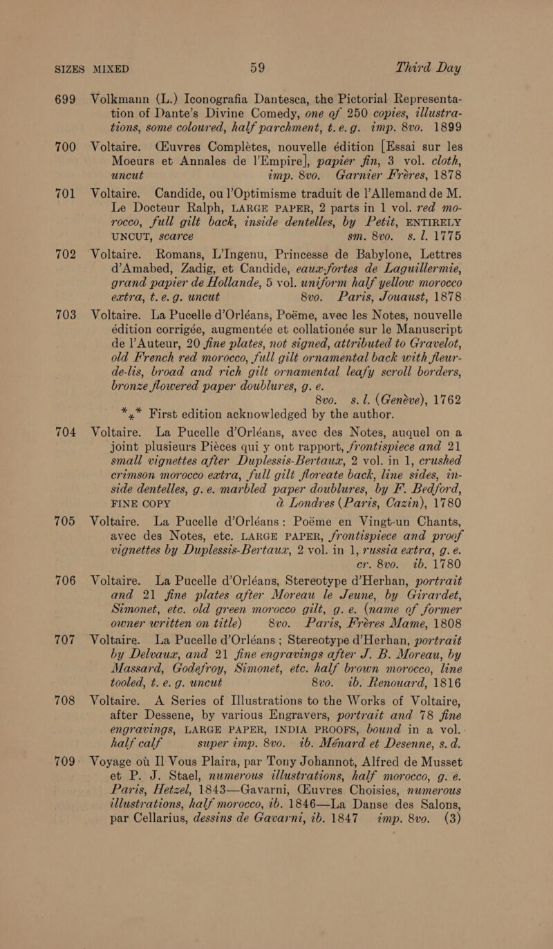 699 700 701 702 703 704 705 706 707 708 Volkmann (L.) Iconografia Dantesca, the Pictorial Representa- tion of Dante’s Divine Comedy, one of 250 copies, illustra- tions, some coloured, half parchment, t.e.g. wimp. 8vo. 1899 Voltaire. (Euvres Completes, nouvelle édition [Essai sur les Moeurs et Annales de |’Empire], papier jin, 3 vol. cloth, uncut imp. 8vo. Garnier Fréres, 1878 Voltaire. Candide, ou ]’Optimisme traduit de |’Allemand de M. Le Docteur Ralph, LARGE PAPER, 2 parts in 1 vol. red mo- rocco, full gilt back, inside dentelles, by Petit, ENTIRELY UNCUT, scarce sm. 8vo. -s. l. 1775 Voltaire. Romans, L’Ingenu, Princesse de Babylone, Lettres d’Amabed, Zadig, et Candide, eauz-fortes de Laguillermie, grand papier de Hollande, 5 vol. uniform half yellow morocco extra, t.e.g. uncut 8vo. Paris, Jouaust, 1878 Voltaire. La Pucelle d’Orléans, Poéme, avec les Notes, nouvelle édition corrigée, augmentée et collationée sur le Manuscript de l’Auteur, 20 fine plates, not signed, attributed to Gravelot, old French red morocco, full gilt ornamental back with fleur- de-lis, broad and rich gilt ornamental leafy scroll borders, bronze flowered paper doublures, g. é. 8vo. s. 1. (Geneve), 1762 *,* First edition acknowledged by the author. Voltaire. La Pucelle d’Orléans, avec des Notes, auquel on a joint plusieurs Piéces qui y ont rapport, frontispiece and 21 small vignettes after Duplessis-Bertauz, 2 vol. in 1, crushed crimson morocco extra, full gilt floreate back, line sides, in- side dentelles, g.e. marbled paper doublures, by F. Bedford, FINE COPY a Londres (Paris, Cazin), 1780 Voltaire. La Pucelle d’Orléans: Poéme en Vingt-un Chants, avec des Notes, etc. LARGE PAPER, frontispiece and proof vignettes by Duplessis-Bertauxz, 2 vol. in 1, russia extra, g. é. cr. 8vo. 1b. 1780 Voltaire. La Pucelle d’Orléans, Stereotype d’Herhan, portrazt and 21 fine plates after Moreau le Jeune, by Girardet, Simonet, etc. old green morocco gilt, g. e. (name of former owner written on title) 8vo. Paris, Fréres Mame, 1808 Voltaire. La Pucelle d’Orléans; Stereotype d’Herhan, portrait by Delvaux, and 21 fine engravings after J. B. Moreau, by Massard, Godefroy, Simonet, etc. half brown morocco, line tooled, t. e. g. uncut 8vo. ib. Renouard, 1816 Voltaire. A Series of Illustrations to the Works of Voltaire, after Dessene, by various Engravers, portrait and 78 fine engravings, LARGE PAPER, INDIA PROOFS, bownd in a vol.- half calf super imp. 8vo. 1b. Ménard et Desenne, s. d. Voyage ou I] Vous Plaira, par Tony Johannot, Alfred de Musset et P. J. Stael, numerous illustrations, half morocco, g. é. Paris, Hetzel, 1843—Gavarni, CEuvres Choisies, numerous illustrations, half morocco, 7b. 1846—La Danse des Salons,