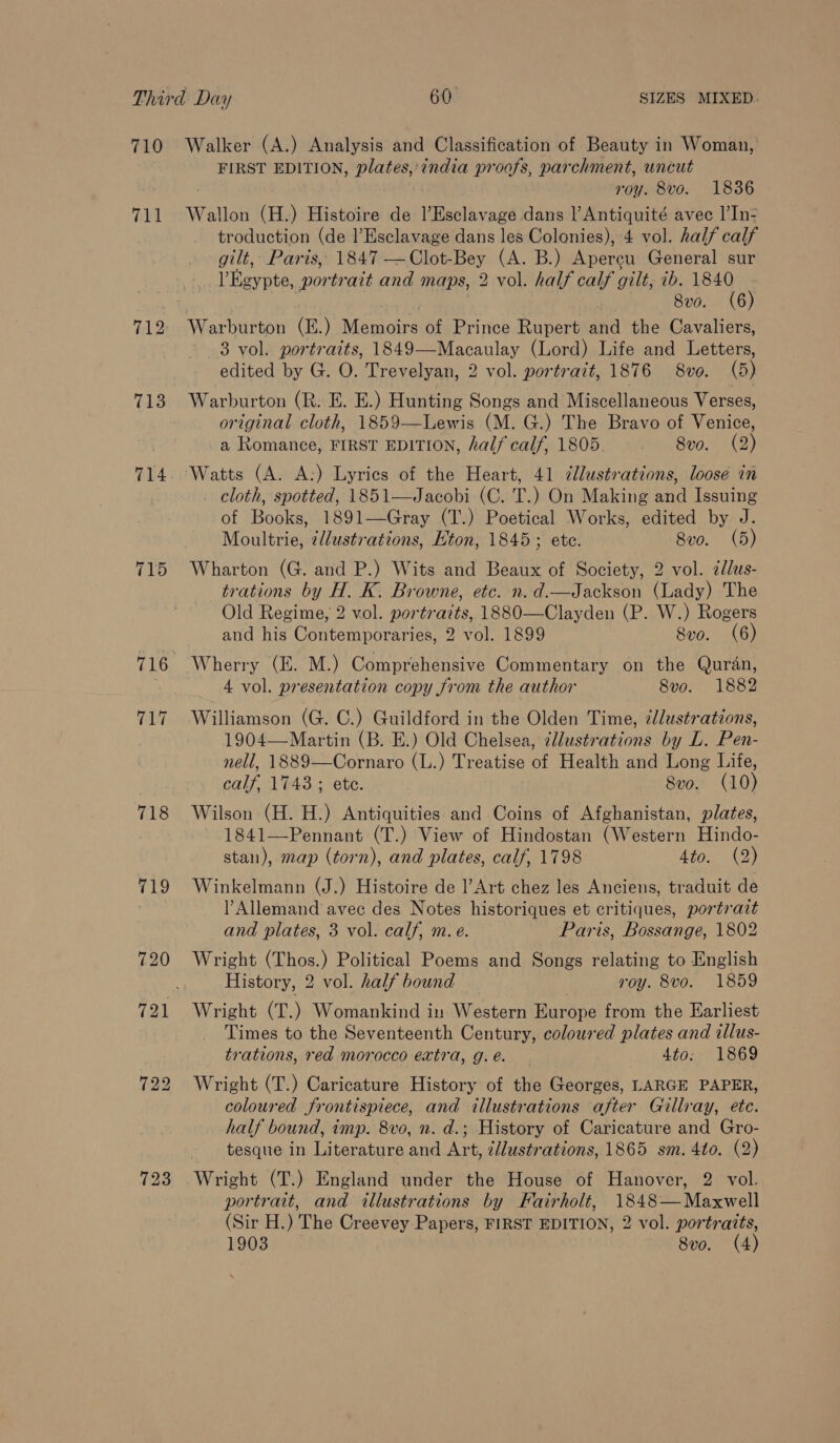 710 711 719 720 Walker (A.) Analysis and Classification of Beauty in Woman, FIRST EDITION, plates,’ india proofs, parchment, uncut ; roy. 8vo. 18386 Wallon (H.) Histoire de l’Esclavage dans l Antiquité avec 1|’In- troduction (de l’Esclavage dans les Colonies), 4 vol. half calf gilt, Paris, 1847 —Clot-Bey (A. B.) Apereu General sur Egypte, portrait and maps, 2 vol. half calf gilt, ib. et . 8vo. (6 3 vol. portraits, 1849—Macaulay (Lord) Life and Letters, edited by G. O. Trevelyan, 2 vol. portrait, 1876 8vo. (5) Warburton (R: E. E.) Hunting Songs and Miscellaneous Verses, original cloth, 1859—Lewis (M. G.) The Bravo of Venice, a Romance, FIRST EDITION, half calf, 1805. 8vo. (2) _ cloth, spotted, 1851—Jacobi (C. T.) On Making and Issuing of Books, 1891—Gray (T’.) Poetical Works, edited by J. Moultrie, ¢//ustrations, Kton, 1845; ete. 8vo. (5) Wharton (G. and P.) Wits and Beaux of Society, 2 vol. 2dlus- trations by H. K. Browne, etc. n. d.—Jackson (Lady) The Old Regime, 2 vol. portrazts, 1880—Clayden (P. W.) Rogers and his Contemporaries, 2 vol. 1899 Svo. (6) Wherry (E. M.) Comprehensive Commentary on the Quran, 4 vol. presentation copy from the author 8vo. 1882 Williamson (G. C.) Guildford in the Olden Time, zlustrations, 1904—Martin (B. E.) Old Chelsea, @llustrations by L. Pen- nell, 1889—Cornaro (L.) Treatise of Health and Long Life, calf, 1743; ete. 8vo. (10) Wilson (H. H.) Antiquities and Coins of Afghanistan, plates, 1841—Pennant (T.) View of Hindostan (Western Hindo- stan), map (torn), and plates, calf, 1798 Ata 42) Winkelmann (J.) Histoire de l’Art chez les Anciens, traduit de Allemand avec des Notes historiques et critiques, portrazt and plates, 3 vol. calf, m. e. Paris, Bossange, 1802 Wright (Thos.) Political Poems and Songs relating to English History, 2 vol. half bound roy. 8vo. 1859 Wright (T.) Womankind in Western Europe from the Earliest Times to the Seventeenth Century, coloured plates and illus- trations, red morocco extra, g.e. 4to. 1869 Wright (T.) Caricature History of the Georges, LARGE PAPER, coloured frontispiece, and illustrations after Gillray, ete. half bound, imp. 8vo, n. d.; History of Caricature and Gro- tesque in Literature and Art, c/lustrations, 1865 sm. 4to. (2) portrait, and illustrations by Fairholt, 1848—Maxwell (Sir H.) The Creevey Papers, FIRST EDITION, 2 vol. portratts,