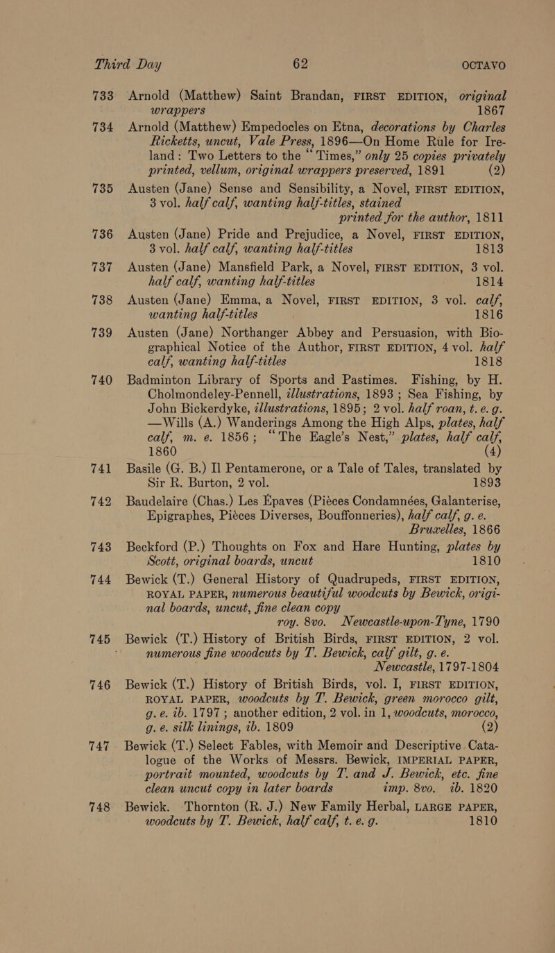 733 Arnold (Matthew) Saint Brandan, FIRST EDITION, original wrappers 1867 734 Arnold (Matthew) Empedocles on Etna, decorations by Charles Ricketts, uncut, Vale Press, 1896—On Home Rule for Ire- land: Two Letters to the “ Times,” only 25 copies privately printed, vellum, original wrappers preserved, 1891 (2) 735 Austen (Jane) Sense and Sensibility, a Novel, FIRST EDITION, 3 vol. half calf, wanting half-titles, stained printed for the author, 1811 736 Austen (Jane) Pride and Prejudice, a Novel, FIRST EDITION, 3 vol. half calf, wanting half-titles 1813 737 Austen (Jane) Mansfield Park, a Novel, FIRST EDITION, 3 vol. half calf, wanting half-titles 1814 738 Austen (Jane) Emma, a Novel, FIRST EDITION, 3 vol. calf, wanting half-titles 1816 739 Austen (Jane) Northanger Abbey and Persuasion, with Bio- graphical Notice of the Author, FIRST EDITION, 4 vol. half calf, wanting half-titles 1818 740 Badminton Library of Sports and Pastimes. Fishing, by H. Cholmondeley-Pennell, zlustrations, 1893 ; Sea Fishing, by John Bickerdyke, zllustrations, 1895; 2 vol. half roan, t. e.g. —Wills (A.) Wanderings Among the High Alps, plates, half calf, m. e. 1856; “The Eagle’s Nest,” plates, half calf, 1860 (4) 741 Basile (G. B.) Il Pentamerone, or a Tale of Tales, translated by Sir R. Burton, 2 vol. 1893 742 Baudelaire (Chas.) Les Epaves (Piéces Condamnées, Galanterise, Epigraphes, Piéces Diverses, Bouffonneries), half calf, g. e. Bruxelles, 1866 743 Beckford (P.) Thoughts on Fox and Hare Hunting, plates by Scott, original boards, uncut 1810 744 Bewick (T.) General History of Quadrupeds, FIRST EDITION, ROYAL PAPER, numerous beautiful woodcuts by Bewick, origi- nal boards, uncut, fine clean copy roy. 8vo. Newcastle-upon-Tyne, 1790 745 Bewick (T.) History of British Birds, FIRST EDITION, 2 vol. numerous fine woodcuts by T. Bewick, calf gilt, g. e. Newcastle, 1797-1804 746 Bewick (T.) History of British Birds, vol. I, FIRST EDITION, ROYAL PAPER, woodcuts by T. Bewick, green morocco gilt, g.e. ib. 1797 ; another edition, 2 vol. in 1, woodcuts, morocco, g. @. silk linings, ib. 1809 (2) 747 Bewick (T.) Select Fables, with Memoir and Descriptive Cata- logue of the Works of Messrs. Bewick, IMPERIAL PAPER, portrait mounted, woodcuts by T. and J. Bewick, etc. fine clean uncut copy in later boards amp. 8vo. ib. 1820 748 Bewick. ‘Thornton (R. J.) New Family Herbal, LARGE PAPER, woodcuts by T. Bewick, half calf, t. e. g. 1810