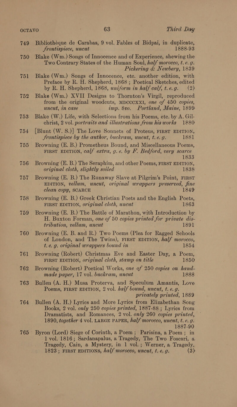 749 750 751 752 753 754 755 756 757 758 759 760 764 765 Bibliothéque de Carabas, 9 vol. Fables of Bidpai, in duplicate, Frontispiece, uncut 1888-93 Blake (Wm.) Songs of Innocence and of Experience, shewing the Two Contrary States of the Human Soul, half morocco, t. e. g. Pickering &amp; Newbery, 1839 Blake (Wm.) Songs of Innocence, etc. another edition, with Preface by R. H. Shepherd, 1868 ; Poetical Sketches, edited by R. H. Shepherd, 1868, wniform in half calf, t.e.g. (2) Blake (Wm.) XVII Designs to Thornton’s Virgil, reproduced from the original woodcuts, MDCCCXXI, one of 450 copies, uncut, in case — amp. 8vo. Portland, Maine, 1899 Blake (W.) Life, with Selections from his Poems, etc. by A. Gil- christ, 2 vol. portraits and illustrations from his works 1880 [Blunt (W. S.)] The Love Sonnets of Proteus, FIRST EDITION, Frontispiece by the author, buckram, uncut, t. e. g. 1881 Browning (E. B.) Prometheus Bound, and Miscellaneous Poems, FIRST EDITION, calf extra, g.e. by F. Bedford, very scarce 1833 Browning (E. B.) The Seraphim, and other Poems, FIRST EDITION, original cloth, slightly soiled 1838 Browning (E. B.) The Runaway Slave at Pilgrim’s Point, FIRST EDITION, vellum, uncut, original wrappers preserved, fine clean copy, SCARCE 1849 Browning (E. B.) Greek Christian Poets and the English Poets, FIRST EDITION, orzginal cloth, uncut 1863 Browning (E. B.) The Battle of Marathon, with Introduction by H. Buxton Forman, one of 50 copies printed for private dis- tribution, vellum, uncut 1891 Browning (E. B. and R.) Two Poems (Plea for Ragged Schools of London, and The Twins), FIRST EDITION, half morocco, t.e.g. original wrappers bound in 1854 Browning (Robert) Christmas Eve and Easter Day, a Poem, FIRST EDITION, original cloth, stamp on title 1850 Browning (Robert) Poetical Works, one of 250 copies on hand- made paper, 17 vol. buckram, uncut 1888 Bullen (A. H.) Musa Proterva, and Speculum Amantis, Love Poems, FIRST EDITION, 2 vol. half bound, uncut, t. e. g. privately printed, 1889 Bullen (A. H.) Lyrics and More Lyrics from Elizabethan Song Books, 2 vol. only 250 copies printed, 1887-88 ; Lyrics from Dramatists, and Romances, 2 vol. only 260 copies printed, 1890, together 4 vol. LARGE PAPER, half morocco, uncut, t. e. g. 1887-90 Byron (Lord) Siege of Corinth, a Poem; Parisina, a Poem; in 1 vol. 1816; Sardanapalus, a Tragedy, The Two Foscari, a. Tragedy, Cain, a Mystery, in 1 vol.; Werner, a. Tragedy, 1823 ; FIRST EDITIONS, half morocco, uncut, t. e. g. (3)